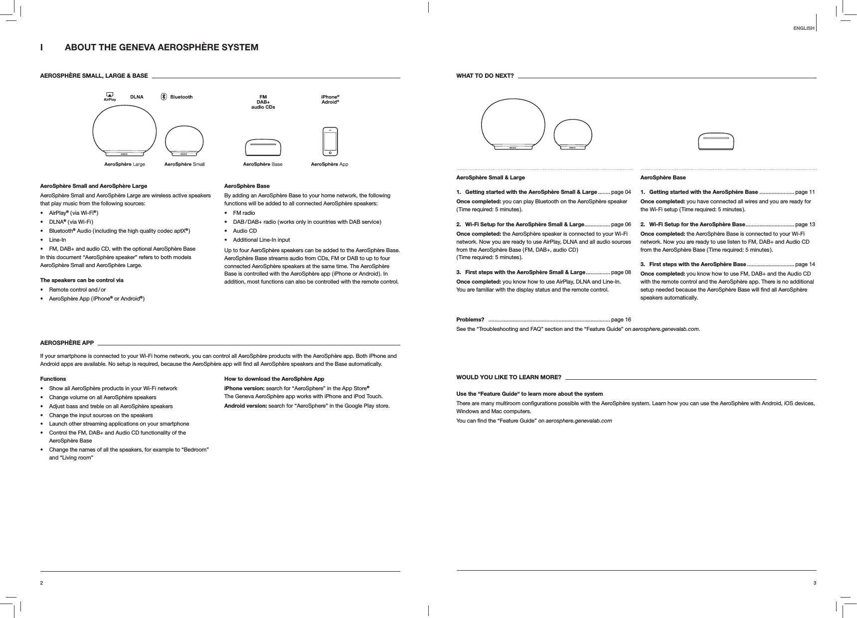 32ENGLISHI  ABOUT THE GENEVA AEROSPHÈRE SYSTEM AEROSPHÈRE SMALL, LARGE &amp; BASEAeroSphère Small and AeroSphère LargeAeroSphère Small and AeroSphère Large are wireless active speakers that play music from the following sources: AirPlay® ( via Wi-Fi® ) DLNA® ( via Wi-Fi ) Bluetooth® Audio ( including the high quality codec aptX® ) Line-In FM, DAB+ and audio CD, with the optional AeroSphère BaseIn this document “AeroSphère speaker” refers to both models AeroSphère Small and AeroSphère Large.The speakers can be control via Remote  control  and / or AeroSphère App ( iPhone® or Android® )AeroSphère BaseBy adding an AeroSphère Base to your home network, the following functions will be added to all connected AeroSphère speakers: FM radio DAB / DAB+ radio ( works only in countries with DAB service ) Audio CD Additional Line-In inputUp to four AeroSphère speakers can be added to the AeroSphère Base. AeroSphère Base streams audio from CDs, FM or DAB to up to four connected AeroSphère speakers at the same time. The AeroSphère Base is controlled with the AeroSphère app ( iPhone or Android ). In addition, most functions can also be controlled with the remote control. AEROSPHÈRE APPIf your smartphone is connected to your Wi-Fi home network, you can control all AeroSphère products with the AeroSphère app. Both iPhone and  automatically.Functions Show all AeroSphère products in your Wi-Fi network Change volume on all AeroSphère speakers Adjust bass and treble on all AeroSphère speakers Change the input sources on the speakers Launch other streaming applications on your smartphone Control the FM, DAB+ and Audio CD functionality of the AeroSphère Base Change the names of all the speakers, for example to “Bedroom” and “Living room”How to download the AeroSphère AppiPhone version: search for “AeroSphere” in the App Store® The Geneva AeroSphère app works with iPhone and iPod Touch.Android version: search for “AeroSphere” in the Google Play store.WHAT TO DO NEXT?AeroSphère Small &amp; Large 1.  Getting started with the AeroSphère Small &amp; Large ........ page 04Once completed: you can play Bluetooth on the AeroSphère speaker ( Time required: 5 minutes ).2.  Wi-Fi Setup for the AeroSphère Small &amp; Large ................. page 06Once completed: the AeroSphère speaker is connected to your Wi-Fi network. Now you are ready to use AirPlay, DLNA and all audio sources from the AeroSphère Base ( FM, DAB+, audio CD )  ( Time required: 5 minutes ).3.  First steps with the AeroSphère Small &amp; Large ................ page  08Once completed: you know how to use AirPlay, DLNA and Line-In.  You are familiar with the display status and the remote control.AeroSphère Base 1.  Getting started with the AeroSphère Base .......................page 11Once completed: you have connected all wires and you are ready for the Wi-Fi setup ( Time required: 5 minutes ).2.  Wi-Fi Setup for the AeroSphère Base ................................page  13Once completed: the AeroSphère Base is connected to your Wi-Fi network. Now you are ready to use listen to FM, DAB+ and Audio CD from the AeroSphère Base ( Time required: 5 minutes ).3.  First steps with the AeroSphère Base ............................... page 14Once completed: you know how to use FM, DAB+ and the Audio CD with the remote control and the AeroSphère app. There is no additional speakers automatically.Problems?  ................................................................................ page 16See the “Troubleshooting and FAQ” section and the “Feature Guide” on aerosphere.genevalab.com.WOULD YOU LIKE TO LEARN MORE?Use the “Feature Guide“ to learn more about the systemWindows and Mac computers. aerosphere.genevalab.com