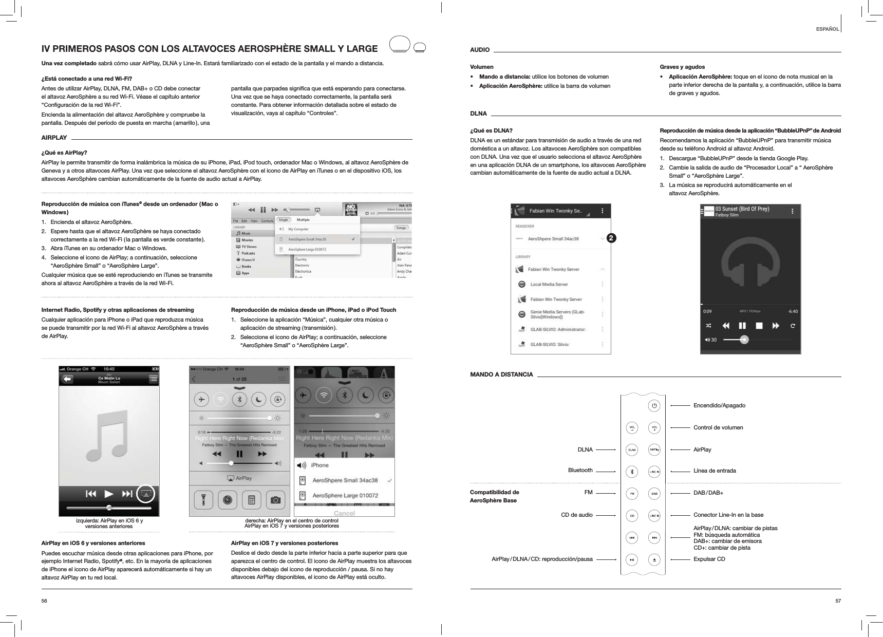 5756AUDIOVolumens Mando a distancia: utilice los botones de volumens Aplicación AeroSphère: utilice la barra de volumenGraves y agudoss Aplicación AeroSphère: toque en el icono de nota musical en la parte inferior derecha de la pantalla y, a continuación, utilice la barra de graves y agudos.DLNA¿Qué es DLNA?DLNA es un estándar para transmisión de audio a través de una red doméstica a un altavoz. Los altavoces AeroSphère son compatibles con DLNA. Una vez que el usuario selecciona el altavoz AeroSphère en una aplicación DLNA de un smartphone, los altavoces AeroSphère cambian automáticamente de la fuente de audio actual a DLNA.Reproducción de música desde la aplicación “BubbleUPnP” de AndroidRecomendamos la aplicación “BubbleUPnP” para transmitir música desde su teléfono Android al altavoz Android.1.  Descargue “BubbleUPnP” desde la tienda Google Play.2.  Cambie la salida de audio de “Procesador Local” a “ AeroSphère Small” o “AeroSphère Large”.3.  La música se reproducirá automáticamente en el altavoz AeroSphère.MANDO A DISTANCIAIV PRIMEROS PASOS CON LOS ALTAVOCES AEROSPHÈRE SMALL Y LARGEUna vez completado sabrá cómo usar AirPlay, DLNA y Line-In. Estará familiarizado con el estado de la pantalla y el mando a distancia.¿Está conectado a una red Wi-Fi?Antes de utilizar AirPlay, DLNA, FM, DAB+ o CD debe conectar el altavoz AeroSphère a su red Wi-Fi. Véase el capítulo anterior Encienda la alimentación del altavoz AeroSphère y compruebe la pantalla. Después del período de puesta en marcha ( amarillo ), una Una vez que se haya conectado correctamente, la pantalla será constante. Para obtener información detallada sobre el estado de visualización, vaya al capítulo “Controles”. AIRPLAY¿Qué es AirPlay?AirPlay le permite transmitir de forma inalámbrica la música de su iPhone, iPad, iPod touch, ordenador Mac o Windows, al altavoz AeroSphère de Geneva y a otros altavoces AirPlay. Una vez que seleccione el altavoz AeroSphère con el icono de AirPlay en iTunes o en el dispositivo iOS, los altavoces AeroSphère cambian automáticamente de la fuente de audio actual a AirPlay.Reproducción de música con iTunes@ desde un ordenador ( Mac o Windows )1.  Encienda el altavoz AeroSphère.2.  Espere hasta que el altavoz AeroSphère se haya conectado correctamente a la red Wi-Fi ( la pantalla es verde constante ).3.  Abra iTunes en su ordenador Mac o Windows.4.  Seleccione el icono de AirPlay; a continuación, seleccione “AeroSphère Small” o “AeroSphère Large”.Cualquier música que se esté reproduciendo en iTunes se transmite ahora al altavoz AeroSphère a través de la red Wi-Fi.Internet Radio, Spotify y otras aplicaciones de streaming Cualquier aplicación para iPhone o iPad que reproduzca música se puede transmitir por la red Wi-Fi al altavoz AeroSphère a través de AirPlay.Reproducción de música desde un iPhone, iPad o iPod Touch1.  Seleccione la aplicación “Música”, cualquier otra música o aplicación de streaming ( transmisión ).2.  Seleccione el icono de AirPlay; a continuación, seleccione “AeroSphère Small” o “AeroSphère Large”.derecha: AirPlay en el centro de control AirPlay en iOS 7 y versiones posteriores izquierda: AirPlay en iOS 6 y  versiones anteriores AirPlay en iOS 6 y versiones anterioresPuedes escuchar música desde otras aplicaciones para iPhone, por ejemplo Internet Radio, Spotify@, etc. En la mayoría de aplicaciones de iPhone el icono de AirPlay aparecerá automáticamente si hay un altavoz AirPlay en tu red local. AirPlay en iOS 7 y versiones posterioresDeslice el dedo desde la parte inferior hacia a parte superior para que aparezca el centro de control. El icono de AirPlay muestra los altavoces disponibles debajo del icono de reproducción / pausa. Si no hay altavoces AirPlay disponibles, el icono de AirPlay está oculto.ESPAÑOL2Encendido/ApagadoControl de volumenAirPlayLínea de entrada DAB / DAB+Conector Line-In en la base AirPlay / DLNA: cambiar de pistas   FM: búsqueda automática  DAB+: cambiar de emisora  CD+: cambiar de pista Expulsar CDDLNABluetoothFMCD de audioAirPlay / DLNA / CD:  reproducción/pausaCompatibilidad de  AeroSphère Base 