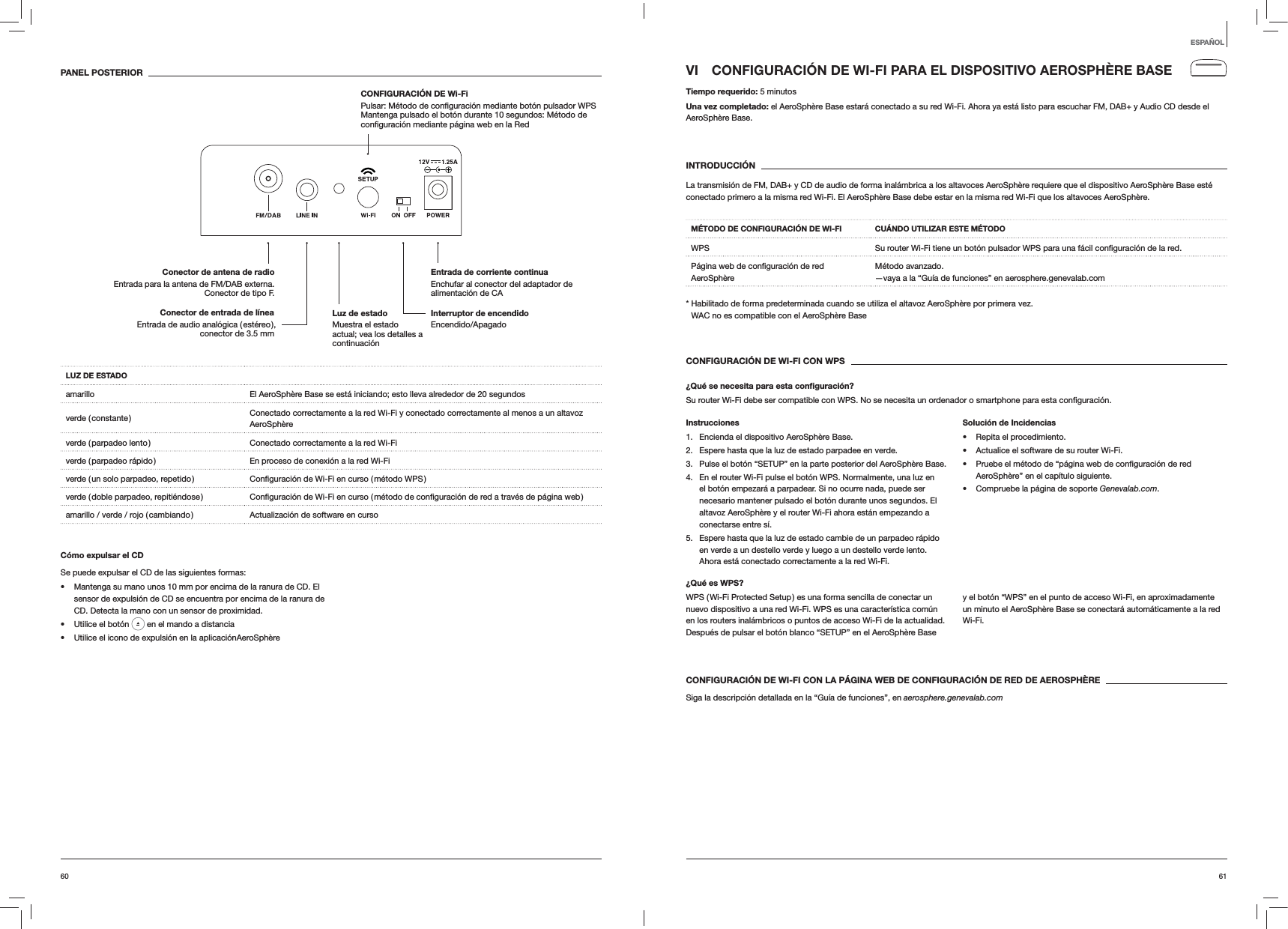 6160VI  CONFIGURACIÓN DE WI-FI PARA EL DISPOSITIVO AEROSPHÈRE BASETiempo requerido: 5 minutosUna vez completado: el AeroSphère Base estará conectado a su red Wi-Fi. Ahora ya está listo para escuchar FM, DAB+ y Audio CD desde el AeroSphère Base. INTRODUCCIÓNLa transmisión de FM, DAB+ y CD de audio de forma inalámbrica a los altavoces AeroSphère requiere que el dispositivo AeroSphère Base esté conectado primero a la misma red Wi-Fi. El AeroSphère Base debe estar en la misma red Wi-Fi que los altavoces AeroSphère.MÉTODO DE CONFIGURACIÓN DE WI-FI CUÁNDO UTILIZAR ESTE MÉTODOWPS  red.AeroSphèreMétodo avanzado. —vaya a la “Guía de funciones” en aerosphere.genevalab.com*  Habilitado de forma predeterminada cuando se utiliza el altavoz AeroSphère por primera vez. WAC no es compatible con el AeroSphère BaseCONFIGURACIÓN DE WI-FI CON WPS¿Qué se necesita para esta conﬁguración?Su router Wi-Fi debe ser compatible con WPS. No se necesita un ordenador o smartphone para esta Instrucciones1.  Encienda el dispositivo AeroSphère Base.2.  Espere hasta que la luz de estado parpadee en verde.3.  Pulse el botón “SETUP” en la parte posterior del AeroSphère Base.4.  En el router Wi-Fi pulse el botón WPS. Normalmente, una luz en el botón empezará a parpadear. Si no ocurre nada, puede ser necesario mantener pulsado el botón durante unos segundos. El altavoz AeroSphère y el router Wi-Fi ahora están empezando a conectarse entre sí.5.  Espere hasta que la luz de estado cambie de un parpadeo rápido en verde a un destello verde y luego a un destello verde lento. Ahora está conectado correctamente a la red Wi-Fi.Solución de Incidencias Repita el procedimiento. Actualice el software de su router Wi-Fi. AeroSphère” en el capítulo siguiente. Compruebe la página de soporte Genevalab.com.¿Qué es WPS?WPS ( Wi-Fi Protected Setup ) es una forma sencilla de conectar un nuevo dispositivo a una red Wi-Fi. WPS es una característica común en los routers inalámbricos o puntos de acceso Wi-Fi de la actualidad. Después de pulsar el botón blanco “SETUP” en el AeroSphère Base y el botón “WPS” en el punto de acceso Wi-Fi, en aproximadamente un minuto el AeroSphère Base se conectará automáticamente a la red Wi-Fi.CONFIGURACIÓN DE WI-FI CON LA PÁGINA WEB DE CONFIGURACIÓN DE RED DE AEROSPHÈRESiga la descripción detallada en la “Guía de funciones”, en aerosphere.genevalab.comPANEL POSTERIORLUZ DE ESTADOamarillo El AeroSphère Base se está iniciando; esto lleva alrededor de 20 segundosverde  ( constante ) Conectado correctamente a la red Wi-Fi y conectado correctamente al menos a un altavoz AeroSphèreverde ( parpadeo lento ) Conectado correctamente a la red Wi-Fiverde ( parpadeo rápido ) En proceso de conexión a la red Wi-Fiverde ( un solo parpadeo, repetido ) verde ( doble parpadeo, repitiéndose ) amarillo / verde / rojo ( cambiando ) Actualización de software en cursoCómo expulsar el CDSe puede expulsar el CD de las siguientes formas: Mantenga su mano unos 10 mm por encima de la ranura de CD. El sensor de expulsión de CD se encuentra por encima de la ranura de CD. Detecta la mano con un sensor de proximidad. Utilice el botón   en el mando a distancia Utilice el icono de expulsión en la aplicaciónAeroSphèreESPAÑOLInterruptor de encendido Encendido/ApagadoEntrada de corriente continua Enchufar al conector del adaptador de alimentación de CAConector de antena de radio Entrada para la antena de FM/DAB externa. Conector de tipo F.CONFIGURACIÓN DE Wi-Fi   Mantenga pulsado el botón durante 10 segundos: Método de Luz de estado  Muestra el estado actual; vea los detalles a continuaciónConector de entrada de línea Entrada de audio analógica ( estéreo ), conector de 3.5 mm