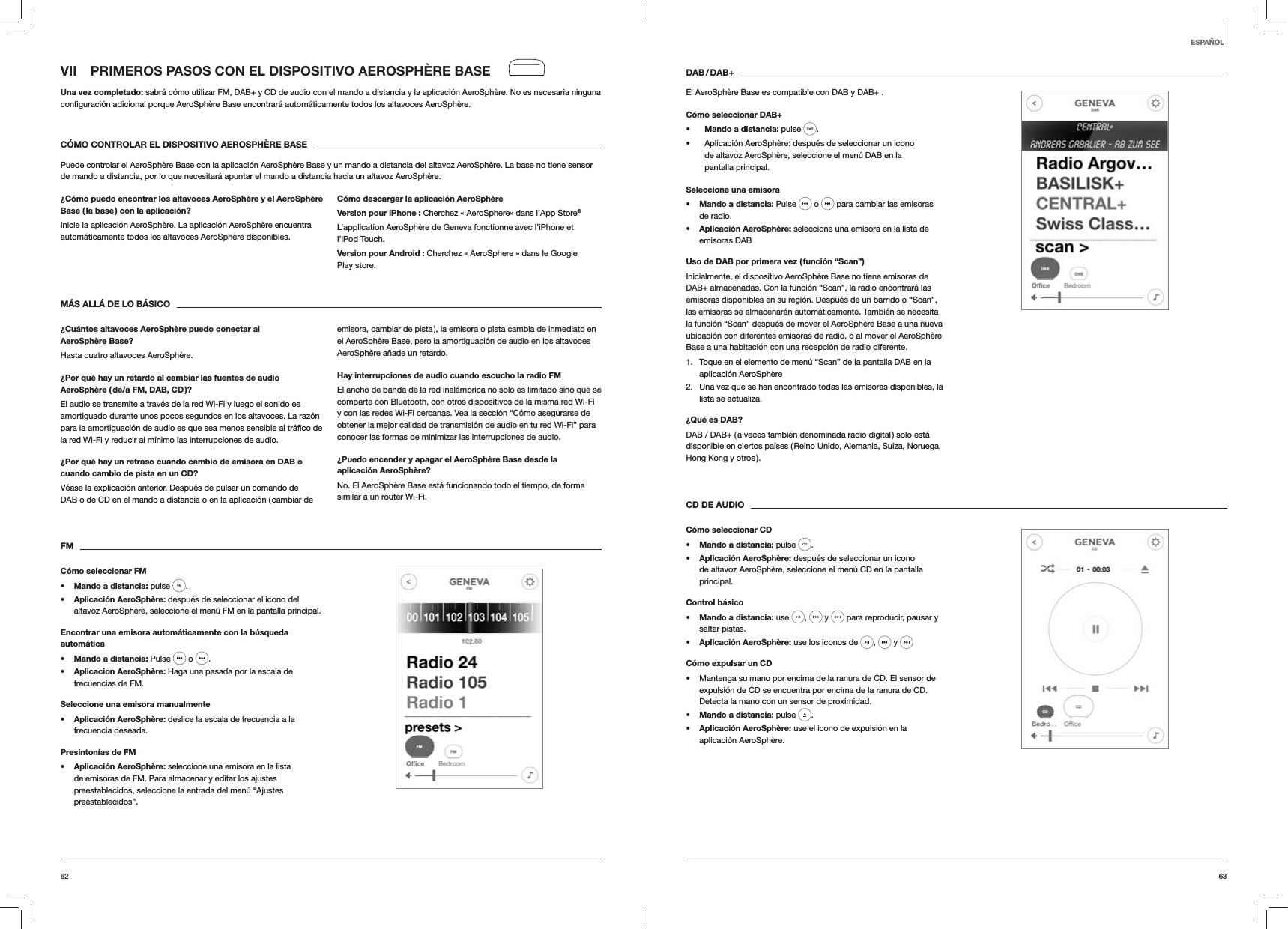 6362DAB / DAB+El AeroSphère Base es compatible con DAB y DAB+ .Cómo seleccionar DAB+s Mando a distancia: pulse  .  Aplicación AeroSphère: después de seleccionar un icono de altavoz AeroSphère, seleccione el menú DAB en la pantalla principal.Seleccione una emisoras Mando a distancia: Pulse   o   para cambiar las emisoras de radio.s Aplicación AeroSphère: seleccione una emisora en la lista de emisoras DABUso de DAB por primera vez ( función “Scan”)Inicialmente, el dispositivo AeroSphère Base no tiene emisoras de DAB+ almacenadas. Con la función “Scan”, la radio encontrará las emisoras disponibles en su región. Después de un barrido o “Scan”, las emisoras se almacenarán automáticamente. También se necesita la función “Scan” después de mover el AeroSphère Base a una nueva ubicación con diferentes emisoras de radio, o al mover el AeroSphère Base a una habitación con una recepción de radio diferente.1.  Toque en el elemento de menú “Scan” de la pantalla DAB en la aplicación AeroSphère2.  Una vez que se han encontrado todas las emisoras disponibles, la lista se actualiza. ¿Qué es DAB?DAB / DAB+ ( a veces también denominada radio digital ) solo está disponible en ciertos países ( Reino Unido, Alemania, Suiza, Noruega, Hong Kong y otros ). CD DE AUDIOCómo seleccionar CDs Mando a distancia: pulse  . s Aplicación AeroSphère: después de seleccionar un icono de altavoz AeroSphère, seleccione el menú CD en la pantalla principal. Control básicos Mando a distancia: use  ,   y   para reproducir, pausar y saltar pistas.s Aplicación AeroSphère: use los iconos de  ,   y   Cómo expulsar un CD Mantenga su mano por encima de la ranura de CD. El sensor de expulsión de CD se encuentra por encima de la ranura de CD. Detecta la mano con un sensor de proximidad.s Mando a distancia: pulse  .s Aplicación AeroSphère: use el icono de expulsión en la aplicación AeroSphère.VII  PRIMEROS PASOS CON EL DISPOSITIVO AEROSPHÈRE BASEUna vez completado: sabrá cómo utilizar FM, DAB+ y CD de audio con el mando a distancia y la aplicación AeroSphère. No es necesaria ninguna  AeroSphère.CÓMO CONTROLAR EL DISPOSITIVO AEROSPHÈRE BASEPuede controlar el AeroSphère Base con la aplicación AeroSphère Base y un mando a distancia del altavoz AeroSphère. La base no tiene sensor de mando a distancia, por lo que necesitará apuntar el mando a distancia hacia un altavoz AeroSphère.¿Cómo puedo encontrar los altavoces AeroSphère y el AeroSphère Base ( la base ) con la aplicación?Inicie la aplicación AeroSphère. La aplicación AeroSphère encuentra automáticamente todos los altavoces AeroSphère disponibles.Cómo descargar la aplicación AeroSphèreVersion pour iPhone : Cherchez « AeroSphere» dans l’App Store®L’application AeroSphère de Geneva fonctionne avec l’iPhone et l’iPod Touch.Version pour Android : Cherchez « AeroSphere » dans le Google Play store.MÁS ALLÁ DE LO BÁSICO¿Cuántos altavoces AeroSphère puedo conectar al AeroSphère Base?Hasta cuatro altavoces AeroSphère.¿Por qué hay un retardo al cambiar las fuentes de audio AeroSphère ( de/a FM, DAB, CD )?El audio se transmite a través de la red Wi-Fi y luego el sonido es amortiguado durante unos pocos segundos en los altavoces. La razón la red Wi-Fi y reducir al mínimo las interrupciones de audio. ¿Por qué hay un retraso cuando cambio de emisora en DAB o cuando cambio de pista en un CD?Véase la explicación anterior. Después de pulsar un comando de DAB o de CD en el mando a distancia o en la aplicación ( cambiar de emisora, cambiar de pista ), la emisora o pista cambia de inmediato en el AeroSphère Base, pero la amortiguación de audio en los altavoces AeroSphère añade un retardo.Hay interrupciones de audio cuando escucho la radio FMEl ancho de banda de la red inalámbrica no solo es limitado sino que se comparte con Bluetooth, con otros dispositivos de la misma red Wi-Fi y con las redes Wi-Fi cercanas. Vea la sección “Cómo asegurarse de obtener la mejor calidad de transmisión de audio en tu red Wi-Fi” para conocer las formas de minimizar las interrupciones de audio.¿Puedo encender y apagar el AeroSphère Base desde la aplicación AeroSphère?No. El AeroSphère Base está funcionando todo el tiempo, de forma similar a un router Wi-Fi. FMCómo seleccionar FMs Mando a distancia: pulse  . s Aplicación AeroSphère: después de seleccionar el icono del altavoz AeroSphère, seleccione el menú FM en la pantalla principal.Encontrar una emisora automáticamente con la búsqueda automáticas Mando a distancia: Pulse   o  .s Aplicacion AeroSphère: Haga una pasada por la escala de frecuencias de FM.Seleccione una emisora manualmentes Aplicación AeroSphère: deslice la escala de frecuencia a la frecuencia deseada.Presintonías de FMs Aplicación AeroSphère: seleccione una emisora en la lista de emisoras de FM. Para almacenar y editar los ajustes preestablecidos, seleccione la entrada del menú “Ajustes preestablecidos”. ESPAÑOL