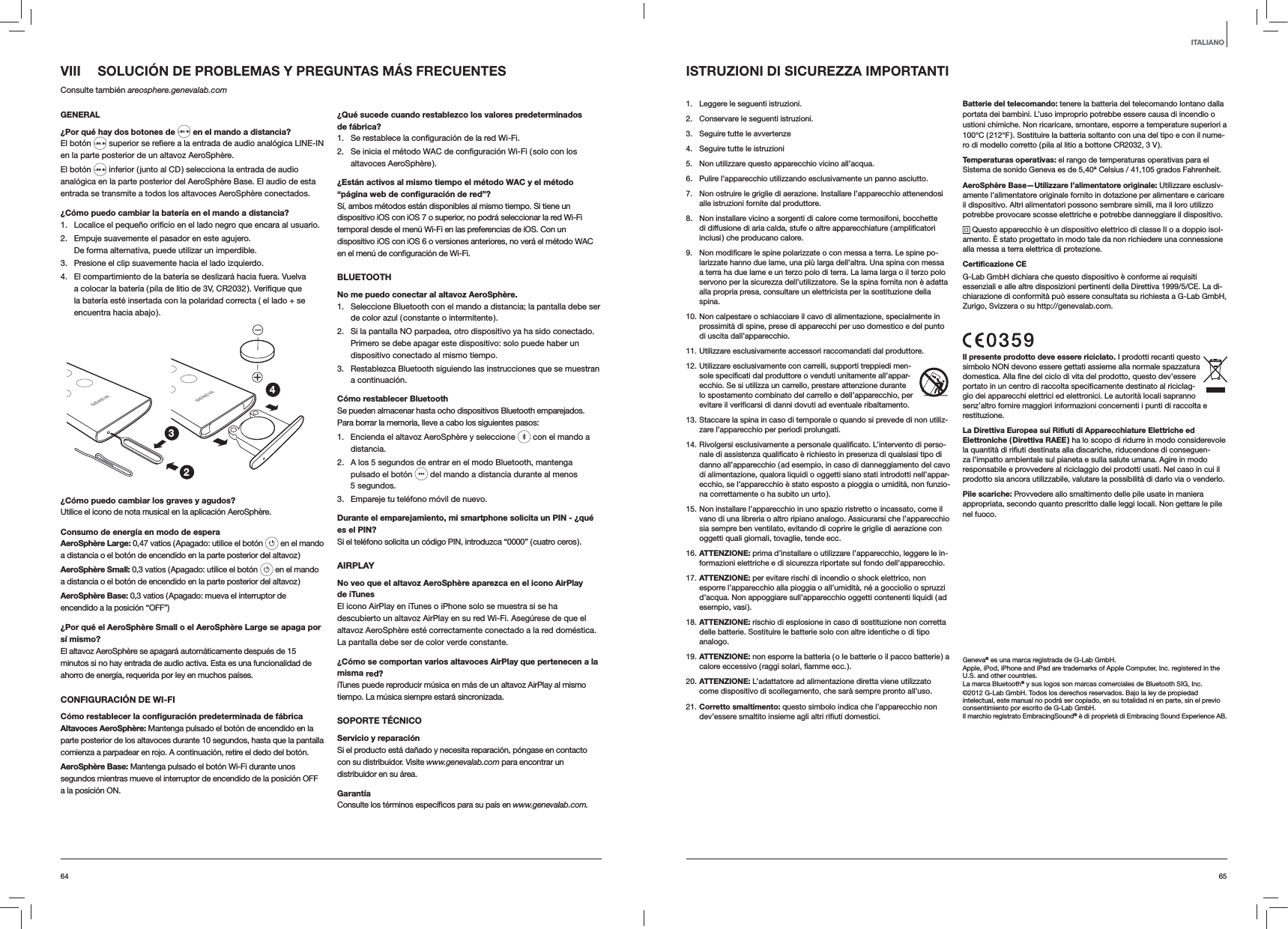 6564VIII  SOLUCIÓN DE PROBLEMAS Y PREGUNTAS MÁS FRECUENTESConsulte también areosphere.genevalab.comGENERAL¿Por qué hay dos botones de  en el mando a distancia?El botón  en la parte posterior de un altavoz AeroSphère.El botón   inferior ( junto al CD ) selecciona la entrada de audio analógica en la parte posterior del AeroSphère Base. El audio de esta entrada se transmite a todos los altavoces AeroSphère conectados.¿Cómo puedo cambiar la batería en el mando a distancia? 1.  usuario.2.  Empuje suavemente el pasador en este agujero. De forma alternativa, puede utilizar un imperdible.3.  Presione el clip suavemente hacia el lado izquierdo. 4.  El compartimiento de la batería se deslizará hacia fuera. Vuelva la batería esté insertada con la polaridad correcta ( el lado + se encuentra hacia abajo ).234¿Cómo puedo cambiar los graves y agudos?Utilice el icono de nota musical en la aplicación AeroSphère.Consumo de energía en modo de esperaAeroSphère Large: 0,47 vatios ( Apagado: utilice el botón   en el mando a distancia o el botón de encendido en la parte posterior del altavoz )AeroSphère Small: 0,3 vatios ( Apagado: utilice el botón   en el mando a distancia o el botón de encendido en la parte posterior del altavoz )AeroSphère Base: 0,3 vatios ( Apagado: mueva el interruptor de encendido a la posición “OFF”)¿Por qué el AeroSphère Small o el AeroSphère Large se apaga por sí mismo?El altavoz AeroSphère se apagará automáticamente después de 15 minutos si no hay entrada de audio activa. Esta es una funcionalidad de ahorro de energía, requerida por ley en muchos países.CONFIGURACIÓN DE WI-FICómo restablecer la conﬁguración predeterminada de fábricaAltavoces AeroSphère: Mantenga pulsado el botón de encendido en la parte posterior de los altavoces durante 10 segundos, hasta que la pantalla comienza a parpadear en rojo. A continuación, retire el dedo del botón.AeroSphère Base: Mantenga pulsado el botón Wi-Fi durante unos segundos mientras mueve el interruptor de encendido de la posición OFF a la posición ON.¿Qué sucede cuando restablezco los valores predeterminados de fábrica?1. 2. altavoces AeroSphère ).¿Están activos al mismo tiempo el método WAC y el método “página web de conﬁguración de red”?Sí, ambos métodos están disponibles al mismo tiempo. Si tiene un dispositivo iOS con iOS 7 o superior, no podrá seleccionar la red Wi-Fi temporal desde el menú Wi-Fi en las preferencias de iOS. Con un dispositivo iOS con iOS 6 o versiones anteriores, no verá el método WAC BLUETOOTHNo me puedo conectar al altavoz AeroSphère.1.  Seleccione Bluetooth con el mando a distancia; la pantalla debe ser de color azul ( constante o intermitente ).2.  Si la pantalla NO parpadea, otro dispositivo ya ha sido conectado. Primero se debe apagar este dispositivo: solo puede haber un dispositivo conectado al mismo tiempo.3.  Restablezca Bluetooth siguiendo las instrucciones que se muestran a continuación.Cómo restablecer BluetoothSe pueden almacenar hasta ocho dispositivos Bluetooth emparejados. Para borrar la memoria, lleve a cabo los siguientes pasos:1.  Encienda el altavoz AeroSphère y seleccione   con el mando a distancia. 2.  A los 5 segundos de entrar en el modo Bluetooth, mantenga pulsado el botón   del mando a distancia durante al menos 5 segundos.3.  Empareje tu teléfono móvil de nuevo.Durante el emparejamiento, mi smartphone solicita un PIN - ¿qué es el PIN?Si el teléfono solicita un código PIN, introduzca “0000” ( cuatro ceros ).AIRPLAYNo veo que el altavoz AeroSphère aparezca en el icono AirPlay  de iTunesEl icono AirPlay en iTunes o iPhone solo se muestra si se ha descubierto un altavoz AirPlay en su red Wi-Fi. Asegúrese de que el altavoz AeroSphère esté correctamente conectado a la red doméstica. La pantalla debe ser de color verde constante.¿Cómo se comportan varios altavoces AirPlay que pertenecen a la misma red?iTunes puede reproducir música en más de un altavoz AirPlay al mismo tiempo. La música siempre estará sincronizada.SOPORTE TÉCNICOServicio y reparaciónSi el producto está dañado y necesita reparación, póngase en contacto con su distribuidor. Visite www.genevalab.com para encontrar un distribuidor en su área.Garantíawww.genevalab.com.ISTRUZIONI DI SICUREZZA IMPORTANTI1.  Leggere le seguenti istruzioni.2.  Conservare le seguenti istruzioni.3.  Seguire tutte le avvertenze4.  Seguire tutte le istruzioni5.  Non utilizzare questo apparecchio vicino all’acqua.6.  Pulire l’apparecchio utilizzando esclusivamente un panno asciutto.7.  Non ostruire le griglie di aerazione. Installare l’apparecchio attenendosi alle istruzioni fornite dal produttore.8.  Non installare vicino a sorgenti di calore come termosifoni, bocchette di diffusione di aria calda, stufe o altre apparecchiature ( amplificatori inclusi ) che producano calore.9.  Non modificare le spine polarizzate o con messa a terra. Le spine po-larizzate hanno due lame, una più larga dell’altra. Una spina con messa a terra ha due lame e un terzo polo di terra. La lama larga o il terzo polo servono per la sicurezza dell’utilizzatore. Se la spina fornita non è adatta alla propria presa, consultare un elettricista per la sostituzione della spina.10. Non calpestare o schiacciare il cavo di alimentazione, specialmente in prossimità di spine, prese di apparecchi per uso domestico e del punto di uscita dall’apparecchio.11. Utilizzare esclusivamente accessori raccomandati dal produttore.12. Utilizzare esclusivamente con carrelli, supporti treppiedi men-sole specificati dal produttore o venduti unitamente all’appar-ecchio. Se si utilizza un carrello, prestare attenzione durante lo spostamento combinato del carrello e dell’apparecchio, per evitare il verificarsi di danni dovuti ad eventuale ribaltamento.13. Staccare la spina in caso di temporale o quando si prevede di non utiliz-zare l’apparecchio per periodi prolungati.14. Rivolgersi esclusivamente a personale qualificato. L’intervento di perso-nale di assistenza qualificato è richiesto in presenza di qualsiasi tipo di danno all’apparecchio ( ad esempio, in caso di danneggiamento del cavo di alimentazione, qualora liquidi o oggetti siano stati introdotti nell’appar-ecchio, se l’apparecchio è stato esposto a pioggia o umidità, non funzio-na correttamente o ha subito un urto ).15. Non installare l’apparecchio in uno spazio ristretto o incassato, come il vano di una libreria o altro ripiano analogo. Assicurarsi che l’apparecchio sia sempre ben ventilato, evitando di coprire le griglie di aerazione con oggetti quali giornali, tovaglie, tende ecc.16. ATTENZIONE: prima d’installare o utilizzare l’apparecchio, leggere le in-formazioni elettriche e di sicurezza riportate sul fondo dell’apparecchio.17. ATTENZIONE: per evitare rischi di incendio o shock elettrico, non esporre l’apparecchio alla pioggia o all’umidità, né a gocciolio o spruzzi d’acqua. Non appoggiare sull’apparecchio oggetti contenenti liquidi ( ad esempio, vasi ).18. ATTENZIONE: rischio di esplosione in caso di sostituzione non corretta delle batterie. Sostituire le batterie solo con altre identiche o di tipo analogo.19. ATTENZIONE: non esporre la batteria ( o le batterie o il pacco batterie ) a calore eccessivo ( raggi solari, fiamme ecc. ).20. ATTENZIONE: L’adattatore ad alimentazione diretta viene utilizzato come dispositivo di scollegamento, che sarà sempre pronto all’uso.21. Corretto smaltimento: questo simbolo indica che l’apparecchio non dev’essere smaltito insieme agli altri rifiuti domestici.Batterie del telecomando: tenere la batteria del telecomando lontano dalla portata dei bambini. L’uso improprio potrebbe essere causa di incendio o ustioni chimiche. Non ricaricare, smontare, esporre a temperature superiori a 100°C ( 212°F ). Sostituire la batteria soltanto con una del tipo e con il nume-ro di modello corretto ( pila al litio a bottone CR2032, 3 V ).Temperaturas operativas: el rango de temperaturas operativas para el Sistema de sonido Geneva es de 5,40ª Celsius / 41,105 grados Fahrenheit.AeroSphère Base—Utilizzare l’alimentatore originale: Utilizzare esclusiv-amente l’alimentatore originale fornito in dotazione per alimentare e caricare il dispositivo. Altri alimentatori possono sembrare simili, ma il loro utilizzo potrebbe provocare scosse elettriche e potrebbe danneggiare il dispositivo. Questo apparecchio è un dispositivo elettrico di classe II o a doppio isol-amento. È stato progettato in modo tale da non richiedere una connessione alla messa a terra elettrica di protezione.Certificazione CEG-Lab GmbH dichiara che questo dispositivo è conforme ai requisiti essenziali e alle altre disposizioni pertinenti della Direttiva 1999/5/CE. La di-chiarazione di conformità può essere consultata su richiesta a G-Lab GmbH, Zurigo, Svizzera o su http://genevalab.com.Il presente prodotto deve essere riciclato. I prodotti recanti questo simbolo NON devono essere gettati assieme alla normale spazzatura domestica. Alla fine del ciclo di vita del prodotto, questo dev’essere portato in un centro di raccolta specificamente destinato al riciclag-gio dei apparecchi elettrici ed elettronici. Le autorità locali sapranno senz’altro fornire maggiori informazioni concernenti i punti di raccolta e restituzione.La Direttiva Europea sui Rifiuti di Apparecchiature Elettriche ed Elettroniche ( Direttiva RAEE ) ha lo scopo di ridurre in modo considerevole la quantità di rifiuti destinata alla discariche, riducendone di conseguen-za l’impatto ambientale sul pianeta e sulla salute umana. Agire in modo responsabile e provvedere al riciclaggio dei prodotti usati. Nel caso in cui il prodotto sia ancora utilizzabile, valutare la possibilità di darlo via o venderlo.Pile scariche: Provvedere allo smaltimento delle pile usate in maniera appropriata, secondo quanto prescritto dalle leggi locali. Non gettare le pile nel fuoco.Geneva® es una marca registrada de G-Lab GmbH.Apple, iPod, iPhone and iPad are trademarks of Apple Computer, Inc. registered in the U.S. and other countries.La marca Bluetooth® y sus logos son marcas comerciales de Bluetooth SIG, Inc. ©2012 G-Lab GmbH. Todos los derechos reservados. Bajo la ley de propiedad intelectual, este manual no podrá ser copiado, en su totalidad ni en parte, sin el previo consentimiento por escrito de G-Lab GmbH.Il marchio registrato EmbracingSound® è di proprietà di Embracing Sound Experience AB.ITALIANO 