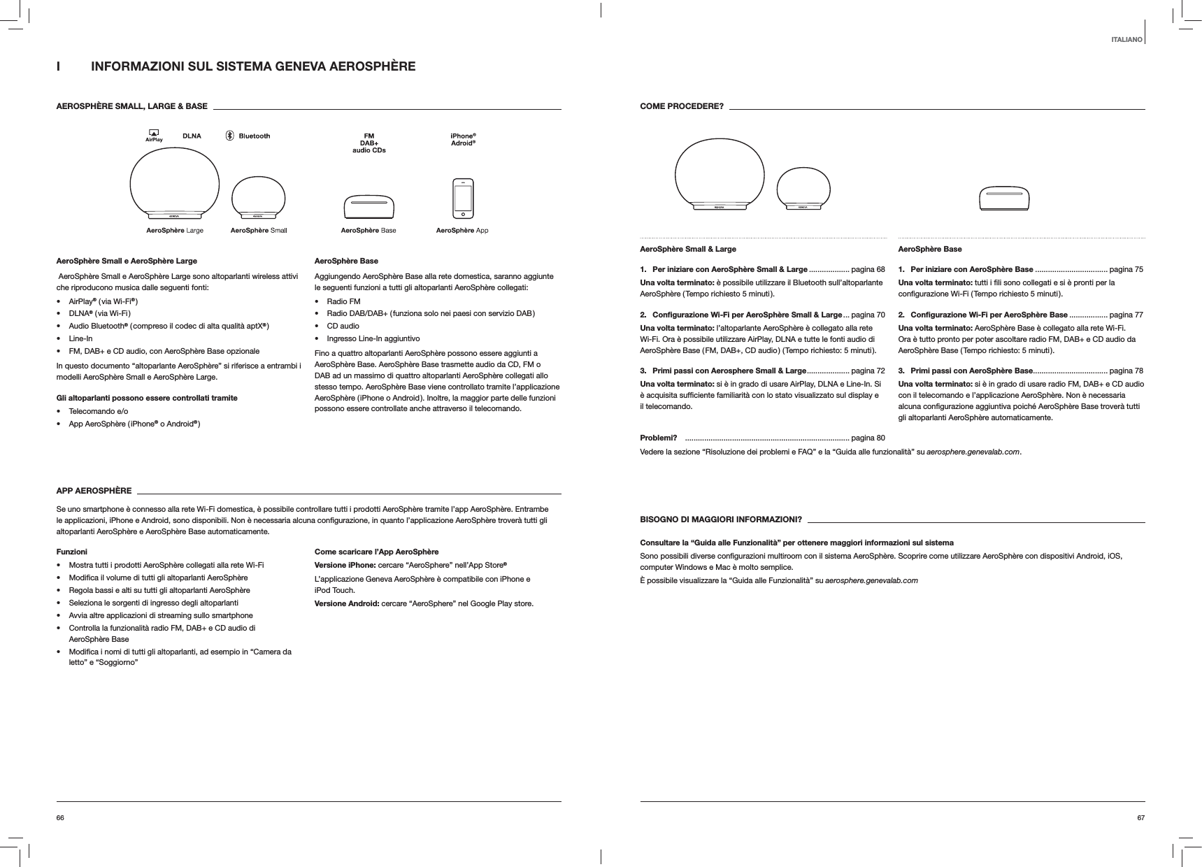 6766COME PROCEDERE?AeroSphère Small &amp; Large 1.  Per iniziare con AeroSphère Small &amp; Large ................... pagina  68Una volta terminato: è possibile utilizzare il Bluetooth sull’altoparlante AeroSphère ( Tempo richiesto 5 minuti ).2.  Conﬁgurazione Wi-Fi per AeroSphère Small &amp; Large ... pagina  70Una volta terminato: l’altoparlante AeroSphère è collegato alla rete Wi-Fi. Ora è possibile utilizzare AirPlay, DLNA e tutte le fonti audio di AeroSphère Base ( FM, DAB+, CD audio ) ( Tempo richiesto: 5 minuti ).3.  Primi passi con Aerosphere Small &amp; Large .................... pagina  72Una volta terminato: si è in grado di usare AirPlay, DLNA e Line-In. Si il telecomando.AeroSphère Base 1.  Per iniziare con AeroSphère Base .................................. pagina 75Una volta terminato:2.  Conﬁgurazione Wi-Fi per AeroSphère Base .................. pagina 77Una volta terminato: AeroSphère Base è collegato alla rete Wi-Fi. Ora è tutto pronto per poter ascoltare radio FM, DAB+ e CD audio da AeroSphère Base ( Tempo richiesto: 5 minuti ).3.  Primi passi con AeroSphère Base ................................... pagina 78Una volta terminato: si è in grado di usare radio FM, DAB+ e CD audio con il telecomando e l’applicazione AeroSphère. Non è necessaria gli altoparlanti AeroSphère automaticamente.Problemi?  ............................................................................. pagina 80Vedere la sezione “Risoluzione dei problemi e FAQ” e la “Guida alle funzionalità” su aerosphere.genevalab.com.BISOGNO DI MAGGIORI INFORMAZIONI?Consultare la “Guida alle Funzionalità” per ottenere maggiori informazioni sul sistemacomputer Windows e Mac è molto semplice. È possibile visualizzare la “Guida alle Funzionalità” su aerosphere.genevalab.comI  INFORMAZIONI SUL SISTEMA GENEVA AEROSPHÈRE AEROSPHÈRE SMALL, LARGE &amp; BASEAeroSphère Small e AeroSphère Large AeroSphère Small e AeroSphère Large sono altoparlanti wireless attivi che riproducono musica dalle seguenti fonti: AirPlay® ( via Wi-Fi® ) DLNA® ( via Wi-Fi ) Audio Bluetooth® ( compreso il codec di alta qualità aptX® ) Line-In FM, DAB+ e CD audio, con AeroSphère Base opzionaleIn questo documento “altoparlante AeroSphère” si riferisce a entrambi i modelli AeroSphère Small e AeroSphère Large.Gli altoparlanti possono essere controllati tramite  Telecomando e/o App AeroSphère ( iPhone® o Android® )AeroSphère BaseAggiungendo AeroSphère Base alla rete domestica, saranno aggiunte le seguenti funzioni a tutti gli altoparlanti AeroSphère collegati: Radio FM Radio DAB/DAB+ ( funziona solo nei paesi con servizio DAB ) CD audio Ingresso Line-In aggiuntivoFino a quattro altoparlanti AeroSphère possono essere aggiunti a AeroSphère Base. AeroSphère Base trasmette audio da CD, FM o DAB ad un massimo di quattro altoparlanti AeroSphère collegati allo stesso tempo. AeroSphère Base viene controllato tramite l’applicazione AeroSphère ( iPhone o Android ). Inoltre, la maggior parte delle funzioni possono essere controllate anche attraverso il telecomando. APP AEROSPHÈRESe uno smartphone è connesso alla rete Wi-Fi domestica, è possibile controllare tutti i prodotti AeroSphère tramite l’app AeroSphère. Entrambe altoparlanti AeroSphère e AeroSphère Base automaticamente.Funzioni Mostra tutti i prodotti AeroSphère collegati alla rete Wi-Fi  Regola bassi e alti su tutti gli altoparlanti AeroSphère Seleziona le sorgenti di ingresso degli altoparlanti Avvia altre applicazioni di streaming sullo smartphone Controlla la funzionalità radio FM, DAB+ e CD audio di AeroSphère Base letto” e “Soggiorno”Come scaricare l’App AeroSphèreVersione iPhone: cercare “AeroSphere” nell’App Store®L’applicazione Geneva AeroSphère è compatibile con iPhone e iPod Touch.Versione Android: cercare “AeroSphere” nel Google Play store.ITALIANO