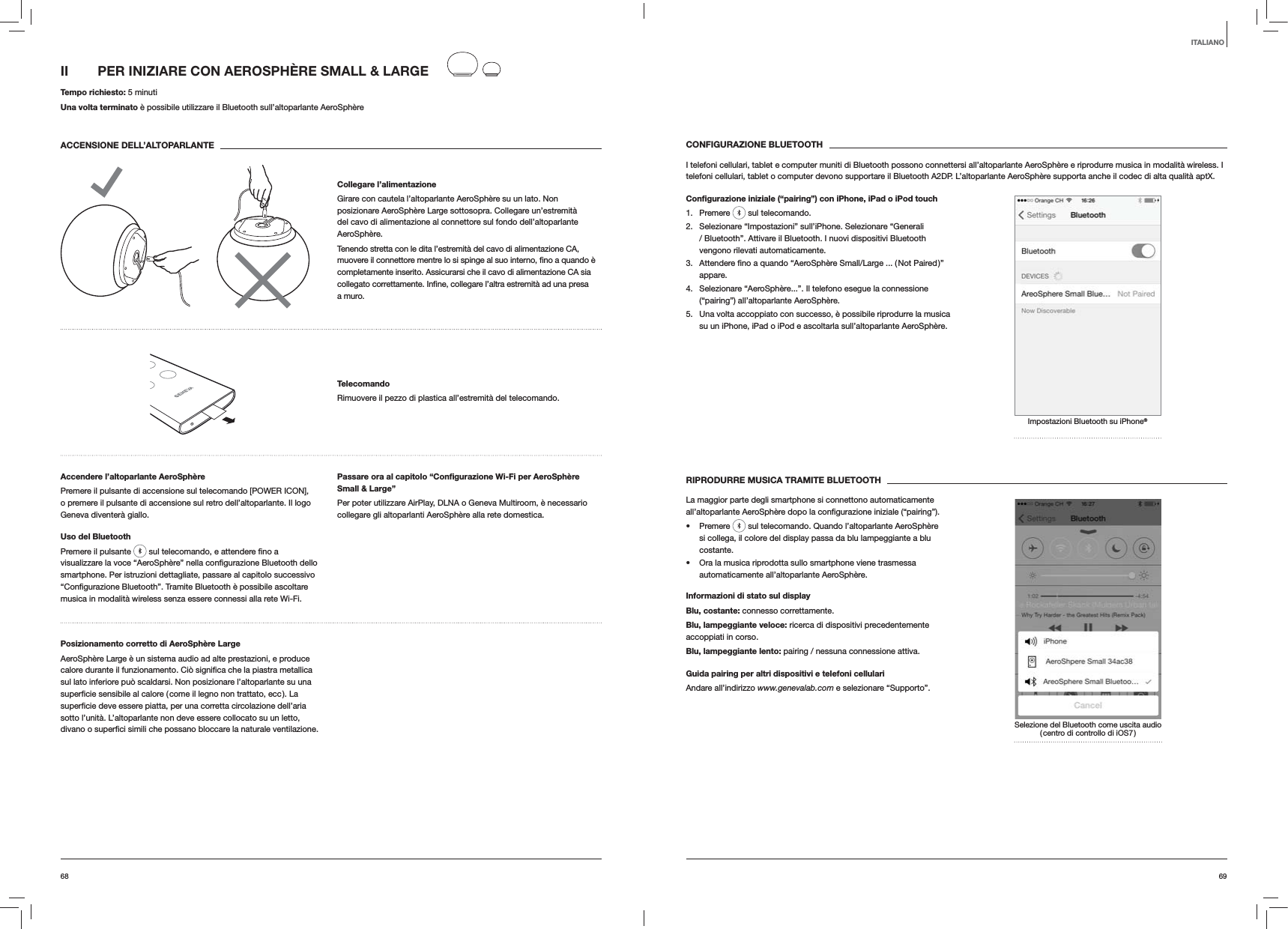 6968CONFIGURAZIONE BLUETOOTHI telefoni cellulari, tablet e computer muniti di Bluetooth possono connettersi all’altoparlante AeroSphère e riprodurre musica in modalità wireless. I telefoni cellulari, tablet o computer devono supportare il Bluetooth A2DP. L’altoparlante AeroSphère supporta anche il codec di alta qualità aptX.Conﬁgurazione iniziale (“pairing”) con iPhone, iPad o iPod touch1. Premere   sul telecomando.2.  Selezionare “Impostazioni” sull’iPhone. Selezionare “Generali / Bluetooth”. Attivare il Bluetooth. I nuovi dispositivi Bluetooth vengono rilevati automaticamente. 3. appare.4.  Selezionare “AeroSphère...”. Il telefono esegue la connessione (“pairing”) all’altoparlante AeroSphère.5.  Una volta accoppiato con successo, è possibile riprodurre la musica su un iPhone, iPad o iPod e ascoltarla sull’altoparlante AeroSphère.Impostazioni Bluetooth su iPhone®RIPRODURRE MUSICA TRAMITE BLUETOOTHLa maggior parte degli smartphone si connettono automaticamente  Premere   sul telecomando. Quando l’altoparlante AeroSphère si collega, il colore del display passa da blu lampeggiante a blu costante.  Ora la musica riprodotta sullo smartphone viene trasmessa automaticamente all’altoparlante AeroSphère.Informazioni di stato sul displayBlu, costante: connesso correttamente.Blu, lampeggiante veloce: ricerca di dispositivi precedentemente accoppiati in corso.Blu, lampeggiante lento: pairing / nessuna connessione attiva.Guida pairing per altri dispositivi e telefoni cellulariAndare all’indirizzo www.genevalab.com e selezionare “Supporto”.Selezione del Bluetooth come uscita audio ( centro di controllo di iOS7 )II  PER INIZIARE CON AEROSPHÈRE SMALL &amp; LARGE Tempo richiesto: 5 minutiUna volta terminato è possibile utilizzare il Bluetooth sull’altoparlante AeroSphèreACCENSIONE DELL’ALTOPARLANTECollegare l’alimentazioneGirare con cautela l’altoparlante AeroSphère su un lato. Non posizionare AeroSphère Large sottosopra. Collegare un’estremità del cavo di alimentazione al connettore sul fondo dell’altoparlante AeroSphère. Tenendo stretta con le dita l’estremità del cavo di alimentazione CA, completamente inserito. Assicurarsi che il cavo di alimentazione CA sia a muro.TelecomandoRimuovere il pezzo di plastica all’estremità del telecomando.Accendere l’altoparlante AeroSphèrePremere il pulsante di accensione sul telecomando [POWER ICON], o premere il pulsante di accensione sul retro dell’altoparlante. Il logo Geneva diventerà giallo.Uso del BluetoothPremere il pulsante   smartphone. Per istruzioni dettagliate, passare al capitolo successivo musica in modalità wireless senza essere connessi alla rete Wi-Fi.Passare ora al capitolo “Conﬁgurazione Wi-Fi per AeroSphère Small &amp; Large”Per poter utilizzare AirPlay, DLNA o Geneva Multiroom, è necessario collegare gli altoparlanti AeroSphère alla rete domestica. Posizionamento corretto di AeroSphère LargeAeroSphère Large è un sistema audio ad alte prestazioni, e produce sul lato inferiore può scaldarsi. Non posizionare l’altoparlante su una sotto l’unità. L’altoparlante non deve essere collocato su un letto,  ventilazione.ITALIANO