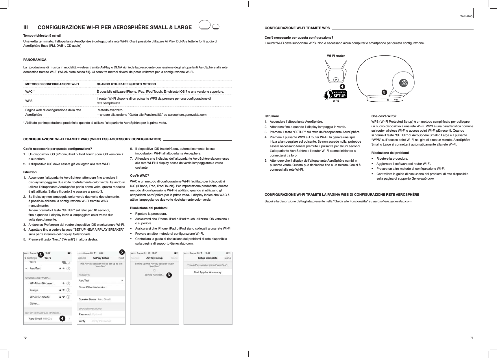 7170CONFIGURAZIONE WI-FI TRAMITE WPSCos’è necessario per questa conﬁgurazione?Il router Wi-Fi deve supportare WPS. Non è necessario alcun computer o smartphone per questa 34Istruzioni1.  Accendere l’altoparlante AeroSphère.2.  verde.3.  Premere il tasto “SETUP” sul retro dell’altoparlante AeroSphère.4.  Premere il pulsante WPS sul router Wi-Fi. In genere una spia inizia a lampeggiare sul pulsante. Se non accade nulla, potrebbe essere necessario tenere premuto il pulsante per alcuni secondi. L’altoparlante AeroSphère e il router Wi-Fi stanno iniziando a connettersi tra loro.5.  Attendere che il display dell’altoparlante AeroSphère cambi in connessi alla rete Wi-Fi. Che cos’è WPS?un nuovo dispositivo a una rete Wi-Fi. WPS è una caratteristica comune sui router wireless Wi-Fi o access point Wi-Fi più recenti. Quando si preme il tasto “SETUP” di AeroSphère Small o Large e il pulsante “WPS” sull’access point Wi-Fi nel giro di circa un minuto, AeroSphère Small o Large si connetterà automaticamente alla rete Wi-Fi.Risoluzione dei problemi Ripetere la procedura. Aggiornare il software del router Wi-Fi.  Controllare la guida di risoluzione dei problemi di rete disponibile sulla pagina di supporto Genevalab.com.CONFIGURAZIONE WI-FI TRAMITE LA PAGINA WEB DI CONFIGURAZIONE RETE AEROSPHÈRESeguire la descrizione dettagliata presente nella “Guida alle Funzionalità” su aerosphere.genevalab.comIII  CONFIGURAZIONE WI-FI PER AEROSPHÈRE SMALL &amp; LARGETempo richiesto: 5 minutiUna volta terminato: l’altoparlante AeroSphère è collegato alla rete Wi-Fi. Ora è possibile utilizzare AirPlay, DLNA e tutte le fonti audio di AeroSphère Base ( FM, DAB+, CD audio )PANORAMICALa riproduzione di musica in modalità wireless tramite AirPlay o DLNA richiede la precedente connessione degli altoparlanti AeroSphère alla rete METODO DI CONFIGURAZIONE WI-FI QUANDO UTILIZZARE QUESTO METODOWAC * È possibile utilizzare iPhone, iPad, iPod Touch. È richiesto iOS 7 o una versione superiore.WPS rete AeroSphère  Metodo avanzato —andare alla sezione “Guida alle Funzionalità” su aerosphere.genevalab.com volta.CONFIGURAZIONE WI-FI TRAMITE WAC ( WIRELESS ACCESSORY CONFIGURATION )Cos’è necessario per questa conﬁgurazione?1.  Un dispositivo iOS ( iPhone, iPad o iPod Touch ) con iOS versione 7 o superiore.2.  Il dispositivo iOS deve essere già collegato alla rete Wi-FiIstruzioni1. display lampeggiare due volte ripetutamente color verde. Quando si utilizza l’altoparlante AeroSphère per la prima volta, questa modalità è già attivata. Saltare il punto 2 e passare al punto 3.2.  Se il display non lampeggia color verde due volte ripetutamente, manualmente:  Tenere premuto il tasto “SETUP” sul retro per 10 secondi, volte ripetutamente.3.  Andare su Preferenze del vostro dispositivo iOS e selezionare Wi-Fi.4. sulla parte inferiore del display. Selezionarla.5.  Premere il tasto “Next” (“Avanti”) in alto a destra.6.  Il dispositivo iOS trasferirà ora, automaticamente, le sue impostazioni Wi-Fi all’altoparlante Aerosphere.7.  Attendere che il display dell’altoparlante AeroSphère sia connesso alla rete Wi-Fi: il display passa da verde lampeggiante a verde costante. Cos’è WAC?altoparlanti AeroSphère per la prima volta. Il display indica che WAC è attivo lampeggiando due volte ripetutamente color verde.Risoluzione dei problemi Ripetere la procedura. Assicurarsi che iPhone, iPad o iPod touch utilizzino iOS versione 7 o superiore Assicurarsi che iPhone, iPad o iPod siano collegati a una rete Wi-Fi  Controllare la guida di risoluzione dei problemi di rete disponibile sulla pagina di supporto Genevalab.com.3456ITALIANO