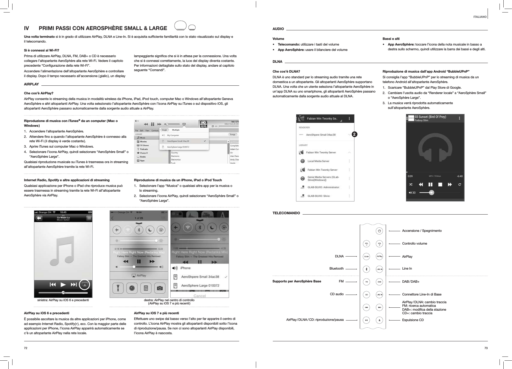 7372AUDIOVolumes Telecomando: utilizzare i tasti del volumes App AeroSphère: usare il bilanciere del volumeBassi e altis App AeroSphère: toccare l’icona della nota musicale in basso a destra sullo schermo, quindi utilizzare la barra dei bassi e degli alti.DLNAChe cos’è DLNA?DLNA è uno standard per lo streaming audio tramite una rete domestica a un altoparlante. Gli altoparlanti AeroSphère supportano DLNA. Una volta che un utente seleziona l’altoparlante AeroSphère in un’app DLNA su uno smartphone, gli altoparlanti AeroSphère passano automaticamente dalla sorgente audio attuale al DLNA.Riproduzione di musica dall’app Android “BubbleUPnP”Si consiglia l’app “BubbleUPnP” per lo streaming di musica da un telefono Android all’altoparlante AeroSphère.1.  Scaricare “BubbleUPnP” dal Play Store di Google.2.  Cambiare l’uscita audio da “Renderer locale” a “AeroSphère Small” o “AeroSphère Large”.3.  La musica verrà riprodotta automaticamente sull’altoparlante AeroSphère.TELECOMANDOIV  PRIMI PASSI CON AEROSPHÈRE SMALL &amp; LARGEUna volta terminato il telecomando.Si è connessi al Wi-Fi?Prima di utilizzare AirPlay, DLNA, FM, DAB+ o CD è necessario collegare l’altoparlante AeroSphère alla rete Wi-Fi. Vedere il capitolo Accendere l’alimentazione dell’altoparlante AeroSphère e controllare il display. Dopo il tempo necessario all’accensione ( giallo ), un display che si è connessi correttamente, la luce del display diventa costante. Per informazioni dettagliate sullo stato del display, andare al capitolo seguente “Comandi”.  AIRPLAYChe cos’è AirPlay?AirPlay consente lo streaming della musica in modalità wireless da iPhone, iPad, iPod touch, computer Mac o Windows all’altoparlante Geneva AeroSphère e altri altoparlanti AirPlay. Una volta selezionato l’altoparlante AeroSphère con l’icona AirPlay su iTunes o sul dispositivo iOS, gli altoparlanti AeroSphère passano automaticamente dalla sorgente audio attuale a AirPlay.Riproduzione di musica con iTunes@ da un computer ( Mac o Windows )1.  Accendere l’altoparlante AeroSphère.2. rete Wi-Fi ( il display è verde costante ).3.  Aprire iTunes sul computer Mac o Windows.4.  Selezionare l’icona AirPlay, quindi selezionare “AeroSphère Small” o “AeroSphère Large”.Qualsiasi riproduzione musicale su iTunes è trasmessa ora in streaming all’altoparlante AeroSphère tramite la rete Wi-Fi.Internet Radio, Spotify e altre applicazioni di streaming Qualsiasi applicazione per iPhone o iPad che riproduce musica può essere trasmessa in streaming tramite la rete Wi-Fi all’altoparlante AeroSphère via AirPlay.Riproduzione di musica da un iPhone, iPad o iPod Touch1.  Selezionare l’app “Musica” o qualsiasi altra app per la musica o lo streaming.2.  Selezionare l’icona AirPlay, quindi selezionare “AeroSphère Small” o “AeroSphère Large”.destra: AirPlay nel centro di controllo ( AirPlay su iOS 7 e più recenti )sinistra: AirPlay su iOS 6 e precedenti AirPlay su iOS 6 e precedentiÈ possibile ascoltare la musica da altre applicazioni per iPhone, come ad esempio Internet Radio, Spotify( r ), ecc. Con la maggior parte delle applicazioni per iPhone, l’icona AirPlay apparirà automaticamente se c’è un altoparlante AirPlay nella rete locale. AirPlay su iOS 7 e più recentiEffettuare uno swipe dal basso verso l’alto per far apparire il centro di controllo. L’icona AirPlay mostra gli altoparlanti disponibili sotto l’icona di riproduzione/pausa. Se non ci sono altoparlanti AirPlay disponibili, l’icona AirPlay è nascosta.ITALIANO2Accensione / SpegnimentoControllo volumeAirPlayLine In DAB / DAB+Connettore Line-In di Base AirPlay / DLNA:  cambio  traccia   FM: ricerca automatica  CD+: cambio traccia Espulsione CDSupporto per AeroSphère Base DLNABluetoothFMCD audioAirPlay / DLNA / CD:  riproduzione/pausa