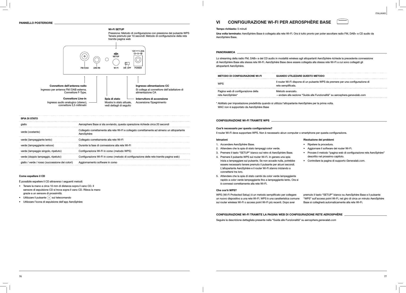 7776VI  CONFIGURAZIONE WI-FI PER AEROSPHÈRE BASETempo richiesto: 5 minutiUna volta terminato: AeroSphère Base è collegata alla rete Wi-Fi. Ora è tutto pronto per poter ascoltare radio FM, DAB+ e CD audio da AeroSphère Base. PANORAMICALo streaming della radio FM, DAB+ e del CD audio in modalità wireless agli altoparlanti AeroSphère richiede la precedente connessione di AeroSphère Base alla stessa rete Wi-Fi. AeroSphère Base deve essere collegata alla stessa rete Wi-Fi a cui sono collegati gli altoparlanti AeroSphère.METODO DI CONFIGURAZIONE WI-FI QUANDO UTILIZZARE QUESTO METODOWPS rete rete AeroSphère*Metodo avanzato. —andare alla sezione “Guida alle Funzionalità” su aerosphere.genevalab.com volta. WAC non è supportato da AeroSphère BaseCONFIGURAZIONE WI-FI TRAMITE WPSCos’è necessario per questa conﬁgurazione?Il router Wi-Fi deve supportare WPS. Non è necessario alcun computer o smartphone per questa Istruzioni1. Accendere AeroSphère Base.2.  Attendere che la spia di stato lampeggi color verde.3.  Premere il tasto “SETUP” bianco sul retro di AeroSphère Base.4.  Premere il pulsante WPS sul router Wi-Fi. In genere una spia inizia a lampeggiare sul pulsante. Se non accade nulla, potrebbe essere necessario tenere premuto il pulsante per alcuni secondi. L’altoparlante AeroSphère e il router Wi-Fi stanno iniziando a connettersi tra loro.5.  Attendere che la spia di stato cambi da color verde lampeggiante è connessi correttamente alla rete Wi-Fi.Risoluzione dei problemi Ripetere la procedura. Aggiornare il software del router Wi-Fi. descritto nel prossimo capitolo. Controllare la pagina di supporto Genevalab.com.Che cos’è WPS?un nuovo dispositivo a una rete Wi-Fi. WPS è una caratteristica comune sui router wireless Wi-Fi o access point Wi-Fi più recenti. Dopo aver premuto il tasto “SETUP” bianco su AeroSphère Base e il pulsante “WPS” sull’access point Wi-Fi, nel giro di circa un minuto AeroSphère Base si collegherà automaticamente alla rete Wi-Fi.CONFIGURAZIONE WI-FI TRAMITE LA PAGINA WEB DI CONFIGURAZIONE RETE AEROSPHÈRESeguire la descrizione dettagliata presente nella “Guida alle Funzionalità” su aerosphere.genevalab.comPANNELLO POSTERIORESPIA DI STATOgiallo Aerosphere Base si sta avviando, questa operazione richiede circa 20 secondiverde  ( costante ) Collegato correttamente alla rete Wi-Fi e collegato correttamente ad almeno un altoparlante AeroSphéreverde ( lampeggiante lento ) Collegato correttamente alla rete Wi-Fiverde ( lampeggiante veloce ) Durante la fase di connessione alla rete Wi-Fiverde ( lampeggio singolo, ripetuto ) verde ( doppio lampeggio, ripetuto ) giallo / verde / rosso ( successione dei colori ) Aggiornamento software in corsoCome espellere il CDÈ possibile espellere il CD attraverso i seguenti metodi: Tenere la mano a circa 10 mm di distanza sopra il vano CD. Il sensore di espulsione CD si trova sopra il vano CD. Rileva la mano grazie a un sensore di prossimità. Utilizzare il pulsante   sul telecomando Utilizzare l’icona di espulsione dell’app AeroSphèreITALIANOInterruttore di accensione Accensione / SpegnimentoIngresso alimentazione CC Si collega al connettore dell’adattatore di alimentazione CAConnettore dell’antenna radio Ingresso per antenna FM / DAB esterna. Connettore F-Type.Wi-Fi SETUP   tramite pagina webSpia di stato  Mostra lo stato attuale, vedi dettagli di seguitoConnettore Line-in Ingresso audio analogico ( stereo ), connettore 3,5 millimetri