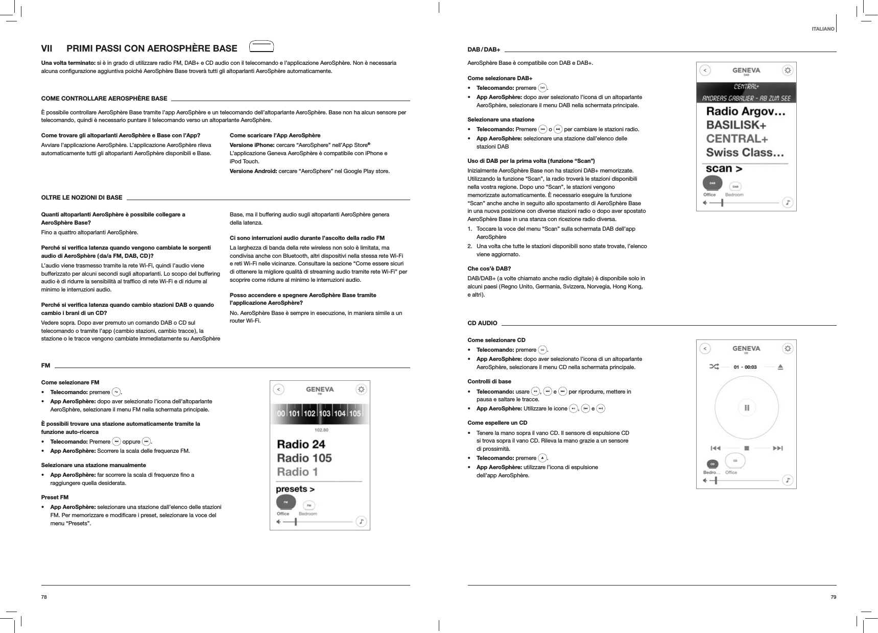 7978DAB / DAB+AeroSphère Base è compatibile con DAB e DAB+.Come selezionare DAB+s Telecomando: premere  . s App AeroSphère: dopo aver selezionato l’icona di un altoparlante AeroSphère, selezionare il menu DAB nella schermata principale.Selezionare una staziones Telecomando: Premere   o   per cambiare le stazioni radio.s App AeroSphère: selezionare una stazione dall’elenco delle  stazioni DABUso di DAB per la prima volta ( funzione “Scan”)Inizialmente AeroSphère Base non ha stazioni DAB+ memorizzate. Utilizzando la funzione “Scan”, la radio troverà le stazioni disponibili nella vostra regione. Dopo uno “Scan”, le stazioni vengono memorizzate automaticamente. È necessario eseguire la funzione “Scan” anche anche in seguito allo spostamento di AeroSphère Base in una nuova posizione con diverse stazioni radio o dopo aver spostato AeroSphère Base in una stanza con ricezione radio diversa.1.  Toccare la voce del menu “Scan” sulla schermata DAB dell’app AeroSphère2.  Una volta che tutte le stazioni disponibili sono state trovate, l’elenco viene aggiornato. Che cos’è DAB?DAB/DAB+ ( a volte chiamato anche radio digitale ) è disponibile solo in alcuni paesi ( Regno Unito, Germania, Svizzera, Norvegia, Hong Kong, e altri ).CD AUDIOCome selezionare CDs Telecomando: premere  . s App AeroSphère: dopo aver selezionato l’icona di un altoparlante AeroSphère, selezionare il menu CD nella schermata principale. Controlli di bases Telecomando: usare  ,   e   per riprodurre, mettere in pausa e saltare le tracce.s App AeroSphère: Utilizzare le icone  ,   e Come espellere un CD Tenere la mano sopra il vano CD. Il sensore di espulsione CD si trova sopra il vano CD. Rileva la mano grazie a un sensore di prossimità.s Telecomando: premere  .s App AeroSphère: utilizzare l’icona di espulsione dell’app AeroSphère.VII  PRIMI PASSI CON AEROSPHÈRE BASEUna volta terminato: si è in grado di utilizzare radio FM, DAB+ e CD audio con il telecomando e l’applicazione AeroSphère. Non è necessaria  automaticamente.COME CONTROLLARE AEROSPHÈRE BASEÈ possibile controllare AeroSphère Base tramite l’app AeroSphère e un telecomando dell’altoparlante AeroSphère. Base non ha alcun sensore per telecomando, quindi è necessario puntare il telecomando verso un altoparlante AeroSphère.Come trovare gli altoparlanti AeroSphère e Base con l’App?Avviare l’applicazione AeroSphère. L’applicazione AeroSphère rileva automaticamente tutti gli altoparlanti AeroSphère disponibili e Base.Come scaricare l’App AeroSphèreVersione iPhone: cercare “AeroSphere” nell’App Store® L’applicazione Geneva AeroSphère è compatibile con iPhone e iPod Touch.Versione Android: cercare “AeroSphere” nel Google Play store.OLTRE LE NOZIONI DI BASEQuanti altoparlanti AeroSphère è possibile collegare a AeroSphère Base?Fino a quattro altoparlanti AeroSphère.Perché si veriﬁca latenza quando vengono cambiate le sorgenti audio di AeroSphère ( da/a FM, DAB, CD )?L’audio viene trasmesso tramite la rete Wi-Fi, quindi l’audio viene bufferizzato per alcuni secondi sugli altoparlanti. Lo scopo del buffering minimo le interruzioni audio. Perché si veriﬁca latenza quando cambio stazioni DAB o quando cambio i brani di un CD?Vedere sopra. Dopo aver premuto un comando DAB o CD sul telecomando o tramite l’app ( cambio stazioni, cambio tracce ), la stazione o le tracce vengono cambiate immediatamente su AeroSphère Base, ma il buffering audio sugli altoparlanti AeroSphère genera della latenza.Ci sono interruzioni audio durante l’ascolto della radio FMLa larghezza di banda della rete wireless non solo è limitata, ma condivisa anche con Bluetooth, altri dispositivi nella stessa rete Wi-Fi e reti Wi-Fi nelle vicinanze. Consultare la sezione “Come essere sicuri di ottenere la migliore qualità di streaming audio tramite rete Wi-Fi” per scoprire come ridurre al minimo le interruzioni audio.Posso accendere e spegnere AeroSphère Base tramite l’applicazione AeroSphère?No. AeroSphère Base è sempre in esecuzione, in maniera simile a un router Wi-Fi. FMCome selezionare FMs Telecomando: premere  . s App AeroSphère: dopo aver selezionato l’icona dell’altoparlante AeroSphère, selezionare il menu FM nella schermata principale.È possibili trovare una stazione automaticamente tramite la funzione auto-ricercas Telecomando: Premere   oppure  .s App AeroSphère: Scorrere la scala delle frequenze FM.Selezionare una stazione manualmentes App AeroSphère:raggiungere quella desiderata.Preset FMs App AeroSphère: selezionare una stazione dall’elenco delle stazioni menu “Presets”. ITALIANO