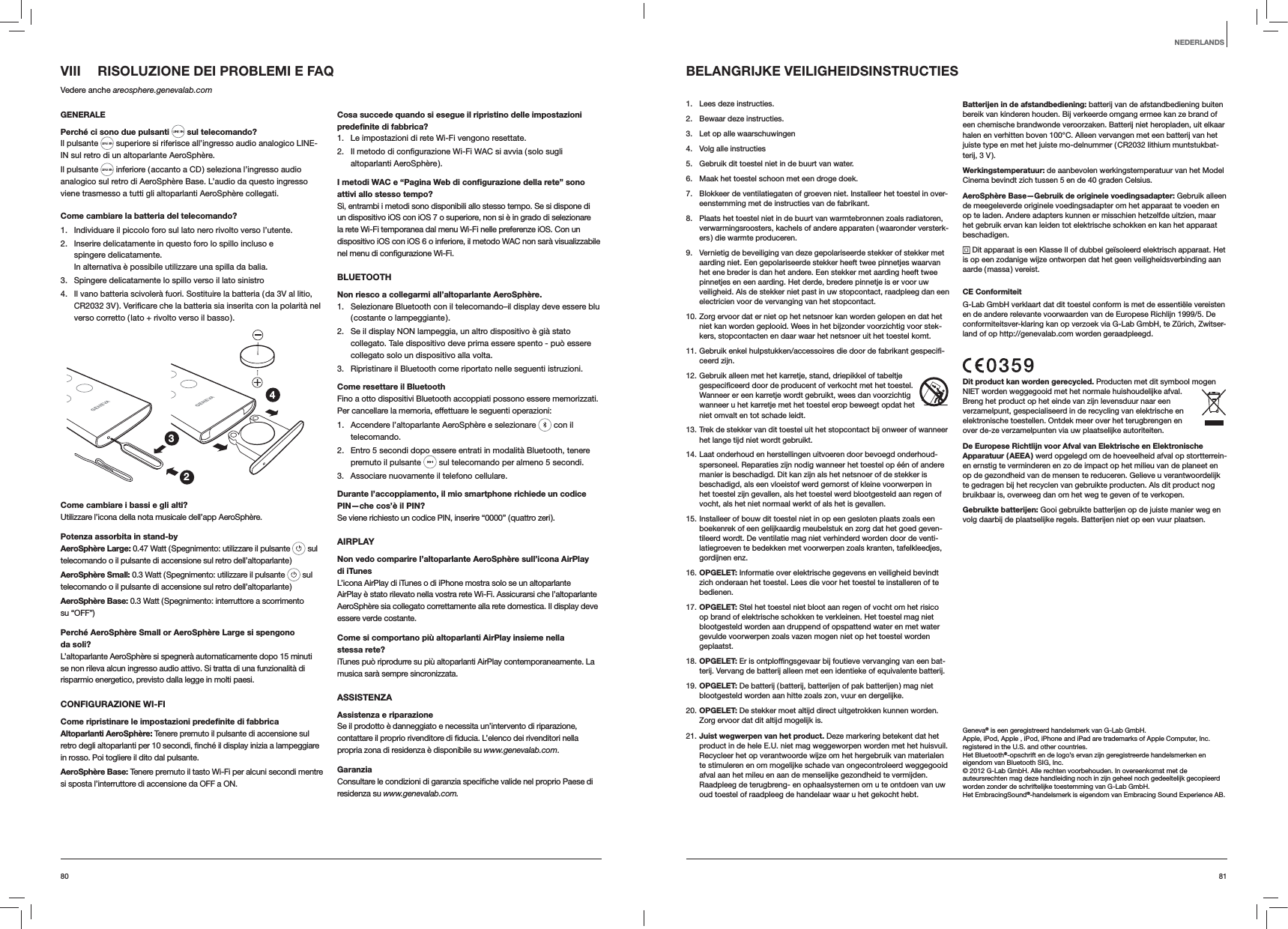 8180VIII  RISOLUZIONE DEI PROBLEMI E FAQVedere anche areosphere.genevalab.comGENERALEPerché ci sono due pulsanti  sul telecomando?Il pulsante   superiore si riferisce all’ingresso audio analogico LINE-IN sul retro di un altoparlante AeroSphère.Il pulsante   inferiore ( accanto a CD ) seleziona l’ingresso audio analogico sul retro di AeroSphère Base. L’audio da questo ingresso viene trasmesso a tutti gli altoparlanti AeroSphère collegati.Come cambiare la batteria del telecomando? 1.  Individuare il piccolo foro sul lato nero rivolto verso l’utente.2.  Inserire delicatamente in questo foro lo spillo incluso e spingere delicatamente. In alternativa è possibile utilizzare una spilla da balia.3.  Spingere delicatamente lo spillo verso il lato sinistro4.  Il vano batteria scivolerà fuori. Sostituire la batteria ( da 3V al litio, verso corretto ( lato + rivolto verso il basso ).234Come cambiare i bassi e gli alti?Utilizzare l’icona della nota musicale dell’app AeroSphère.Potenza assorbita in stand-byAeroSphère Large: 0.47 Watt ( Spegnimento: utilizzare il pulsante   sul telecomando o il pulsante di accensione sul retro dell’altoparlante )AeroSphère Small: 0.3 Watt ( Spegnimento: utilizzare il pulsante   sul telecomando o il pulsante di accensione sul retro dell’altoparlante )AeroSphère Base: 0.3 Watt ( Spegnimento: interruttore a scorrimento  su “OFF”)Perché AeroSphère Small or AeroSphère Large si spengono da soli?L’altoparlante AeroSphère si spegnerà automaticamente dopo 15 minuti se non rileva alcun ingresso audio attivo. Si tratta di una funzionalità di risparmio energetico, previsto dalla legge in molti paesi.CONFIGURAZIONE WI-FICome ripristinare le impostazioni predeﬁnite di fabbricaAltoparlanti AeroSphère: Tenere premuto il pulsante di accensione sul in rosso. Poi togliere il dito dal pulsante.AeroSphère Base: Tenere premuto il tasto Wi-Fi per alcuni secondi mentre si sposta l’interruttore di accensione da OFF a ON.Cosa succede quando si esegue il ripristino delle impostazioni predeﬁnite di fabbrica?1.  Le impostazioni di rete Wi-Fi vengono resettate.2. altoparlanti AeroSphère ).I metodi WAC e “Pagina Web di conﬁgurazione della rete” sono attivi allo stesso tempo?Sì, entrambi i metodi sono disponibili allo stesso tempo. Se si dispone di un dispositivo iOS con iOS 7 o superiore, non si è in grado di selezionare la rete Wi-Fi temporanea dal menu Wi-Fi nelle preferenze iOS. Con un dispositivo iOS con iOS 6 o inferiore, il metodo WAC non sarà visualizzabile BLUETOOTHNon riesco a collegarmi all’altoparlante AeroSphère.1.  Selezionare Bluetooth con il telecomando–il display deve essere blu ( costante  o  lampeggiante ).2.  Se il display NON lampeggia, un altro dispositivo è già stato collegato. Tale dispositivo deve prima essere spento - può essere collegato solo un dispositivo alla volta.3.  Ripristinare il Bluetooth come riportato nelle seguenti istruzioni.Come resettare il BluetoothFino a otto dispositivi Bluetooth accoppiati possono essere memorizzati. Per cancellare la memoria, effettuare le seguenti operazioni:1.  Accendere l’altoparlante AeroSphère e selezionare   con il telecomando. 2.  Entro 5 secondi dopo essere entrati in modalità Bluetooth, tenere premuto il pulsante   sul telecomando per almeno 5 secondi.3.  Associare nuovamente il telefono cellulare.Durante l’accoppiamento, il mio smartphone richiede un codice PIN—che cos’è il PIN?Se viene richiesto un codice PIN, inserire “0000” ( quattro zeri ).AIRPLAYNon vedo comparire l’altoparlante AeroSphère sull’icona AirPlay  di iTunesL’icona AirPlay di iTunes o di iPhone mostra solo se un altoparlante AirPlay è stato rilevato nella vostra rete Wi-Fi. Assicurarsi che l’altoparlante AeroSphère sia collegato correttamente alla rete domestica. Il display deve essere verde costante.Come si comportano più altoparlanti AirPlay insieme nella stessa rete?iTunes può riprodurre su più altoparlanti AirPlay contemporaneamente. La musica sarà sempre sincronizzata.ASSISTENZAAssistenza e riparazioneSe il prodotto è danneggiato e necessita un’intervento di riparazione, propria zona di residenza è disponibile su www.genevalab.com.Garanziaresidenza su www.genevalab.com.BELANGRIJKE VEILIGHEIDSINSTRUCTIES1.  Lees deze instructies.2.  Bewaar deze instructies.3.  Let op alle waarschuwingen4.  Volg alle instructies5.  Gebruik dit toestel niet in de buurt van water.6.  Maak het toestel schoon met een droge doek.7.  Blokkeer de ventilatiegaten of groeven niet. Installeer het toestel in over-eenstemming met de instructies van de fabrikant.8.  Plaats het toestel niet in de buurt van warmtebronnen zoals radiatoren, verwarmingsroosters, kachels of andere apparaten ( waaronder versterk-ers ) die warmte produceren.9.  Vernietig de beveiliging van deze gepolariseerde stekker of stekker met aarding niet. Een gepolariseerde stekker heeft twee pinnetjes waarvan het ene breder is dan het andere. Een stekker met aarding heeft twee pinnetjes en een aarding. Het derde, bredere pinnetje is er voor uw veiligheid. Als de stekker niet past in uw stopcontact, raadpleeg dan een electricien voor de vervanging van het stopcontact. 10. Zorg ervoor dat er niet op het netsnoer kan worden gelopen en dat het niet kan worden geplooid. Wees in het bijzonder voorzichtig voor stek-kers, stopcontacten en daar waar het netsnoer uit het toestel komt.11. Gebruik enkel hulpstukken/accessoires die door de fabrikant gespecifi-ceerd zijn.12. Gebruik alleen met het karretje, stand, driepikkel of tabeltje gespecificeerd door de producent of verkocht met het toestel. Wanneer er een karretje wordt gebruikt, wees dan voorzichtig wanneer u het karretje met het toestel erop beweegt opdat het niet omvalt en tot schade leidt.13. Trek de stekker van dit toestel uit het stopcontact bij onweer of wanneer het lange tijd niet wordt gebruikt.14. Laat onderhoud en herstellingen uitvoeren door bevoegd onderhoud-spersoneel. Reparaties zijn nodig wanneer het toestel op één of andere manier is beschadigd. Dit kan zijn als het netsnoer of de stekker is beschadigd, als een vloeistof werd gemorst of kleine voorwerpen in het toestel zijn gevallen, als het toestel werd blootgesteld aan regen of vocht, als het niet normaal werkt of als het is gevallen.15. Installeer of bouw dit toestel niet in op een gesloten plaats zoals een boekenrek of een gelijkaardig meubelstuk en zorg dat het goed geven-tileerd wordt. De ventilatie mag niet verhinderd worden door de venti-latiegroeven te bedekken met voorwerpen zoals kranten, tafelkleedjes, gordijnen enz.16. OPGELET: Informatie over elektrische gegevens en veiligheid bevindt zich onderaan het toestel. Lees die voor het toestel te installeren of te bedienen.17. OPGELET: Stel het toestel niet bloot aan regen of vocht om het risico op brand of elektrische schokken te verkleinen. Het toestel mag niet blootgesteld worden aan druppend of opspattend water en met water gevulde voorwerpen zoals vazen mogen niet op het toestel worden geplaatst. 18. OPGELET: Er is ontploffingsgevaar bij foutieve vervanging van een bat-terij. Vervang de batterij alleen met een identieke of equivalente batterij. 19. OPGELET: De batterij ( batterij, batterijen of pak batterijen ) mag niet blootgesteld worden aan hitte zoals zon, vuur en dergelijke.20. OPGELET: De stekker moet altijd direct uitgetrokken kunnen worden. Zorg ervoor dat dit altijd mogelijk is.21. Juist wegwerpen van het product. Deze markering betekent dat het product in de hele E.U. niet mag weggeworpen worden met het huisvuil. Recycleer het op verantwoorde wijze om het hergebruik van materialen te stimuleren en om mogelijke schade van ongecontroleerd weggegooid afval aan het mileu en aan de menselijke gezondheid te vermijden. Raadpleeg de terugbreng- en ophaalsystemen om u te ontdoen van uw oud toestel of raadpleeg de handelaar waar u het gekocht hebt.Batterijen in de afstandbediening: batterij van de afstandbediening buiten bereik van kinderen houden. Bij verkeerde omgang ermee kan ze brand of een chemische brandwonde veroorzaken. Batterij niet heropladen, uit elkaar halen en verhitten boven 100°C. Alleen vervangen met een batterij van het juiste type en met het juiste mo-delnummer ( CR2032 lithium muntstukbat-terij, 3 V ).Werkingstemperatuur: de aanbevolen werkingstemperatuur van het Model Cinema bevindt zich tussen 5 en de 40 graden Celsius.AeroSphère Base—Gebruik de originele voedingsadapter: Gebruik alleen de meegeleverde originele voedingsadapter om het apparaat te voeden en op te laden. Andere adapters kunnen er misschien hetzelfde uitzien, maar het gebruik ervan kan leiden tot elektrische schokken en kan het apparaat beschadigen. Dit apparaat is een Klasse II of dubbel geïsoleerd elektrisch apparaat. Het is op een zodanige wijze ontworpen dat het geen veiligheidsverbinding aan aarde ( massa ) vereist.CE ConformiteitG-Lab GmbH verklaart dat dit toestel conform is met de essentiële vereisten en de andere relevante voorwaarden van de Europese Richlijn 1999/5. De conformiteitsver-klaring kan op verzoek via G-Lab GmbH, te Zürich, Zwitser-land of op http://genevalab.com worden geraadpleegd.Dit product kan worden gerecycled. Producten met dit symbool mogen NIET worden weggegooid met het normale huishoudelijke afval. Breng het product op het einde van zijn levensduur naar een verzamelpunt, gespecialiseerd in de recycling van elektrische en elektronische toestellen. Ontdek meer over het terugbrengen en over de-ze verzamelpunten via uw plaatselijke autoriteiten.De Europese Richtlijn voor Afval van Elektrische en Elektronische Apparatuur ( AEEA ) werd opgelegd om de hoeveelheid afval op stortterrein-en ernstig te verminderen en zo de impact op het milieu van de planeet en op de gezondheid van de mensen te reduceren. Gelieve u verantwoordelijk te gedragen bij het recyclen van gebruikte producten. Als dit product nog bruikbaar is, overweeg dan om het weg te geven of te verkopen.Gebruikte batterijen: Gooi gebruikte batterijen op de juiste manier weg en volg daarbij de plaatselijke regels. Batterijen niet op een vuur plaatsen.Geneva® is een geregistreerd handelsmerk van G-Lab GmbH. Apple, iPod, Apple , iPod, iPhone and iPad are trademarks of Apple Computer, Inc. registered in the U.S. and other countries.Het Bluetooth®-opschrift en de logo’s ervan zijn geregistreerde handelsmerken en eigendom van Bluetooth SIG, Inc.© 2012 G-Lab GmbH. Alle rechten voorbehouden. In overeenkomst met de auteursrechten mag deze handleiding noch in zijn geheel noch gedeeltelijk gecopieerd worden zonder de schriftelijke toestemming van G-Lab GmbH.Het EmbracingSound®-handelsmerk is eigendom van Embracing Sound Experience AB.NEDERLANDS