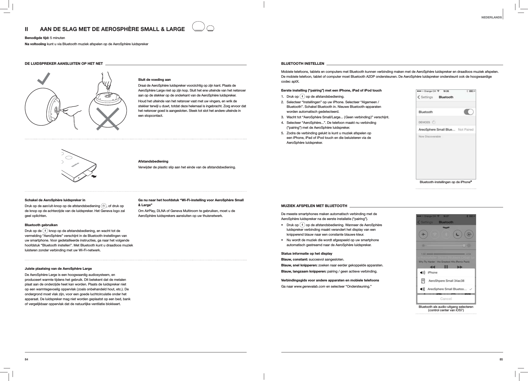 8584BLUETOOTH INSTELLENMobiele telefoons, tablets en computers met Bluetooth kunnen verbinding maken met de AeroSphère luidspreker en draadloos muziek afspelen. De mobiele telefoon, tablet of computer moet Bluetooth A2DP ondersteunen. De AeroSphère luidspreker ondersteunt ook de hoogwaardige codec aptX.Eerste instelling (“pairing”) met een iPhone, iPad of iPod touch1. Druk op   op de afstandsbediening.2.  Selecteer “Instellingen” op uw iPhone. Selecteer “Algemeen / Bluetooth”. Schakel Bluetooth in. Nieuwe Bluetooth-apparaten worden automatisch gedetecteerd. 3.  Wacht tot “AeroSphère Small/Large... ( Geen verbinding )” verschijnt.4.  Selecteer “AeroSphère...”. De telefoon maakt nu verbinding (“pairing”) met de AeroSphère luidspreker.5.  Zodra de verbinding gelukt is kunt u muziek afspelen op een iPhone, iPad of iPod touch en die beluisteren via de AeroSphère luidspreker.Bluetooth-instellingen op de iPhone®MUZIEK AFSPELEN MET BLUETOOTHDe meeste smartphones maken automatisch verbinding met de AeroSphère luidspreker na de eerste installatie (“pairing”). Druk op   op de afstandsbediening. Wanneer de AeroSphère luidspreker verbinding maakt verandert het display van een knipperend blauw naar een constante blauwe kleur.  Nu wordt de muziek die wordt afgespeeld op uw smartphone automatisch gestreamd naar de AeroSphère luidspreker.Status informatie op het displayBlauw, constant: succesvol aangesloten.Blauw, snel knipperen: zoeken naar eerder gekoppelde apparaten.Blauw, langzaam knipperen: pairing / geen actieve verbinding.Verbindingsgids voor andere apparaten en mobiele telefoonsGa naar www.genevalab.com en selecteer “Ondersteuning.”Bluetooth als audio-uitgang selecteren ( control center van iOS7 )II  AAN DE SLAG MET DE AEROSPHÈRE SMALL &amp; LARGE Benodigde tijd: 5 minutenNa voltooiing kunt u via Bluetooth muziek afspelen op de AeroSphère luidsprekerDE LUIDSPREKER AANSLUITEN OP HET NETSluit de voeding aanDraai de AeroSphère luidspreker voorzichtig op zijn kant. Plaats de AeroSphère Large niet op zijn kop. Sluit het ene uiteinde van het netsnoer aan op de stekker op de onderkant van de AeroSphère luidspreker. Houd het uiteinde van het netsnoer vast met uw vingers, en wrik de stekker terwijl u duwt, totdat deze helemaal is ingebracht. Zorg ervoor dat het netsnoer goed is aangesloten. Steek tot slot het andere uiteinde in een stopcontact.AfstandsbedieningVerwijder de plastic slip aan het einde van de afstandsbediening.Schakel de AeroSphère luidspreker inDruk op de aan/uit-knop op de afstandsbediening  , of druk op de knop op de achterzijde van de luidspreker. Het Geneva logo zal geel oplichten.Bluetooth gebruikenDruk op de   knop op de afstandsbediening, en wacht tot de vermelding “AeroSphère” verschijnt in de Bluetooth-instellingen van uw smartphone. Voor gedetailleerde instructies, ga naar het volgende hoofdstuk “Bluetooth instellen”. Met Bluetooth kunt u draadloos muziek luisteren zonder verbinding met uw Wi-Fi-netwerk.Ga nu naar het hoofdstuk “Wi-Fi-instelling voor AeroSphère Small &amp; Large”Om AirPlay, DLNA of Geneva Multiroom te gebruiken, moet u de AeroSphère luidsprekers aansluiten op uw thuisnetwerk. Juiste plaatsing van de AeroSphère LargeDe AeroSphère Large is een hoogwaardig audiosysteem, en produceert warmte tijdens het gebruik. Dit betekent dat de metalen plaat aan de onderzijde heet kan worden. Plaats de luidspreker niet op een warmtegevoelig oppervlak ( zoals onbehandeld hout, etc.). De ondergrond moet vlak zijn, voor een goede luchtcirculatie onder het apparaat. De luidspreker mag niet worden geplaatst op een bed, bank of vergelijkbaar oppervlak dat de natuurlijke ventilatie blokkeert.NEDERLANDS