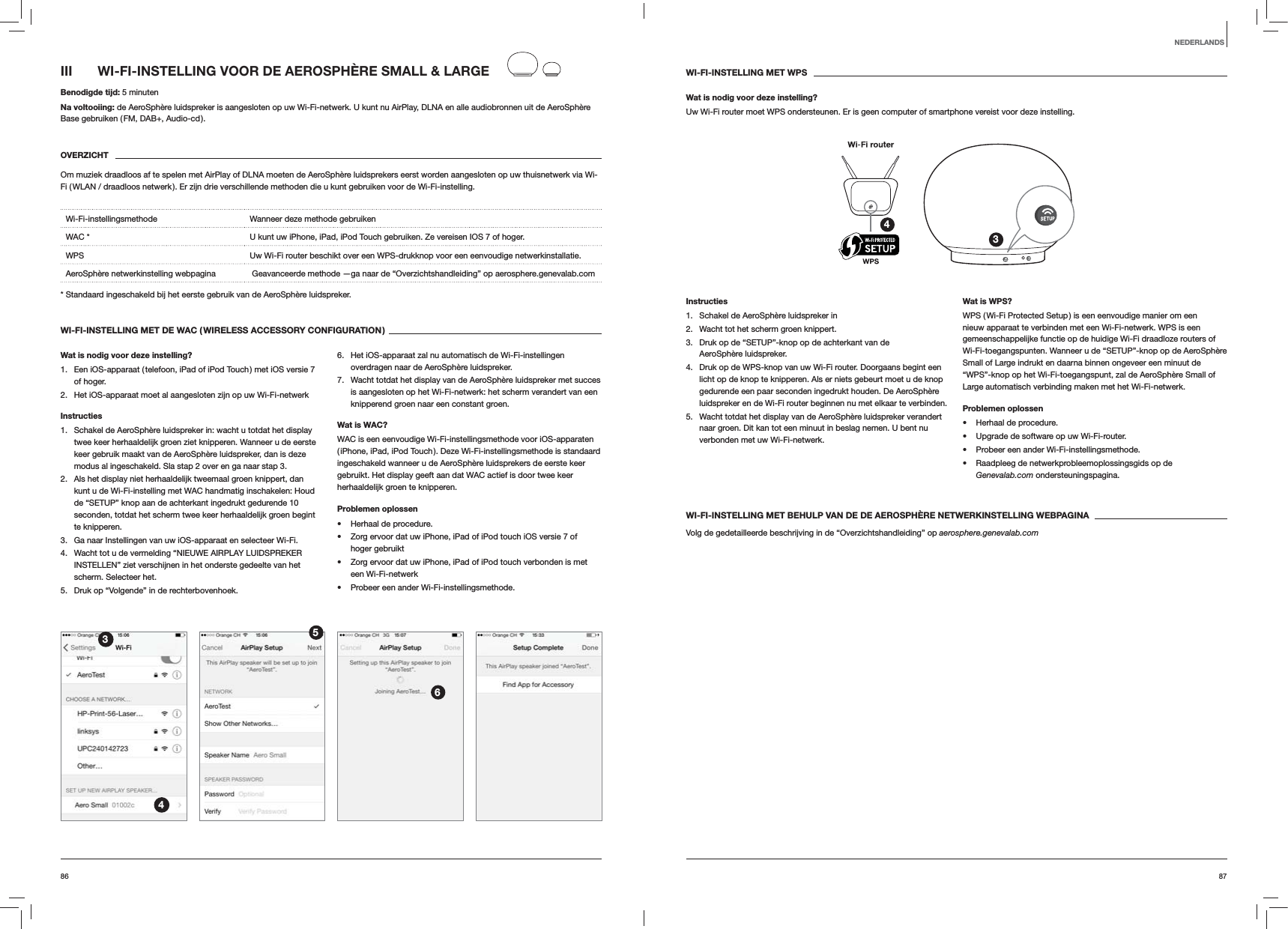 8786WI-FI-INSTELLING MET WPSWat is nodig voor deze instelling?Uw Wi-Fi router moet WPS ondersteunen. Er is geen computer of smartphone vereist voor deze instelling.34Instructies1.  Schakel de AeroSphère luidspreker in2.  Wacht tot het scherm groen knippert.3.  Druk op de “SETUP”-knop op de achterkant van de AeroSphère luidspreker.4.  Druk op de WPS-knop van uw Wi-Fi router. Doorgaans begint een licht op de knop te knipperen. Als er niets gebeurt moet u de knop gedurende een paar seconden ingedrukt houden. De AeroSphère luidspreker en de Wi-Fi router beginnen nu met elkaar te verbinden.5.  Wacht totdat het display van de AeroSphère luidspreker verandert naar groen. Dit kan tot een minuut in beslag nemen. U bent nu verbonden met uw Wi-Fi-netwerk. Wat is WPS?WPS ( Wi-Fi Protected Setup ) is een eenvoudige manier om een nieuw apparaat te verbinden met een Wi-Fi-netwerk. WPS is een gemeenschappelijke functie op de huidige Wi-Fi draadloze routers of Wi-Fi-toegangspunten. Wanneer u de “SETUP”-knop op de AeroSphère Small of Large indrukt en daarna binnen ongeveer een minuut de “WPS”-knop op het Wi-Fi-toegangspunt, zal de AeroSphère Small of Large automatisch verbinding maken met het Wi-Fi-netwerk.Problemen oplossen Herhaal de procedure. Upgrade de software op uw Wi-Fi-router. Probeer een ander Wi-Fi-instellingsmethode. Raadpleeg de netwerkprobleemoplossingsgids op de Genevalab.com ondersteuningspagina.WI-FI-INSTELLING MET BEHULP VAN DE DE AEROSPHÈRE NETWERKINSTELLING WEBPAGINAVolg de gedetailleerde beschrijving in de “Overzichtshandleiding” op aerosphere.genevalab.comIII  WI-FI-INSTELLING VOOR DE AEROSPHÈRE SMALL &amp; LARGEBenodigde tijd: 5 minutenNa voltooiing: de AeroSphère luidspreker is aangesloten op uw Wi-Fi-netwerk. U kunt nu AirPlay, DLNA en alle audiobronnen uit de AeroSphère Base gebruiken ( FM, DAB+, Audio-cd ).OVERZICHTOm muziek draadloos af te spelen met AirPlay of DLNA moeten de AeroSphère luidsprekers eerst worden aangesloten op uw thuisnetwerk via Wi-Fi ( WLAN / draadloos netwerk ). Er zijn drie verschillende methoden die u kunt gebruiken voor de Wi-Fi-instelling. Wi-Fi-instellingsmethode Wanneer deze methode gebruikenWAC * U kunt uw iPhone, iPad, iPod Touch gebruiken. Ze vereisen IOS 7 of hoger.WPS Uw Wi-Fi router beschikt over een WPS-drukknop voor een eenvoudige netwerkinstallatie.AeroSphère netwerkinstelling webpagina   Geavanceerde methode —ga naar de “Overzichtshandleiding” op aerosphere.genevalab.com* Standaard ingeschakeld bij het eerste gebruik van de AeroSphère luidspreker.WI-FI-INSTELLING MET DE WAC ( WIRELESS ACCESSORY CONFIGURATION )Wat is nodig voor deze instelling?1.  Een iOS-apparaat ( telefoon, iPad of iPod Touch ) met iOS versie 7 of hoger.2.  Het iOS-apparaat moet al aangesloten zijn op uw Wi-Fi-netwerkInstructies1.  Schakel de AeroSphère luidspreker in: wacht u totdat het display twee keer herhaaldelijk groen ziet knipperen. Wanneer u de eerste keer gebruik maakt van de AeroSphère luidspreker, dan is deze modus al ingeschakeld. Sla stap 2 over en ga naar stap 3.2.  Als het display niet herhaaldelijk tweemaal groen knippert, dan kunt u de Wi-Fi-instelling met WAC handmatig inschakelen: Houd de “SETUP” knop aan de achterkant ingedrukt gedurende 10 seconden, totdat het scherm twee keer herhaaldelijk groen begint te knipperen.3.  Ga naar Instellingen van uw iOS-apparaat en selecteer Wi-Fi.4.  Wacht tot u de vermelding “NIEUWE AIRPLAY LUIDSPREKER INSTELLEN” ziet verschijnen in het onderste gedeelte van het scherm. Selecteer het.5.  Druk op “Volgende” in de rechterbovenhoek.6.  Het iOS-apparaat zal nu automatisch de Wi-Fi-instellingen overdragen naar de AeroSphère luidspreker.7.  Wacht totdat het display van de AeroSphère luidspreker met succes is aangesloten op het Wi-Fi-netwerk: het scherm verandert van een knipperend groen naar een constant groen. Wat is WAC?WAC is een eenvoudige Wi-Fi-instellingsmethode voor iOS-apparaten ( iPhone, iPad, iPod Touch ). Deze Wi-Fi-instellingsmethode is standaard ingeschakeld wanneer u de AeroSphère luidsprekers de eerste keer gebruikt. Het display geeft aan dat WAC actief is door twee keer herhaaldelijk groen te knipperen.Problemen oplossen Herhaal de procedure. Zorg ervoor dat uw iPhone, iPad of iPod touch iOS versie 7 of  hoger gebruikt Zorg ervoor dat uw iPhone, iPad of iPod touch verbonden is met een Wi-Fi-netwerk Probeer een ander Wi-Fi-instellingsmethode.3456NEDERLANDS