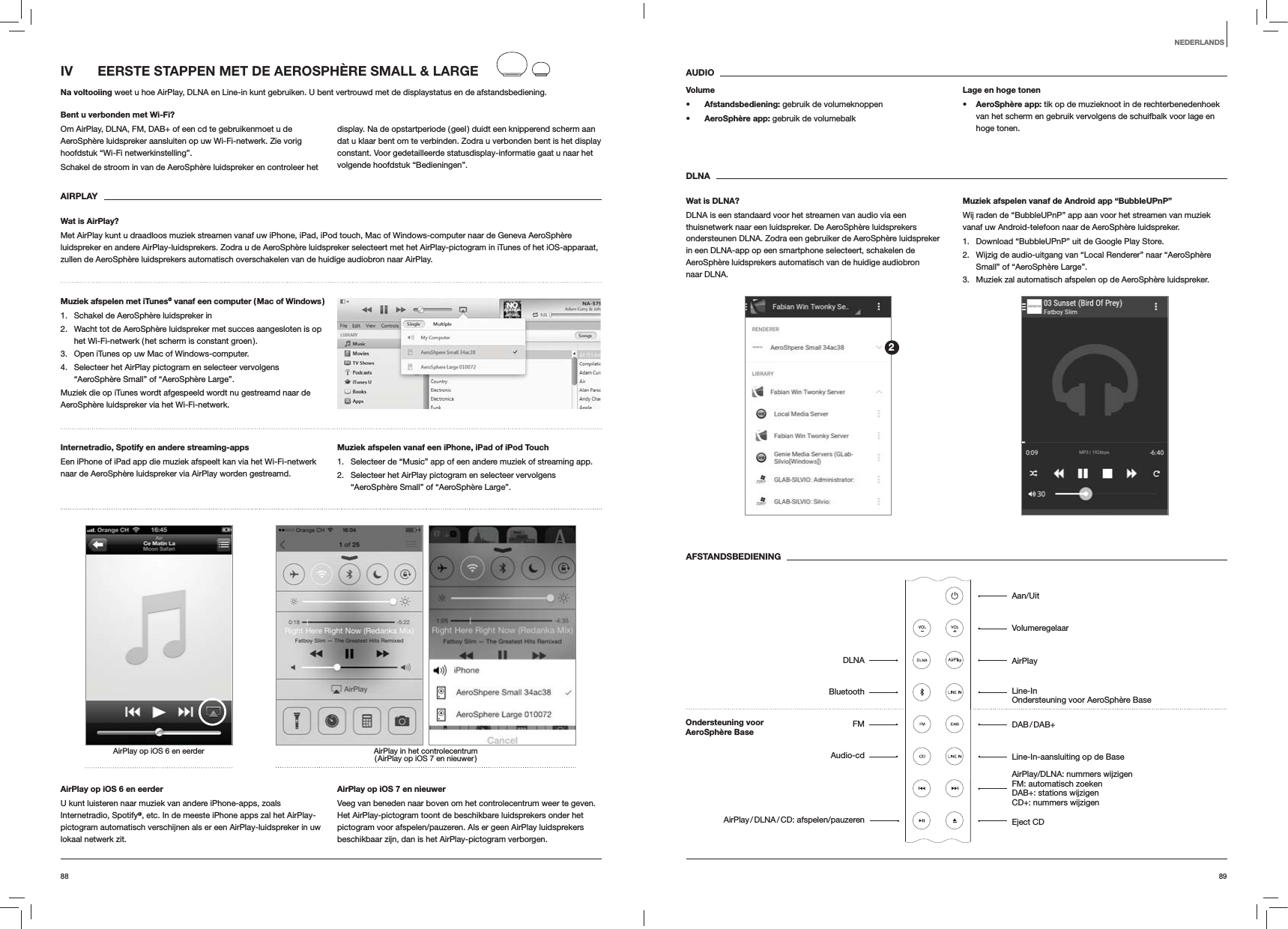 8988AUDIOVolume Afstandsbediening: gebruik de volumeknoppen AeroSphère app: gebruik de volumebalkLage en hoge tonen AeroSphère app: tik op de muzieknoot in de rechterbenedenhoek van het scherm en gebruik vervolgens de schuifbalk voor lage en hoge tonen.DLNAWat is DLNA?DLNA is een standaard voor het streamen van audio via een thuisnetwerk naar een luidspreker. De AeroSphère luidsprekers ondersteunen DLNA. Zodra een gebruiker de AeroSphère luidspreker in een DLNA-app op een smartphone selecteert, schakelen de AeroSphère luidsprekers automatisch van de huidige audiobron naar DLNA.Muziek afspelen vanaf de Android app “BubbleUPnP”Wij raden de “BubbleUPnP” app aan voor het streamen van muziek vanaf uw Android-telefoon naar de AeroSphère luidspreker.1.  Download “BubbleUPnP” uit de Google Play Store.2.  Wijzig de audio-uitgang van “Local Renderer” naar “AeroSphère Small” of “AeroSphère Large”.3.  Muziek zal automatisch afspelen op de AeroSphère luidspreker.AFSTANDSBEDIENINGIV   EERSTE STAPPEN MET DE AEROSPHÈRE SMALL &amp; LARGENa voltooiing weet u hoe AirPlay, DLNA en Line-in kunt gebruiken. U bent vertrouwd met de displaystatus en de afstandsbediening.Bent u verbonden met Wi-Fi?Om AirPlay, DLNA, FM, DAB+ of een cd te gebruikenmoet u de AeroSphère luidspreker aansluiten op uw Wi-Fi-netwerk. Zie vorig hoofdstuk “Wi-Fi netwerkinstelling”.Schakel de stroom in van de AeroSphère luidspreker en controleer het display. Na de opstartperiode ( geel ) duidt een knipperend scherm aan dat u klaar bent om te verbinden. Zodra u verbonden bent is het display constant. Voor gedetailleerde statusdisplay-informatie gaat u naar het volgende hoofdstuk “Bedieningen”. AIRPLAYWat is AirPlay?Met AirPlay kunt u draadloos muziek streamen vanaf uw iPhone, iPad, iPod touch, Mac of Windows-computer naar de Geneva AeroSphère luidspreker en andere AirPlay-luidsprekers. Zodra u de AeroSphère luidspreker selecteert met het AirPlay-pictogram in iTunes of het iOS-apparaat, zullen de AeroSphère luidsprekers automatisch overschakelen van de huidige audiobron naar AirPlay.Muziek afspelen met iTunes@ vanaf een computer ( Mac of Windows )1.  Schakel de AeroSphère luidspreker in2.  Wacht tot de AeroSphère luidspreker met succes aangesloten is op het Wi-Fi-netwerk ( het scherm is constant groen ).3.  Open iTunes op uw Mac of Windows-computer.4.  Selecteer het AirPlay pictogram en selecteer vervolgens “AeroSphère Small” of “AeroSphère Large”.Muziek die op iTunes wordt afgespeeld wordt nu gestreamd naar de AeroSphère luidspreker via het Wi-Fi-netwerk.Internetradio, Spotify en andere streaming-apps Een iPhone of iPad app die muziek afspeelt kan via het Wi-Fi-netwerk naar de AeroSphère luidspreker via AirPlay worden gestreamd.Muziek afspelen vanaf een iPhone, iPad of iPod Touch1.  Selecteer de “Music” app of een andere muziek of streaming app.2.  Selecteer het AirPlay pictogram en selecteer vervolgens “AeroSphère Small” of “AeroSphère Large”.AirPlay in het controlecentrum ( AirPlay op iOS 7 en nieuwer )AirPlay op iOS 6 en eerderAirPlay op iOS 6 en eerderU kunt luisteren naar muziek van andere iPhone-apps, zoals Internetradio, Spotify@, etc. In de meeste iPhone apps zal het AirPlay-pictogram automatisch verschijnen als er een AirPlay-luidspreker in uw lokaal netwerk zit. AirPlay op iOS 7 en nieuwerVeeg van beneden naar boven om het controlecentrum weer te geven. Het AirPlay-pictogram toont de beschikbare luidsprekers onder het pictogram voor afspelen/pauzeren. Als er geen AirPlay luidsprekers beschikbaar zijn, dan is het AirPlay-pictogram verborgen.NEDERLANDS2Aan/UitVolumeregelaarAirPlayLine-In Ondersteuning voor AeroSphère Base DAB / DAB+Line-In-aansluiting op de Base AirPlay/DLNA: nummers wijzigen FM: automatisch zoeken DAB+: stations wijzigen CD+: nummers wijzigen Eject CDDLNABluetoothFMAudio-cdAirPlay / DLNA / CD:  afspelen/pauzerenOndersteuning voor  AeroSphère Base 