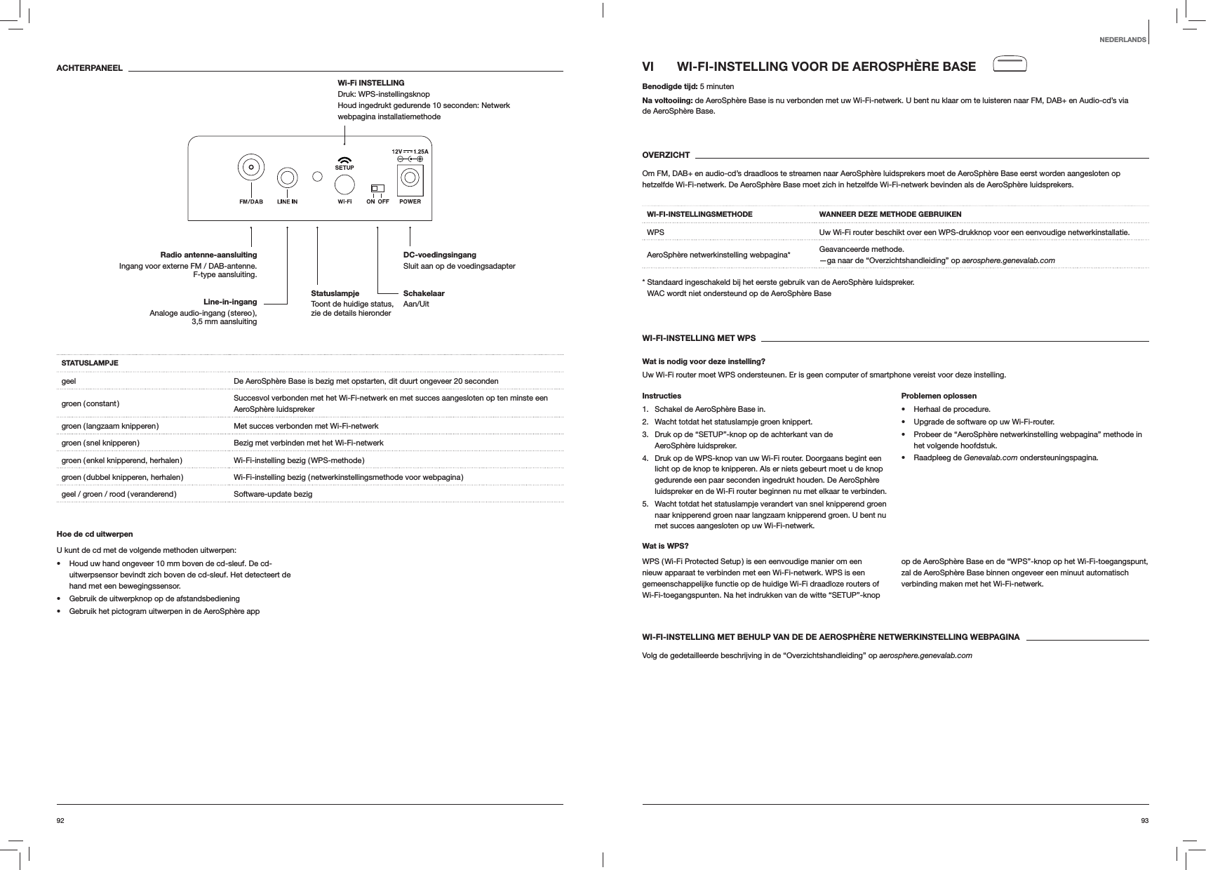 9392VI  WI-FI-INSTELLING VOOR DE AEROSPHÈRE BASEBenodigde tijd: 5 minutenNa voltooiing: de AeroSphère Base is nu verbonden met uw Wi-Fi-netwerk. U bent nu klaar om te luisteren naar FM, DAB+ en Audio-cd’s via  de AeroSphère Base. OVERZICHTOm FM, DAB+ en audio-cd’s draadloos te streamen naar AeroSphère luidsprekers moet de AeroSphère Base eerst worden aangesloten op hetzelfde Wi-Fi-netwerk. De AeroSphère Base moet zich in hetzelfde Wi-Fi-netwerk bevinden als de AeroSphère luidsprekers.WI-FI-INSTELLINGSMETHODE WANNEER DEZE METHODE GEBRUIKENWPS Uw Wi-Fi router beschikt over een WPS-drukknop voor een eenvoudige netwerkinstallatie.AeroSphère netwerkinstelling webpagina* Geavanceerde methode. —ga naar de “Overzichtshandleiding” op aerosphere.genevalab.com*  Standaard ingeschakeld bij het eerste gebruik van de AeroSphère luidspreker. WAC wordt niet ondersteund op de AeroSphère BaseWI-FI-INSTELLING MET WPSWat is nodig voor deze instelling?Uw Wi-Fi router moet WPS ondersteunen. Er is geen computer of smartphone vereist voor deze instelling.Instructies1.  Schakel de AeroSphère Base in.2.  Wacht totdat het statuslampje groen knippert.3.  Druk op de “SETUP”-knop op de achterkant van de AeroSphère luidspreker.4.  Druk op de WPS-knop van uw Wi-Fi router. Doorgaans begint een licht op de knop te knipperen. Als er niets gebeurt moet u de knop gedurende een paar seconden ingedrukt houden. De AeroSphère luidspreker en de Wi-Fi router beginnen nu met elkaar te verbinden.5.  Wacht totdat het statuslampje verandert van snel knipperend groen naar knipperend groen naar langzaam knipperend groen. U bent nu met succes aangesloten op uw Wi-Fi-netwerk.Problemen oplossen Herhaal de procedure. Upgrade de software op uw Wi-Fi-router. Probeer de “AeroSphère netwerkinstelling webpagina” methode in het volgende hoofdstuk. Raadpleeg de Genevalab.com ondersteuningspagina.Wat is WPS?WPS ( Wi-Fi Protected Setup ) is een eenvoudige manier om een nieuw apparaat te verbinden met een Wi-Fi-netwerk. WPS is een gemeenschappelijke functie op de huidige Wi-Fi draadloze routers of Wi-Fi-toegangspunten. Na het indrukken van de witte “SETUP”-knop op de AeroSphère Base en de “WPS”-knop op het Wi-Fi-toegangspunt, zal de AeroSphère Base binnen ongeveer een minuut automatisch verbinding maken met het Wi-Fi-netwerk.WI-FI-INSTELLING MET BEHULP VAN DE DE AEROSPHÈRE NETWERKINSTELLING WEBPAGINAVolg de gedetailleerde beschrijving in de “Overzichtshandleiding” op aerosphere.genevalab.comACHTERPANEELSTATUSLAMPJEgeel De AeroSphère Base is bezig met opstarten, dit duurt ongeveer 20 secondengroen  ( constant ) Succesvol verbonden met het Wi-Fi-netwerk en met succes aangesloten op ten minste een AeroSphère luidsprekergroen ( langzaam knipperen ) Met succes verbonden met Wi-Fi-netwerkgroen ( snel knipperen ) Bezig met verbinden met het Wi-Fi-netwerkgroen ( enkel knipperend, herhalen ) Wi-Fi-instelling bezig ( WPS-methode )groen ( dubbel knipperen, herhalen ) Wi-Fi-instelling bezig ( netwerkinstellingsmethode voor webpagina )geel / groen / rood ( veranderend ) Software-update bezigHoe de cd uitwerpenU kunt de cd met de volgende methoden uitwerpen: Houd uw hand ongeveer 10 mm boven de cd-sleuf. De cd-uitwerpsensor bevindt zich boven de cd-sleuf. Het detecteert de hand met een bewegingssensor. Gebruik de uitwerpknop op de afstandsbediening Gebruik het pictogram uitwerpen in de AeroSphère appNEDERLANDSSchakelaar Aan/UitDC-voedingsingang Sluit aan op de voedingsadapterRadio antenne-aansluitingIngang voor externe FM / DAB-antenne. F-type aansluiting.Wi-Fi INSTELLING  Druk: WPS-instellingsknop Houd ingedrukt gedurende 10 seconden: Netwerk webpagina installatiemethodeLine-in-ingang Analoge audio-ingang ( stereo ),  3,5 mm aansluitingStatuslampje  Toont de huidige status, zie de details hieronder