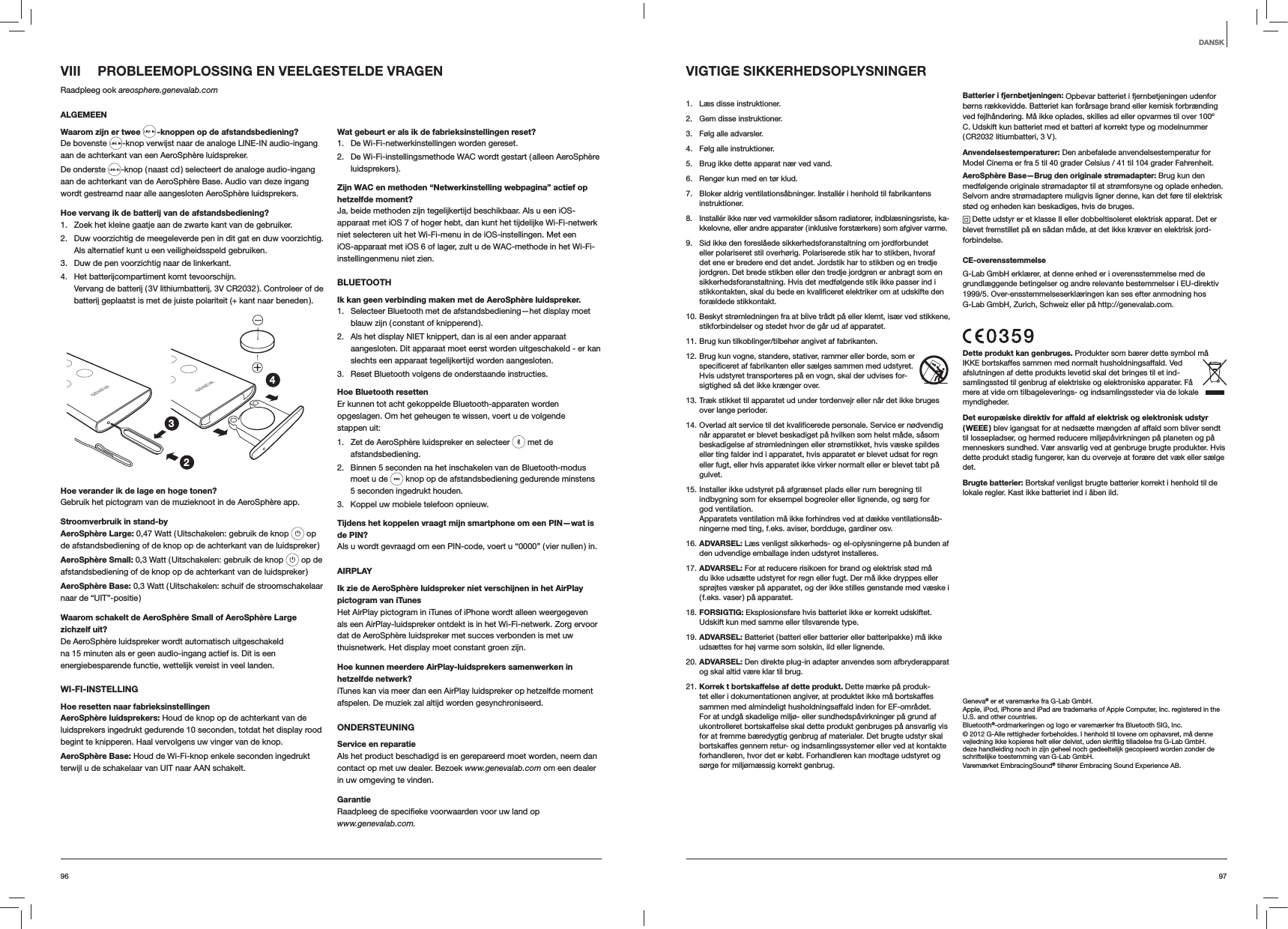 9796VIII  PROBLEEMOPLOSSING EN VEELGESTELDE VRAGENRaadpleeg ook areosphere.genevalab.comALGEMEENWaarom zijn er twee  -knoppen op de afstandsbediening?De bovenste  -knop verwijst naar de analoge LINE-IN audio-ingang aan de achterkant van een AeroSphère luidspreker.De onderste  -knop ( naast cd ) selecteert de analoge audio-ingang aan de achterkant van de AeroSphère Base. Audio van deze ingang wordt gestreamd naar alle aangesloten AeroSphère luidsprekers.Hoe vervang ik de batterij van de afstandsbediening? 1.  Zoek het kleine gaatje aan de zwarte kant van de gebruiker.2.  Duw voorzichtig de meegeleverde pen in dit gat en duw voorzichtig. Als alternatief kunt u een veiligheidsspeld gebruiken.3.  Duw de pen voorzichtig naar de linkerkant.4.  Het batterijcompartiment komt tevoorschijn. Vervang de batterij ( 3V lithiumbatterij, 3V CR2032 ). Controleer of de batterij geplaatst is met de juiste polariteit (+ kant naar beneden ).234Hoe verander ik de lage en hoge tonen?Gebruik het pictogram van de muzieknoot in de AeroSphère app.Stroomverbruik in stand-byAeroSphère Large: 0,47 Watt ( Uitschakelen: gebruik de knop   op de afstandsbediening of de knop op de achterkant van de luidspreker )AeroSphère Small: 0,3 Watt ( Uitschakelen: gebruik de knop   op de afstandsbediening of de knop op de achterkant van de luidspreker )AeroSphère Base: 0,3 Watt ( Uitschakelen: schuif de stroomschakelaar naar de “UIT”-positie )Waarom schakelt de AeroSphère Small of AeroSphère Large zichzelf uit?De AeroSphère luidspreker wordt automatisch uitgeschakeld na 15 minuten als er geen audio-ingang actief is. Dit is een energiebesparende functie, wettelijk vereist in veel landen.WI-FI-INSTELLINGHoe resetten naar fabrieksinstellingenAeroSphère luidsprekers: Houd de knop op de achterkant van de luidsprekers ingedrukt gedurende 10 seconden, totdat het display rood begint te knipperen. Haal vervolgens uw vinger van de knop.AeroSphère Base: Houd de Wi-Fi-knop enkele seconden ingedrukt terwijl u de schakelaar van UIT naar AAN schakelt.Wat gebeurt er als ik de fabrieksinstellingen reset?1.  De Wi-Fi-netwerkinstellingen worden gereset.2.  De Wi-Fi-instellingsmethode WAC wordt gestart ( alleen AeroSphère luidsprekers ).Zijn WAC en methoden “Netwerkinstelling webpagina” actief op hetzelfde moment?Ja, beide methoden zijn tegelijkertijd beschikbaar. Als u een iOS-apparaat met iOS 7 of hoger hebt, dan kunt het tijdelijke Wi-Fi-netwerk niet selecteren uit het Wi-Fi-menu in de iOS-instellingen. Met een iOS-apparaat met iOS 6 of lager, zult u de WAC-methode in het Wi-Fi-instellingenmenu niet zien.BLUETOOTHIk kan geen verbinding maken met de AeroSphère luidspreker.1.  Selecteer Bluetooth met de afstandsbediening—het display moet blauw zijn ( constant of knipperend ).2.  Als het display NIET knippert, dan is al een ander apparaat aangesloten. Dit apparaat moet eerst worden uitgeschakeld - er kan slechts een apparaat tegelijkertijd worden aangesloten.3.  Reset Bluetooth volgens de onderstaande instructies.Hoe Bluetooth resettenEr kunnen tot acht gekoppelde Bluetooth-apparaten worden opgeslagen. Om het geheugen te wissen, voert u de volgende stappen uit:1.  Zet de AeroSphère luidspreker en selecteer   met de afstandsbediening. 2.  Binnen 5 seconden na het inschakelen van de Bluetooth-modus moet u de   knop op de afstandsbediening gedurende minstens 5 seconden ingedrukt houden.3.  Koppel uw mobiele telefoon opnieuw.Tijdens het koppelen vraagt mijn smartphone om een PIN—wat is de PIN?Als u wordt gevraagd om een PIN-code, voert u “0000” ( vier nullen ) in.AIRPLAYIk zie de AeroSphère luidspreker niet verschijnen in het AirPlay pictogram van iTunesHet AirPlay pictogram in iTunes of iPhone wordt alleen weergegeven als een AirPlay-luidspreker ontdekt is in het Wi-Fi-netwerk. Zorg ervoor dat de AeroSphère luidspreker met succes verbonden is met uw thuisnetwerk. Het display moet constant groen zijn.Hoe kunnen meerdere AirPlay-luidsprekers samenwerken in hetzelfde netwerk?iTunes kan via meer dan een AirPlay luidspreker op hetzelfde moment afspelen. De muziek zal altijd worden gesynchroniseerd.ONDERSTEUNINGService en reparatieAls het product beschadigd is en gerepareerd moet worden, neem dan contact op met uw dealer. Bezoek www.genevalab.com om een dealer in uw omgeving te vinden.Garantie www.genevalab.com.VIGTIGE SIKKERHEDSOPLYSNINGER 1.  Læs disse instruktioner. 2.  Gem disse instruktioner.3.  Følg alle advarsler.4.  Følg alle instruktioner. 5.  Brug ikke dette apparat nær ved vand.6.  Rengør kun med en tør klud.7.  Bloker aldrig ventilationsåbninger. Installér i henhold til fabrikantens instruktioner.8.  Installér ikke nær ved varmekilder såsom radiatorer, indblæsningsriste, ka-kkelovne, eller andre apparater ( inklusive forstærkere ) som afgiver varme. 9.  Sid ikke den foreslåede sikkerhedsforanstaltning om jordforbundet eller polariseret stil overhørig. Polariserede stik har to stikben, hvoraf det ene er bredere end det andet. Jordstik har to stikben og en tredje jordgren. Det brede stikben eller den tredje jordgren er anbragt som en sikkerhedsforanstaltning. Hvis det medfølgende stik ikke passer ind i stikkontakten, skal du bede en kvalificeret elektriker om at udskifte den forældede stikkontakt.10. Beskyt strømledningen fra at blive trådt på eller klemt, især ved stikkene, stikforbindelser og stedet hvor de går ud af apparatet.11. Brug kun tilkoblinger/tilbehør angivet af fabrikanten.12. Brug kun vogne, standere, stativer, rammer eller borde, som er specificeret af fabrikanten eller sælges sammen med udstyret. Hvis udstyret transporteres på en vogn, skal der udvises for-sigtighed så det ikke krænger over.13. Træk stikket til apparatet ud under tordenvejr eller når det ikke bruges over lange perioder.14. Overlad alt service til det kvalificerede personale. Service er nødvendig når apparatet er blevet beskadiget på hvilken som helst måde, såsom beskadigelse af strømledningen eller strømstikket, hvis væske spildes eller ting falder ind i apparatet, hvis apparatet er blevet udsat for regn eller fugt, eller hvis apparatet ikke virker normalt eller er blevet tabt på gulvet.15. Installer ikke udstyret på afgrænset plads eller rum beregning til  indbygning som for eksempel bogreoler eller lignende, og sørg for  god ventilation.  Apparatets ventilation må ikke forhindres ved at dække ventilationsåb-ningerne med ting, f.eks. aviser, bordduge, gardiner osv.16. ADVARSEL: Læs venligst sikkerheds- og el-oplysningerne på bunden af den udvendige emballage inden udstyret installeres.17. ADVARSEL: For at reducere risikoen for brand og elektrisk stød må du ikke udsætte udstyret for regn eller fugt. Der må ikke dryppes eller sprøjtes væsker på apparatet, og der ikke stilles genstande med væske i ( f.eks. vaser ) på apparatet.18. FORSIGTIG: Eksplosionsfare hvis batteriet ikke er korrekt udskiftet. Udskift kun med samme eller tilsvarende type.19. ADVARSEL: Batteriet ( batteri eller batterier eller batteripakke ) må ikke udsættes for høj varme som solskin, ild eller lignende.20. ADVARSEL: Den direkte plug-in adapter anvendes som afbryderapparat og skal altid være klar til brug. 21. Korrek t bortskaffelse af dette produkt. Dette mærke på produk-tet eller i dokumentationen angiver, at produktet ikke må bortskaffes sammen med almindeligt husholdningsaffald inden for EF-området. For at undgå skadelige miljø- eller sundhedspåvirkninger på grund af ukontrolleret bortskaffelse skal dette produkt genbruges på ansvarlig vis for at fremme bæredygtig genbrug af materialer. Det brugte udstyr skal bortskaffes gennem retur- og indsamlingssystemer eller ved at kontakte forhandleren, hvor det er købt. Forhandleren kan modtage udstyret og sørge for miljømæssig korrekt genbrug.Batterier i fjernbetjeningen: Opbevar batteriet i fjernbetjeningen udenfor børns rækkevidde. Batteriet kan forårsage brand eller kemisk forbrænding ved fejlhåndering. Må ikke oplades, skilles ad eller opvarmes til over 100º C. Udskift kun batteriet med et batteri af korrekt type og modelnummer ( CR2032 litiumbatteri, 3 V ).Anvendelsestemperaturer: Den anbefalede anvendelsestemperatur for Model Cinema er fra 5 til 40 grader Celsius / 41 til 104 grader Fahrenheit.AeroSphère Base—Brug den originale strømadapter: Brug kun den medfølgende originale strømadapter til at strømforsyne og oplade enheden. Selvom andre strømadaptere muligvis ligner denne, kan det føre til elektrisk stød og enheden kan beskadiges, hvis de bruges. Dette udstyr er et klasse II eller dobbeltisoleret elektrisk apparat. Det er blevet fremstillet på en sådan måde, at det ikke kræver en elektrisk jord-forbindelse.CE-overensstemmelseG-Lab GmbH erklærer, at denne enhed er i overensstemmelse med de grundlæggende betingelser og andre relevante bestemmelser i EU-direktiv 1999/5. Over-ensstemmelseserklæringen kan ses efter anmodning hos G-Lab GmbH, Zurich, Schweiz eller på http://genevalab.com.Dette produkt kan genbruges. Produkter som bærer dette symbol må IKKE bortskaffes sammen med normalt husholdningsaffald. Ved afslutningen af dette produkts levetid skal det bringes til et ind-samlingssted til genbrug af elektriske og elektroniske apparater. Få mere at vide om tilbageleverings- og indsamlingssteder via de lokale myndigheder. Det europæiske direktiv for affald af elektrisk og elektronisk udstyr ( WEEE ) blev igangsat for at nedsætte mængden af affald som bliver sendt til lossepladser, og hermed reducere miljøpåvirkningen på planeten og på menneskers sundhed. Vær ansvarlig ved at genbruge brugte produkter. Hvis dette produkt stadig fungerer, kan du overveje at forære det væk eller sælge det.Brugte batterier: Bortskaf venligst brugte batterier korrekt i henhold til de lokale regler. Kast ikke batteriet ind i åben ild.Geneva® er et varemærke fra G-Lab GmbH.Apple, iPod, iPhone and iPad are trademarks of Apple Computer, Inc. registered in the U.S. and other countries.Bluetooth®-ordmarkeringen og logo er varemærker fra Bluetooth SIG, Inc.© 2012 G-Alle rettigheder forbeholdes. I henhold til lovene om ophavsret, må denne vejledning ikke kopieres helt eller delvist, uden skriftlig tilladelse fra G-Lab GmbH.deze handleiding noch in zijn geheel noch gedeeltelijk gecopieerd worden zonder de schriftelijke toestemming van G-Lab GmbH.Varemærket EmbracingSound® tilhører Embracing Sound Experience AB.DANSK