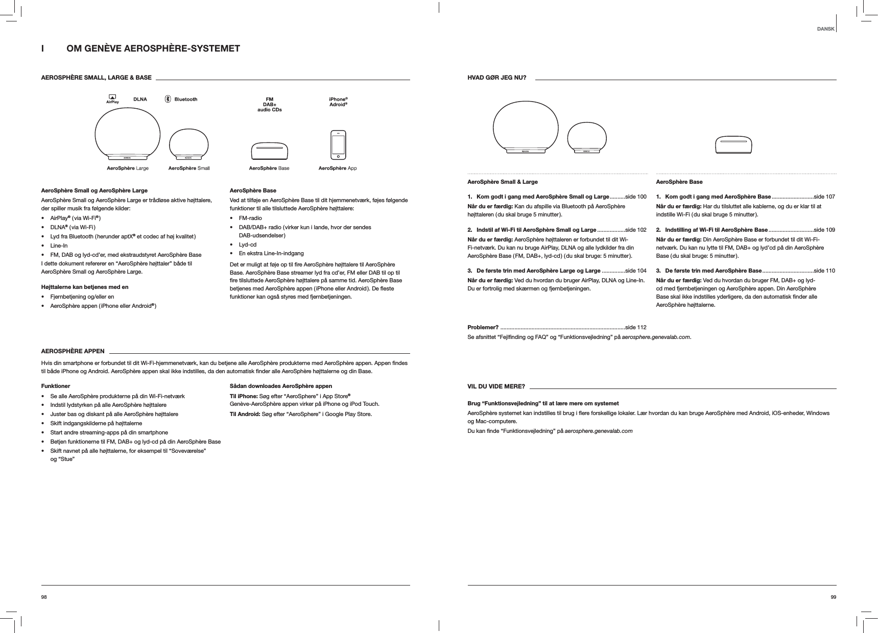 9998HVAD GØR JEG NU?AeroSphère Small &amp; Large 1.   Kom godt i gang med AeroSphère Small og Large ..........side  100Når du er færdig: Kan du afspille via Bluetooth på AeroSphère højttaleren ( du skal bruge 5 minutter ).2.   Indstil af Wi-Fi til AeroSphère Small og Large ..................side  102Når du er færdig: AeroSphère højttaleren er forbundet til dit Wi-Fi-netværk. Du kan nu bruge AirPlay, DLNA og alle lydkilder fra din AeroSphère Base ( FM, DAB+, lyd-cd ) ( du skal bruge: 5 minutter ).3.  De første trin med AeroSphère Large og Large ...............side 104Når du er færdig: Ved du hvordan du bruger AirPlay, DLNA og Line-In. Du er fortrolig med skærmen og fjernbetjeningen.AeroSphère Base 1.  Kom godt i gang med AeroSphère Base ...........................side  107Når du er færdig: Har du tilsluttet alle kablerne, og du er klar til at indstille Wi-Fi ( du skal bruge 5 minutter ).2.  Indstilling af Wi-Fi til AeroSphère Base .............................side  109Når du er færdig: Din AeroSphère Base er forbundet til dit Wi-Fi-netværk. Du kan nu lytte til FM, DAB+ og lyd’cd på din AeroSphère Base ( du skal bruge: 5 minutter ).3.  De første trin med AeroSphère Base .................................side  110Når du er færdig: Ved du hvordan du bruger FM, DAB+ og lyd-cd med fjernbetjeningen og AeroSphère appen. Din AeroSphère AeroSphère højttalerne.Problemer?  ................................................................................side 112aerosphere.genevalab.com.VIL DU VIDE MERE?Brug “Funktionsvejledning” til at lære mere om systemetog Mac-computere. aerosphere.genevalab.comI  OM GENÈVE AEROSPHÈRE-SYSTEMET AEROSPHÈRE SMALL, LARGE &amp; BASEAeroSphère Small og AeroSphère LargeAeroSphère Small og AeroSphère Large er trådløse aktive højttalere, der spiller musik fra følgende kilder: AirPlay® ( via Wi-Fi® ) DLNA® ( via Wi-Fi ) Lyd fra Bluetooth ( herunder aptX® et codec af høj kvalitet ) Line-In FM, DAB og lyd-cd’er, med ekstraudstyret AeroSphère BaseI dette dokument refererer en “AeroSphère højttaler” både til AeroSphère Small og AeroSphère Large.Højttalerne kan betjenes med en  Fjernbetjening og/eller en AeroSphère appen ( iPhone eller Android® )AeroSphère BaseVed at tilføje en AeroSphère Base til dit hjemmenetværk, føjes følgende funktioner til alle tilsluttede AeroSphère højttalere: FM-radio DAB/DAB+ radio ( virker kun i lande, hvor der sendes  DAB-udsendelser ) Lyd-cd En ekstra Line-In-indgangBase. AeroSphère Base streamer lyd fra cd’er, FM eller DAB til op til funktioner kan også styres med fjernbetjeningen.AEROSPHÈRE APPEN Base.Funktioner Se alle AeroSphère produkterne på din Wi-Fi-netværk Indstil lydstyrken på alle AeroSphère højttalere Juster bas og diskant på alle AeroSphère højttalere Skift indgangskilderne på højttalerne Start andre streaming-apps på din smartphone Betjen funktionerne til FM, DAB+ og lyd-cd på din AeroSphère Base Skift navnet på alle højttalerne, for eksempel til “Soveværelse”  og “Stue”Sådan downloades AeroSphère appenTil iPhone: Søg efter “AeroSphere” i App Store® Genève-AeroSphère appen virker på iPhone og iPod Touch.Til Android: Søg efter “AeroSphere” i Google Play Store.DANSK
