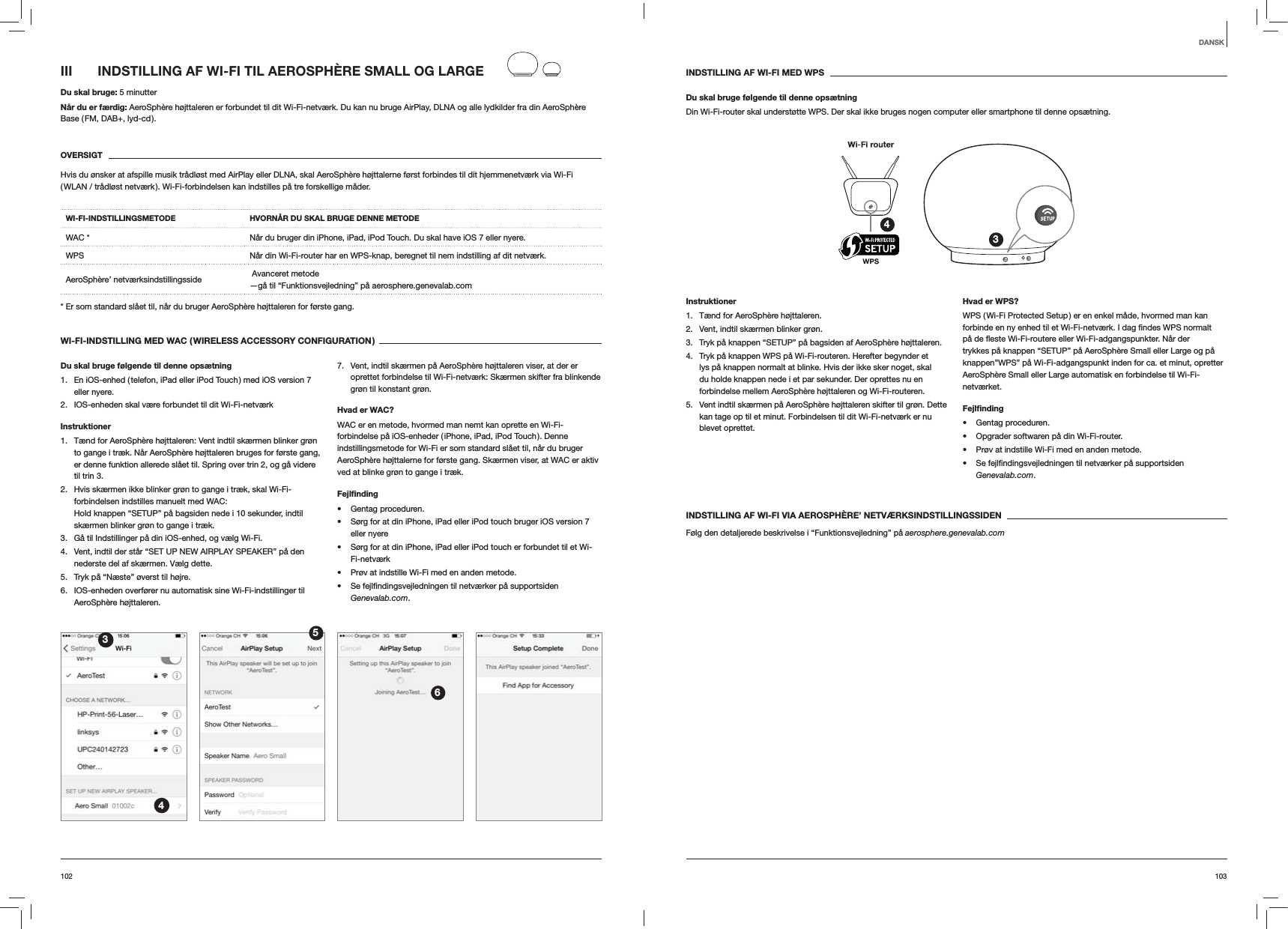 103102INDSTILLING AF WI-FI MED WPSDu skal bruge følgende til denne opsætningDin Wi-Fi-router skal understøtte WPS. Der skal ikke bruges nogen computer eller smartphone til denne opsætning.34Instruktioner1.  Tænd for AeroSphère højttaleren.2.  Vent, indtil skærmen blinker grøn.3.  Tryk på knappen “SETUP” på bagsiden af AeroSphère højttaleren.4.  Tryk på knappen WPS på Wi-Fi-routeren. Herefter begynder et lys på knappen normalt at blinke. Hvis der ikke sker noget, skal du holde knappen nede i et par sekunder. Der oprettes nu en forbindelse mellem AeroSphère højttaleren og Wi-Fi-routeren.5.  Vent indtil skærmen på AeroSphère højttaleren skifter til grøn. Dette kan tage op til et minut. Forbindelsen til dit Wi-Fi-netværk er nu blevet oprettet. Hvad er WPS?WPS ( Wi-Fi Protected Setup ) er en enkel måde, hvormed man kan trykkes på knappen “SETUP” på AeroSphère Small eller Large og på knappen”WPS” på Wi-Fi-adgangspunkt inden for ca. et minut, opretter AeroSphère Small eller Large automatisk en forbindelse til Wi-Fi-netværket.Fejlﬁnding Gentag proceduren. Opgrader softwaren på din Wi-Fi-router. Prøv at indstille Wi-Fi med en anden metode. Genevalab.com.INDSTILLING AF WI-FI VIA AEROSPHÈRE’ NETVÆRKSINDSTILLINGSSIDENFølg den detaljerede beskrivelse i “Funktionsvejledning” på aerosphere.genevalab.comIII  INDSTILLING AF WI-FI TIL AEROSPHÈRE SMALL OG LARGEDu skal bruge: 5 minutterNår du er færdig: AeroSphère højttaleren er forbundet til dit Wi-Fi-netværk. Du kan nu bruge AirPlay, DLNA og alle lydkilder fra din AeroSphère Base ( FM, DAB+, lyd-cd ).OVERSIGTHvis du ønsker at afspille musik trådløst med AirPlay eller DLNA, skal AeroSphère højttalerne først forbindes til dit hjemmenetværk via Wi-Fi ( WLAN / trådløst netværk ). Wi-Fi-forbindelsen kan indstilles på tre forskellige måder. WI-FI-INDSTILLINGSMETODE HVORNÅR DU SKAL BRUGE DENNE METODEWAC * Når du bruger din iPhone, iPad, iPod Touch. Du skal have iOS 7 eller nyere.WPS Når din Wi-Fi-router har en WPS-knap, beregnet til nem indstilling af dit netværk.AeroSphère’ netværksindstillingsside   Avanceret metode —gå til “Funktionsvejledning” på aerosphere.genevalab.com* Er som standard slået til, når du bruger AeroSphère højttaleren for første gang.WI-FI-INDSTILLING MED WAC ( WIRELESS ACCESSORY CONFIGURATION )Du skal bruge følgende til denne opsætning1.  En iOS-enhed ( telefon, iPad eller iPod Touch ) med iOS version 7 eller nyere.2.  IOS-enheden skal være forbundet til dit Wi-Fi-netværkInstruktioner1.  Tænd for AeroSphère højttaleren: Vent indtil skærmen blinker grøn to gange i træk. Når AeroSphère højttaleren bruges for første gang, er denne funktion allerede slået til. Spring over trin 2, og gå videre til trin 3.2.  Hvis skærmen ikke blinker grøn to gange i træk, skal Wi-Fi-forbindelsen indstilles manuelt med WAC:  Hold knappen “SETUP” på bagsiden nede i 10 sekunder, indtil skærmen blinker grøn to gange i træk.3.  Gå til Indstillinger på din iOS-enhed, og vælg Wi-Fi.4.  Vent, indtil der står “SET UP NEW AIRPLAY SPEAKER” på den nederste del af skærmen. Vælg dette.5.  Tryk på “Næste” øverst til højre.6.  IOS-enheden overfører nu automatisk sine Wi-Fi-indstillinger til AeroSphère højttaleren.7.  Vent, indtil skærmen på AeroSphère højttaleren viser, at der er oprettet forbindelse til Wi-Fi-netværk: Skærmen skifter fra blinkende grøn til konstant grøn. Hvad er WAC?WAC er en metode, hvormed man nemt kan oprette en Wi-Fi-forbindelse på iOS-enheder ( iPhone, iPad, iPod Touch ). Denne indstillingsmetode for Wi-Fi er som standard slået til, når du bruger AeroSphère højttalerne for første gang. Skærmen viser, at WAC er aktiv ved at blinke grøn to gange i træk.Fejlﬁnding Gentag proceduren. Sørg for at din iPhone, iPad eller iPod touch bruger iOS version 7 eller nyere Sørg for at din iPhone, iPad eller iPod touch er forbundet til et Wi-Fi-netværk Prøv at indstille Wi-Fi med en anden metode. Genevalab.com.3456DANSK