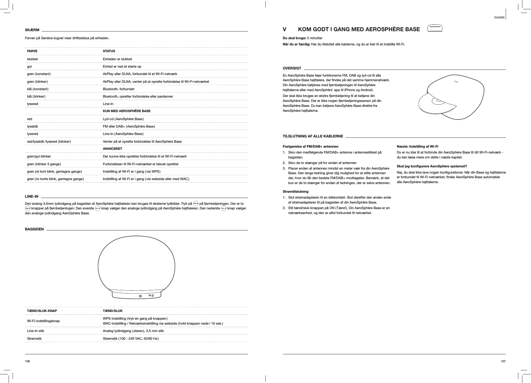 107106V  KOM GODT I GANG MED AEROSPHÈRE BASEDu skal bruge: 5 minutterNår du er færdig: Har du tilsluttet alle kablerne, og du er klar til at indstille Wi-Fi. OVERSIGTEn AeroSphère Base føjer funktionerne FM, DAB og lyd-cd til alle Din AeroSphère betjenes med fjernbetjeningen til AeroSphère højttalerne eller med AeroSphèrs’ app til iPhone og Android. Der skal ikke bruges en ekstra fjernbetjening til at betjene din AeroSphère Base. Der er ikke nogen fjernbetjeningssensor på din AeroSphère Base. Du kan betjene AeroSphère Base direkte fra AeroSphère højttalerne.TILSLUTNING AF ALLE KABLERNEFastgørelse af FM/DAB+ antennen1.  Skru den medfølgende FM/DAB+ antenne i antennestikket på bagsiden. 2.  Skru de to stænger på for enden af antennen3.  Placer enden af antennen mindst en meter væk fra din AeroSphère Base. Den lange ledning giver dig mulighed for at stille antennen der, hvor du får den bedste FM/DAB+ modtagelse. Bemærk, at det kun er de to stænger for enden af ledningen, der er selve antennen.Strømtilslutning1.  Slut strømadapteren til en stikkontakt. Slut derefter den anden ende af strømadapteren til på bagsiden af din AeroSphère Base. 2.  Stil tænd/sluk-knappen på ON ( Tænd ). Din AeroSphère Base er en netværksenhed, og den er altid forbundet til netværket. Næste: Indstilling af Wi-FiDu er nu klar til at forbinde din AeroSphère Base til dit Wi-Fi-netværk - du kan læse mere om dette i næste kapitel.Skal jeg konﬁgurere AeroSphère systemet?alle AeroSphère højttalerne.SKÆRMFarven på Genève-logoet viser driftsstatus på enheden.FARVE STATUSslukket Enheden er slukketgul Enhed er ved at starte opgrøn ( konstant ) AirPlay eller DLNA, forbundet til et Wi-Fi-netværkgrøn ( blinker ) AirPlay eller DLNA, venter på at oprette forbindelse til Wi-Fi-netværket blå  ( konstant ) Bluetooth,  forbundetblå ( blinker ) Bluetooth, opretter forbindelse eller pardannerlyserød Line-InKUN MED AEROSPHÈRE BASErød Lyd-cd ( AeroSphère Base )lyseblå FM eller DAB+ ( AeroSphère Base )lyserød Line-In  ( AeroSphère  Base )rød/lyseblå /lyserød ( blinker ) Venter på at oprette forbindelse til AeroSphère BaseAVANCERETgrøn/gul blinker Der kunne ikke oprettes forbindelse til et Wi-Fi-netværkgrøn ( blinker 3 gange ) Forbindelsen til Wi-Fi-netværket er blevet oprettetgrøn ( et kort blink, gentagne gange ) Indstilling af Wi-Fi er i gang ( via WPS )grøn ( to korte blink, gentagne gange ) Indstilling af Wi-Fi er i gang ( via webside eller med WAC )LINE-INDen analog 3,5mm lydindgang på bagsiden af AeroSphère højttaleren kan bruges til eksterne lydkilder. Tryk på   på fjernbetjeningen. Der er to  knapper på fjernbetjeningen: Den øverste   knap vælger den analoge lydindgang på AeroSphère højttaleren. Den nederste   knap vælger den analoge lydindgang AeroSphère Base.BAGSIDEN TÆND/SLUK-KNAP TÆND/SLUKWi-Fi-indstillingsknap WPS-indstilling ( tryk én gang på knappen ) WAC-indstilling / Netværksindstilling via webside ( hold knappen nede i 10 sek.)Line-In-stik Analog lydindgang ( stereo ), 3,5 mm stikStrømstik Strømstik ( 100 - 240 VAC, 50/60 Hz )DANSK