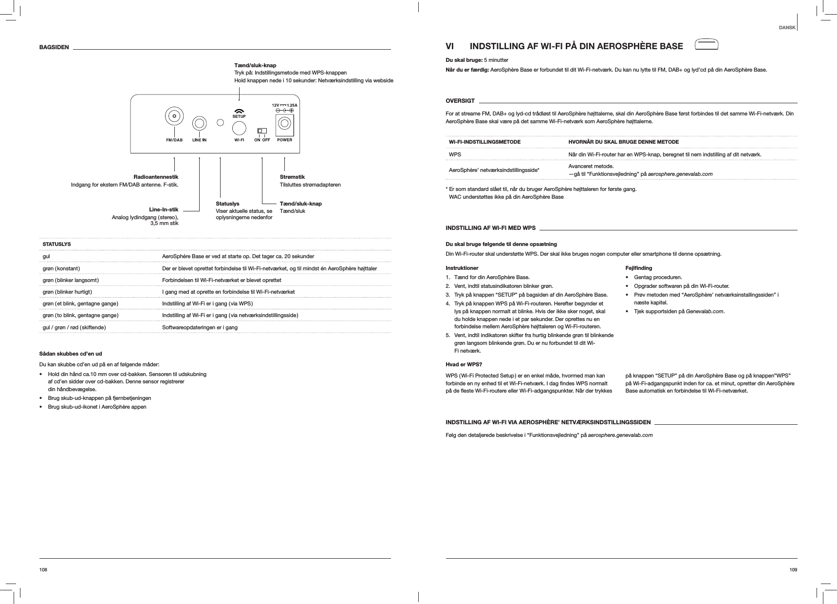 109108VI  INDSTILLING AF WI-FI PÅ DIN AEROSPHÈRE BASEDu skal bruge: 5 minutterNår du er færdig: AeroSphère Base er forbundet til dit Wi-Fi-netværk. Du kan nu lytte til FM, DAB+ og lyd’cd på din AeroSphère Base.OVERSIGTFor at streame FM, DAB+ og lyd-cd trådløst til AeroSphère højttalerne, skal din AeroSphère Base først forbindes til det samme Wi-Fi-netværk. Din AeroSphère Base skal være på det samme Wi-Fi-netværk som AeroSphère højttalerne.WI-FI-INDSTILLINGSMETODE HVORNÅR DU SKAL BRUGE DENNE METODEWPS Når din Wi-Fi-router har en WPS-knap, beregnet til nem indstilling af dit netværk.AeroSphère’ netværksindstillingsside* Avanceret metode. —gå til “Funktionsvejledning” på aerosphere.genevalab.com*  Er som standard slået til, når du bruger AeroSphère højttaleren for første gang. WAC understøttes ikke på din AeroSphère BaseINDSTILLING AF WI-FI MED WPSDu skal bruge følgende til denne opsætningDin Wi-Fi-router skal understøtte WPS. Der skal ikke bruges nogen computer eller smartphone til denne opsætning.Instruktioner1.  Tænd for din AeroSphère Base.2.  Vent, indtil statusindikatoren blinker grøn.3.  Tryk på knappen “SETUP” på bagsiden af din AeroSphère Base.4.  Tryk på knappen WPS på Wi-Fi-routeren. Herefter begynder et lys på knappen normalt at blinke. Hvis der ikke sker noget, skal du holde knappen nede i et par sekunder. Der oprettes nu en forbindelse mellem AeroSphère højttaleren og Wi-Fi-routeren.5.  Vent, indtil indikatoren skifter fra hurtig blinkende grøn til blinkende grøn langsom blinkende grøn. Du er nu forbundet til dit Wi-Fi netværk.Fejlﬁnding Gentag proceduren. Opgrader softwaren på din Wi-Fi-router. Prøv metoden med “AeroSphère’ netværksinstallingssiden” i næste kapitel. Tjek supportsiden på Genevalab.com.Hvad er WPS?WPS ( Wi-Fi Protected Setup ) er en enkel måde, hvormed man kan på knappen “SETUP” på din AeroSphère Base og på knappen”WPS” på Wi-Fi-adgangspunkt inden for ca. et minut, opretter din AeroSphère Base automatisk en forbindelse til Wi-Fi-netværket.INDSTILLING AF WI-FI VIA AEROSPHÈRE’ NETVÆRKSINDSTILLINGSSIDENFølg den detaljerede beskrivelse i “Funktionsvejledning” på aerosphere.genevalab.comBAGSIDENSTATUSLYSgul AeroSphére Base er ved at starte op. Det tager ca. 20 sekundergrøn ( konstant ) Der er blevet oprettet forbindelse til Wi-Fi-netværket, og til mindst én AeroSphère højttalergrøn ( blinker langsomt ) Forbindelsen til Wi-Fi-netværket er blevet oprettetgrøn ( blinker hurtigt ) I gang med at oprette en forbindelse til Wi-Fi-netværketgrøn ( et blink, gentagne gange ) Indstilling af Wi-Fi er i gang ( via WPS )grøn ( to blink, gentagne gange ) Indstilling af Wi-Fi er i gang ( via netværksindstillingsside )gul / grøn / rød ( skiftende ) Softwareopdateringen er i gangSådan skubbes cd’en udDu kan skubbe cd’en ud på en af følgende måder: Hold din hånd ca.10 mm over cd-bakken. Sensoren til udskubning af cd’en sidder over cd-bakken. Denne sensor registrerer din håndbevægelse. Brug skub-ud-knappen på fjernbetjeningen Brug skub-ud-ikonet i AeroSphère appenDANSKTænd/sluk-knap Tænd/slukStrømstik Tilsluttes strømadapterenRadioantennestikIndgang for ekstern FM/DAB antenne. F-stik.Tænd/sluk-knap  Tryk på: Indstillingsmetode med WPS-knappenHold knappen nede i 10 sekunder: Netværksindstilling via websideLine-In-stik Analog  lydindgang  ( stereo ),  3,5 mm stikStatuslys  Viser aktuelle status, se oplysningerne nedenfor