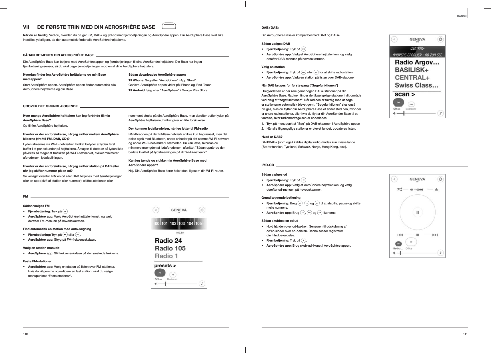 111110DAB / DAB+Din AeroSphère Base er kompatibel med DAB og DAB+.Sådan vælges DAB+s Fjernbetjening: Tryk på  . s AeroSphère app: Vælg et AeroSphère højttalerikon, og vælg derefter DAB-menuen på hovedskærmen.Vælg en stations Fjernbetjening: Tryk på   eller   for at skifte radiostation.s AeroSphère app: Vælg en station på listen over DAB-stationerNår DAB bruges for første gang (“Søgefunktionen”)I begyndelsen er der ikke gemt nogen DAB+ stationer på din ved brug af “søgefunktionen”. Når radioen er færdig med at søge, er stationerne automatisk blevet gemt. “Søgefunktionen” skal også værelse, hvor radiomodtagelsen er anderledes.1.  Tryk på menupunktet “Søg” på DAB-skærmen i AeroSphère appen2.  Når alle tilgængelige stationer er blevet fundet, opdateres listen. Hvad er DAB?( Storbritannien, Tyskland, Schweiz, Norge, Hong Kong, osv.). LYD-CDSådan vælges cds Fjernbetjening: Tryk på  . s AeroSphère app: Vælg et AeroSphère højttalerikon, og vælg derefter cd-menuen på hovedskærmen.Grundlæggende betjenings Fjernbetjening: Brug  ,   og   til at afspille, pause og skifte melle numrene.s AeroSphère app: Brug  ,   og  -ikonerneSådan skubbes en cd ud Hold hånden over cd-bakken. Sensoren til udskubning af cd’en sidder over cd-bakken. Denne sensor registrerer din håndbevægelse.s Fjernbetjening: Tryk på  .s AeroSphère app: Brug skub-ud-ikonet i AeroSphère appen.VII  DE FØRSTE TRIN MED DIN AEROSPHÈRE BASENår du er færdig: Ved du, hvordan du bruger FM, DAB+ og lyd-cd med fjernbetjeningen og AeroSphère appen. Din AeroSphère Base skal ikke  højttalerne.SÅDAN BETJENES DIN AEROSPHÈRE BASEDin AeroSphère Base kan betjens med AeroSphère appen og fjernbetjeningen til dine AeroSphère højttalere. Din Base har ingen fjernbetjeningssensor, så du skal pege fjernbetjeningen mod en af dine AeroSphère højttalere.Hvordan ﬁnder jeg AeroSphère højttalerne og min Base med appen?AeroSphère højttalerne og din Base. Sådan downloades AeroSphère appenTil iPhone: Søg efter “AeroSphere” i App Store® Genève-AeroSphère appen virker på iPhone og iPod Touch.Til Android: Søg efter “AeroSphere” i Google Play Store.UDOVER DET GRUNDLÆGGENDE Hvor mange AeroSphère højttalere kan jeg forbinde til min AeroSphère Base? højttalere.Hvorfor er der en forsinkelse, når jeg skifter mellem AeroSphère kilderne ( fra / til FM, DAB, CD )?Lyden streames via Wi-Fi-netværket, hvilket betyder at lyden først buffer i et par sekunder på højttalerne. Årsagen til dette er så lyden ikke afbrydelser i lydafspilningen. Hvorfor er der en forsinkelse, når jeg skifter station på DAB eller når jeg skifter nummer på en cd?Se venligst ovenfor. Når en cd eller DAB betjenes med fjernbetjeningen eller en app ( skift af station eller nummer ), skiftes stationen eller nummeret straks på din AeroSphère Base, men derefter buffer lyden på AeroSphère højttalerne, hvilket giver en lille forsinkelse.Der kommer lydafbrydelser, når jeg lytter til FM-radioBåndbredden på det trådløse netværk er ikke kun begrænset, men det deles også med Bluetooth, andre enheder på det samme Wi-Fi-netværk og andre Wi-Fi-netværker i nærheden. Du kan læse, hvordan du minimere mængden af lydafbrydelser i afsnittet “Sådan opnår du den bedste kvalitet på lydstreamingen på dit Wi-Fi-netværk”.Kan jeg tænde og slukke min AeroSphère Base med AeroSphère appen?Nej. Din AeroSphère Base kører hele tiden, ligesom din Wi-Fi-router. FMSådan vælges FMs Fjernbetjening: Tryk på  . s AeroSphère app: Vælg AeroSphère højttalerikonet, og vælg derefter FM-menuen på hovedskærmen.Find automatisk en station med auto-søgnings Fjernbetjening: Tryk på   eller  .s AeroSphère app: Stryg på FM-frekvensskalaen.Vælg en station manuelts AeroSphère app: Stil frekvensskalaen på den ønskede frekvens.Faste FM-stationers AeroSphère app: Vælg en station på listen over FM-stationer. Hvis du vil gemme og redigere en fast station, skal du vælge menupunktet “Faste stationer”. DANSK