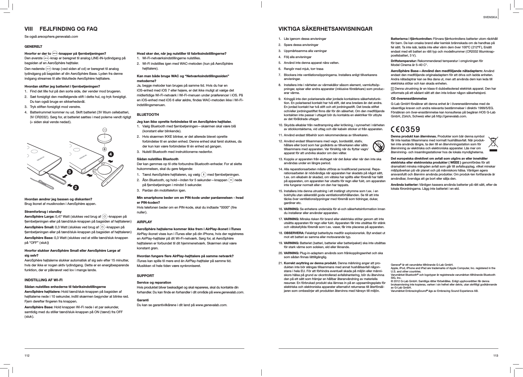 113112VIII  FEJLFINDING OG FAQSe også areosphere.genevalab.comGENERELTHvorfor er der to  -knapper på fjernbetjeningen?Den øverste   -knap er beregnet til analog LINE-IN-lydindgang på bagsiden af en AeroSphère højttaler.Den nederste   -knap ( ved siden af cd ) er beregnet til analog lydindgang på bagsiden af din AeroSphère Base. Lyden fra denne indgang streames til alle tilsluttede AeroSphère højttalere.Hvordan skifter jeg batteriet i fjernbetjeningen? 1.  Find det lille hul på den sorte side, der vender mod brugeren.2.  Sæt forsigtigt den medfølgende stift i dette hul, og tryk forsigtigt. Du kan også bruge en sikkerhedsnål.3.  Tryk stiften forsigtigt mod venstre.4.  Batterirummet kommer nu ud. Skift batteriet ( 3V litium cellebatteri, 3V CR2032 ). Sørg for, at batteriet sættes i med polerne vendt rigtigt (+ siden skal vende nedad ).234Hvordan ændrer jeg bassen og diskanten?Brug ikonet af musiknoden i AeroSphère appen.Strømforbrug i standbyAeroSphère Large: 0,47 Watt ( slukkes ved brug af   -knappen på fjernbetjeningen eller på tænd/sluk-knappen på bagsiden af højttaleren )AeroSphère Small: 0,3 Watt ( slukkes ved brug af   -knappen på fjernbetjeningen eller på tænd/sluk-knappen på bagsiden af højttaleren )AeroSphère Base: 0,3 Watt ( slukkes ved at stille tænd/sluk-knappen på  “OFF”  ( sluk ))Hvorfor slukker AeroSphère Small eller AeroSphère Large af sig selv?AeroSphère højtalerne slukker automatisk af sig selv efter 15 minutter, hvis der ikke er nogen aktiv lydindgang. Dette er en energibesparende funktion, der er påkrævet ved lov i mange lande.INDSTILLING AF WI-FISådan nulstilles enhederne til fabriksindstillingerneAeroSphère højttalere: Hold tænd/sluk-knappen på bagsiden af højttalerne nede i 10 sekunder, indtil skærmen begynder at blinke rød.  knappen.AeroSphère Base: Hold knappen Wi-Fi nede i et par sekunder, samtidig med du stiller tænd/sluk-knappen på ON ( tænd ) fra OFF ( sluk ).Hvad sker der, når jeg nulstiller til fabriksindstillingerne?1. Wi-Fi-netværksindstillingerne nulstilles.2.  Wi-Fi indstilles igen med WAC-metoden ( kun på AeroSphère højttalere ).Kan man både bruge WAC og “Netværksindstillingssiden” metoderne?Ja, begge metoder kan bruges på samme tid. Hvis du har en iOS-enhed med iOS 7 eller højere, er det ikke muligt at vælge det midlertidige Wi-Fi-netværk i Wi-Fi-menuen under præferencer i iOS. På indstillingsmenuen.BLUETOOTHJeg kan ikke oprette forbindelse til en AeroSphère højttaler.1.  Vælg Bluetooth med fjernbetjeningen—skærmen skal være blå ( konstant  eller  blinkende ).2.  Hvis skærmen IKKE blinker, er det allerede blevet oprette forbindelse til en anden enhed. Denne enhed skal først slukkes, da der kun kan være forbindelse til én enhed ad gangen.3.  Nulstil Bluetooth med instruktionerne nedenfor.Sådan nulstilles BluetoothDer kan gemmes op til otte forbundne Bluetooth-enheder. For at slette hukommelsen, skal du gøre følgende:1.  Tænd AeroSphère højttaleren, og vælg   med fjernbetjeningen. 2.  Åbn Bluetooth, og hold—inden for 5 sekunder—knappen   nede på fjernbetjeningen i mindst 5 sekunder.3.  Pardan din mobiltelefon igen.Min smartphone beder om en PIN-kode under pardannelsen - hvad er PIN-koden?nuller ).AIRPLAYAeroSphère højtalerne kommer ikke frem i AirPlay-ikonet i iTunesAirPlay-ikonet vises kun i iTunes eller på din iPhone, hvis der registreres en AirPlay-højttaler på dit Wi-Fi-netværk. Sørg for, at AeroSphère højttaleren er forbundet til dit hjemmenetværk. Skærmen skal være konstant grøn.Hvordan fungere ﬂere AirPlay-højttalere på samme netværk?iTunes kan spille til mere end én AirPlay-højttaler på samme tid. Musikken vil hele tiden være synkroniseret.SUPPORTService og reparation Hvis produktet bliver beskadiget og skal repareres, skal du kontakte din www.genevalab.com.Garanti Du kan se garantivilkårene i dit land på www.genevalab.com.VIKTIGA SÄKERHETSANVISNINGAR1.  Läs igenom dessa anvisningar2.  Spara dessa anvisningar3.  Uppmärksamma alla varningar4.  Följ alla anvisningar5.  Använd inte denna apparat nära vatten. 6.  Rengör med mjuk, torr trasa7.  Blockera inte ventilationsöppningarna. Installera enligt tillverkarens anvisningar.8.  Installera inte i närheten av värmekällor såsom element, varmluftsöp-pningar, spisar eller andra apparater ( inklusive förstärkare ) som produc-erar värme. 9.  Kringgå inte den polariserade eller jordade kontaktens säkerhetsfunk-tion. En polariserad kontakt har två stift, det ena bredare än det andra. En jordad kontakt har två stift och ett jordningsstift. Det breda stiftet och/eller jordningsstiftet finns där för din säkerhet. Om den medföljande kontakten inte passar i uttaget bör du kontakta en elektriker för utbyte av det föråldrade uttaget.10. Skydda elkablar från nedtrampning eller krökning, i synnerhet i närheten av stickkontakterna, vid uttag och där kabeln sticker ut från apparaten.11. Använd endast tillbehör som rekommenderas av tillverkaren.12. Använd endast tillsammans med vagn, bordsställ, stativ, hållare eller bord som har godkänts av tillverkaren eller sålts tillsammans med apparaten. Var försiktig när du flyttar vagn/apparat för att undvika skador om den välter.13. Koppla ur apparaten från eluttaget när det åskar eller när den inte ska användas under en längre period.14. Alla reparationsarbeten måste utföras av kvalificerad personal. Repa-rationsarbeten är nödvändiga när apparaten har skadats på något sätt, t.ex. om elkabeln är skadad, om vätska har spillts eller föremål har fallit på apparaten, om apparaten har utsatts för regn eller fukt, om apparaten inte fungerar normalt eller om den har tappats.15. Installera inte denna utrustning i ett instängt utrymme som t.ex. i en bokhylla utan säkerställ goda ventilationsförhållanden. Se till att inte täcka över ventilationsöppningar med föremål som tidningar, dukar, gardiner etc.16. VARNING: Se enhetens undersida för el-och säkerhetsinformation innan du installerar eller använder apparaten.17. VARNING: Minska risken för brand eller elektriska stötar genom att inte utsätta apparaten för regn eller fukt. Apparaten får inte utsättas för stänk och vätskefyllda föremål som t.ex. vaser, får inte placeras på apparaten.18. OBSERVERA: Felaktigt batteribyte medför explosionsrisk. Byt endast ut mot ett batteri av samma eller motsvarande typ.19. VARNING: Batteriet ( batteri, batterier eller batteripaket ) ska inte utsättas för stark värme som solsken, eld eller liknande.20. VARNING: Plug-in-adaptern används som frånkopplingsenhet och ska som sådan finnas lättillgänglig.21. Korrekt avyttring av denna produkt. Denna märkning anger att pro-dukten inte bör slängas tillsammans med annat hushållsavfall någon-stans i hela EU. För att förhindra eventuell skada på miljön eller männi-skors hälsa på grund av okontrollerad avfallshantering, bör du återvinna den på ett sätt som främjar en hållbar återanvändning av materiella resurser. En förbrukad produkt ska lämnas in på en uppsamlingsplats för elektriska och elektroniska apparater alternativt returneras till återförsäl-jaren som ombesörjer att produkten återvinns med hänsyn till miljön.Batterierna i fjärrkontrollen: Förvara fjärrkontrollens batterier utom räckhåll för barn. De kan orsaka brand eller kemisk brännskada om de handhas på fel sätt. Ta inte isär, ladda inte eller värm dem över 100ºC ( 212ºF ), Ersätt endast med ett batteri av rätt typ och modellnummer ( CR2032 litiumknap-pcellsbatteri, 3 V ). Driftstemperatur: Rekommenderad temperatur i omgivningen för Model Cinema är 5–40 C°.AeroSphère Base—Använd den medföljande nätadaptern: Använd endast den medföljande originaladaptern för att driva och ladda enheten. Andra nätadaptrar kan se lika dana ut, men att använda dem kan leda till elektriska stötar och kan skada enheten. Denna utrustning är en klass-II dubbelisolerad elektrisk apparat. Den har utformats på ett sådant sätt att den inte kräver någon säkerhetsjord.CE-överensstämmelseG-Lab GmbH försäkrar att denna enhet är i överensstämmelse med de väsentliga kraven och andra relevanta bestämmelser i direktiv 1999/5/EG. Försäkran om över-ensstämmelse kan konsulteras på begäran HOS G-Lab GmbH, Zürich, Schweiz eller på http://genevalab.com. Denna produkt kan återvinnas. Produkter som bär denna symbol får inte kastas tillsammans med normalt hushållsavfall. När produk-ten inte används längre, ta den till en återvinningsstation som för återvinning av elektriska och elektroniska apparater. Läs mer om återvinning- och insamlingsstationer hos de lokala myndigheterna.Det europeiska direktivet om avfall som utgörs av eller innehåller elektriska eller elektroniska produkter ( WEEE ) genomfördes för att dramatiskt minska mängden avfall som går till avfallsupplag, vilket minskar miljöpåverkan på vår planet och på människors hälsa. Vänligen agera ansvarsfullt och återvinn använda produkter. Om produk-ten fortfarande är användbar, överväga att ge bort eller sälja den.Använda batterier: Vänligen kassera använda batterier på rätt sätt, efter de lokala förordningarna. Lägg inte batteriet i en eld.Geneva® är ett varumärke tillhörande G-Lab GmbH. Apple, iPod, iPhone and iPad are trademarks of Apple Computer, Inc. registered in the U.S. and other countries.Varumärket Bluetooth® och logotyper är registrerade varumärken tillhörande Bluetooth SIG, Inc.© 2012 G-Lab GmbH. Samtliga rätter förbehålles. Enligt upphovsrätten får denna bruksanvisning inte kopieras, varken i sin helhet eller delvis, utan skriftligt godkännande av G-Lab GmbH.Varumärket EmbracingSound® ägs av Embracing Sound Experience AB.SVENSKA