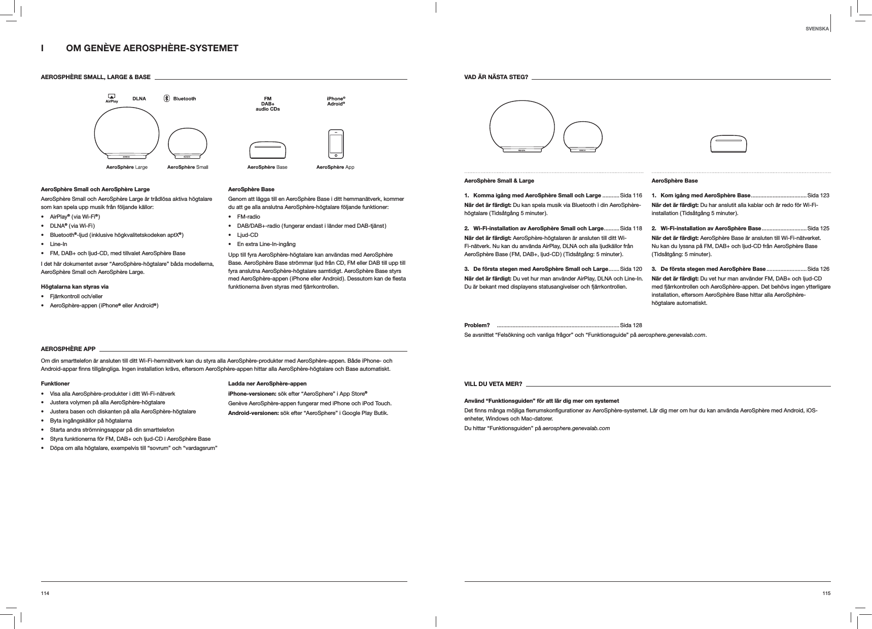 115114VAD ÄR NÄSTA STEG?AeroSphère Small &amp; Large 1.   Komma igång med AeroSphère Small och Large ........... Sida 116När det är färdigt: Du kan spela musik via Bluetooth i din AeroSphère-högtalare ( Tidsåtgång 5 minuter ).2.   Wi-Fi-installation av AeroSphère Small och Large .......... Sida  118När det är färdigt: AeroSphère-högtalaren är ansluten till ditt Wi-Fi-nätverk. Nu kan du använda AirPlay, DLNA och alla ljudkällor från AeroSphère Base ( FM, DAB+, ljud-CD ) ( Tidsåtgång: 5 minuter ).3.  De första stegen med AeroSphère Small och Large ....... Sida  120När det är färdigt: Du vet hur man använder AirPlay, DLNA och Line-In. Du är bekant med displayens statusangivelser och fjärrkontrollen.AeroSphère Base 1.  Kom igång med AeroSphère Base .................................... Sida  123När det är färdigt: Du har anslutit alla kablar och är redo för Wi-Fi-installation ( Tidsåtgång 5 minuter ).2.  Wi-Fi-installation av AeroSphère Base ............................. Sida  125När det är färdigt: AeroSphère Base är ansluten till Wi-Fi-nätverket. Nu kan du lyssna på FM, DAB+ och ljud-CD från AeroSphère Base ( Tidsåtgång:  5  minuter ).3.  De första stegen med AeroSphère Base .......................... Sida  126När det är färdigt: Du vet hur man använder FM, DAB+ och ljud-CD med fjärrkontrollen och AeroSphère-appen. Det behövs ingen ytterligare installation, eftersom AeroSphère Base hittar alla AeroSphère-högtalare automatiskt.Problem?   ...............................................................................Sida 128Se avsnittet “Felsökning och vanliga frågor” och “Funktionsguide” på aerosphere.genevalab.com.VILL DU VETA MER?Använd “Funktionsguiden” för att lär dig mer om systemetenheter, Windows och Mac-datorer. Du hittar “Funktionsguiden” på aerosphere.genevalab.comI  OM GENÈVE AEROSPHÈRE-SYSTEMET AEROSPHÈRE SMALL, LARGE &amp; BASEAeroSphère Small och AeroSphère LargeAeroSphère Small och AeroSphère Large är trådlösa aktiva högtalare som kan spela upp musik från följande källor: AirPlay® ( via Wi-Fi® ) DLNA® ( via Wi-Fi ) Bluetooth®-ljud ( inklusive högkvalitetskodeken aptX® ) Line-In FM, DAB+ och ljud-CD, med tillvalet AeroSphère BaseI det här dokumentet avser “AeroSphère-högtalare” båda modellerna, AeroSphère Small och AeroSphère Large.Högtalarna kan styras via  Fjärrkontroll och/eller AeroSphère-appen ( iPhone® eller Android® )AeroSphère BaseGenom att lägga till en AeroSphère Base i ditt hemmanätverk, kommer du att ge alla anslutna AeroSphère-högtalare följande funktioner: FM-radio DAB/DAB+-radio ( fungerar endast i länder med DAB-tjänst ) Ljud-CD En extra Line-In-ingångUpp till fyra AeroSphère-högtalare kan användas med AeroSphère Base. AeroSphère Base strömmar ljud från CD, FM eller DAB till upp till fyra anslutna AeroSphère-högtalare samtidigt. AeroSphère Base styrs funktionerna även styras med fjärrkontrollen.AEROSPHÈRE APPOm din smarttelefon är ansluten till ditt Wi-Fi-hemnätverk kan du styra alla AeroSphère-produkter med AeroSphère-appen. Både iPhone- och  automatiskt.Funktioner Visa alla AeroSphère-produkter i ditt Wi-Fi-nätverk Justera volymen på alla AeroSphère-högtalare Justera basen och diskanten på alla AeroSphère-högtalare Byta ingångskällor på högtalarna Starta andra strömningsappar på din smarttelefon Styra funktionerna för FM, DAB+ och ljud-CD i AeroSphère Base Döpa om alla högtalare, exempelvis till “sovrum” och “vardagsrum”Ladda ner AeroSphère-appeniPhone-versionen: sök efter “AeroSphere” i App Store®Genève AeroSphère-appen fungerar med iPhone och iPod Touch.Android-versionen: sök efter “AeroSphere” i Google Play Butik.SVENSKA