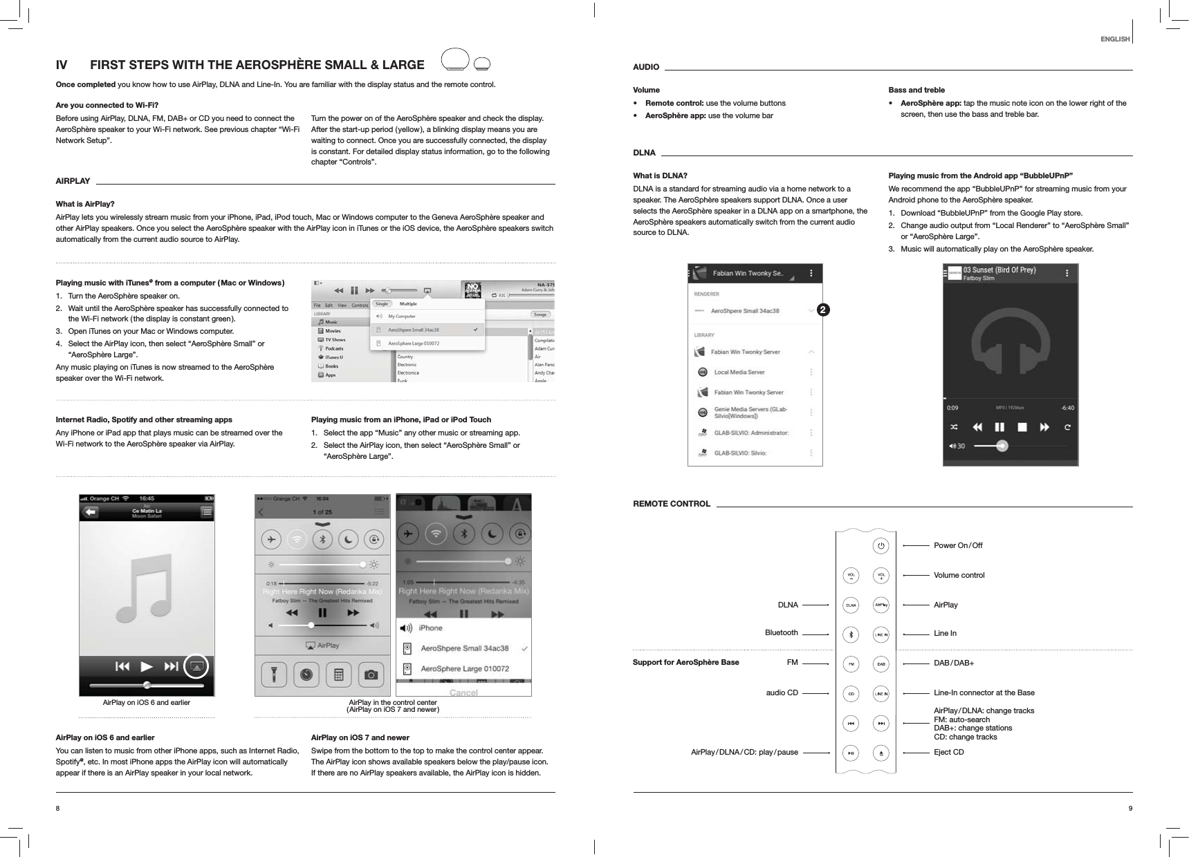98ENGLISHIV  FIRST STEPS WITH THE AEROSPHÈRE SMALL &amp; LARGEOnce completed you know how to use AirPlay, DLNA and Line-In. You are familiar with the display status and the remote control.Are you connected to Wi-Fi?Before using AirPlay, DLNA, FM, DAB+ or CD you need to connect the AeroSphère speaker to your Wi-Fi network. See previous chapter “Wi-Fi Network Setup”.Turn the power on of the AeroSphère speaker and check the display. After the start-up period ( yellow ), a blinking display means you are waiting to connect. Once you are successfully connected, the display is constant. For detailed display status information, go to the following chapter “Controls”. AIRPLAYWhat is AirPlay?AirPlay lets you wirelessly stream music from your iPhone, iPad, iPod touch, Mac or Windows computer to the Geneva AeroSphère speaker and other AirPlay speakers. Once you select the AeroSphère speaker with the AirPlay icon in iTunes or the iOS device, the AeroSphère speakers switch automatically from the current audio source to AirPlay.Playing music with iTunes@ from a computer ( Mac or Windows )1.  Turn the AeroSphère speaker on.2.  Wait until the AeroSphère speaker has successfully connected to the Wi-Fi network ( the display is constant green ).3.  Open iTunes on your Mac or Windows computer.4.  Select the AirPlay icon, then select “AeroSphère Small” or “AeroSphère Large”.Any music playing on iTunes is now streamed to the AeroSphère speaker over the Wi-Fi network.Internet Radio, Spotify and other streaming apps Any iPhone or iPad app that plays music can be streamed over the Wi-Fi network to the AeroSphère speaker via AirPlay.Playing music from an iPhone, iPad or iPod Touch1.  Select the app “Music” any other music or streaming app.2.  Select the AirPlay icon, then select “AeroSphère Small” or “AeroSphère Large”.AirPlay in the control center ( AirPlay on iOS 7 and newer )AirPlay on iOS 6 and earlierAirPlay on iOS 6 and earlierYou can listen to music from other iPhone apps, such as Internet Radio, Spotify@, etc. In most iPhone apps the AirPlay icon will automatically appear if there is an AirPlay speaker in your local network. AirPlay on iOS 7 and newerSwipe from the bottom to the top to make the control center appear. The AirPlay icon shows available speakers below the play/pause icon.  If there are no AirPlay speakers available, the AirPlay icon is hidden.AUDIOVolume Remote control: use the volume buttons AeroSphère app: use the volume barBass and treble AeroSphère app: tap the music note icon on the lower right of the screen, then use the bass and treble bar.DLNAWhat is DLNA?DLNA is a standard for streaming audio via a home network to a speaker. The AeroSphère speakers support DLNA. Once a user selects the AeroSphère speaker in a DLNA app on a smartphone, the AeroSphère speakers automatically switch from the current audio source to DLNA.Playing music from the Android app “BubbleUPnP”We recommend the app “BubbleUPnP” for streaming music from your Android phone to the AeroSphère speaker.1.  Download “BubbleUPnP” from the Google Play store.2.  Change audio output from “Local Renderer” to “AeroSphère Small” or “AeroSphère Large”.3.  Music will automatically play on the AeroSphère speaker.REMOTE CONTROLPower  On / OffVolume controlAirPlayLine In DAB / DAB+Line-In connector at the Base AirPlay / DLNA:  change  tracks   FM: auto-search  DAB+: change stations   CD: change tracks Eject CDDLNABluetoothFMaudio CDAirPlay / DLNA / CD:  play / pause2Support for AeroSphère Base 