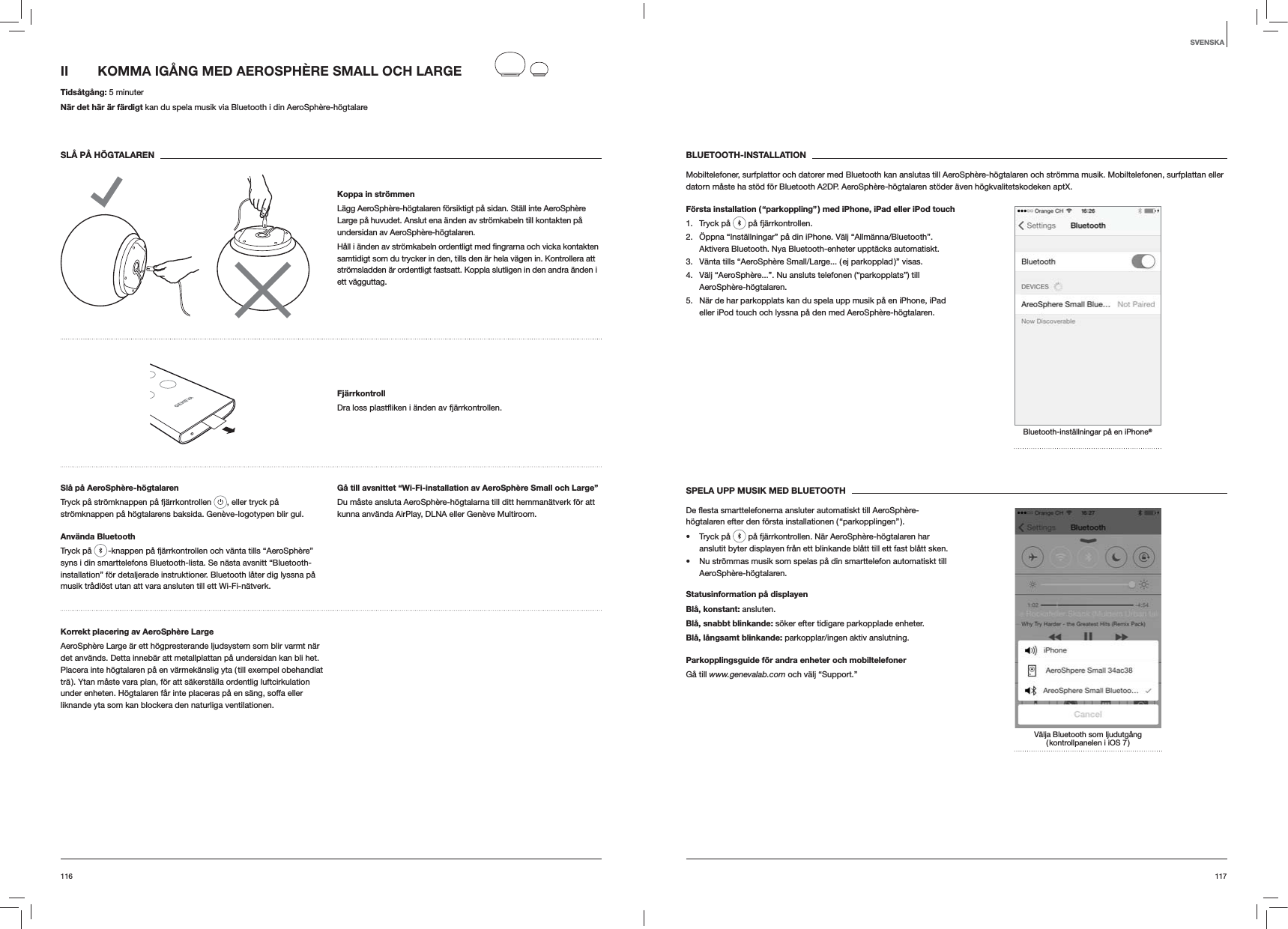 117116BLUETOOTH-INSTALLATIONMobiltelefoner, surfplattor och datorer med Bluetooth kan anslutas till AeroSphère-högtalaren och strömma musik. Mobiltelefonen, surfplattan eller datorn måste ha stöd för Bluetooth A2DP. AeroSphère-högtalaren stöder även högkvalitetskodeken aptX.Första installation ( “parkoppling” ) med iPhone, iPad eller iPod touch1. Tryck på   på fjärrkontrollen.2.  Öppna “Inställningar” på din iPhone. Välj “Allmänna/Bluetooth”. Aktivera Bluetooth. Nya Bluetooth-enheter upptäcks automatiskt. 3.  Vänta tills “AeroSphère Small/Large... ( ej parkopplad )” visas.4.  Välj “AeroSphère...”. Nu ansluts telefonen (“parkopplats”) till AeroSphère-högtalaren.5.  När de har parkopplats kan du spela upp musik på en iPhone, iPad eller iPod touch och lyssna på den med AeroSphère-högtalaren.Bluetooth-inställningar på en iPhone®SPELA UPP MUSIK MED BLUETOOTHhögtalaren efter den första installationen ( “parkopplingen” ). Tryck på   på fjärrkontrollen. När AeroSphère-högtalaren har anslutit byter displayen från ett blinkande blått till ett fast blått sken.  Nu strömmas musik som spelas på din smarttelefon automatiskt till AeroSphère-högtalaren.Statusinformation på displayenBlå, konstant: ansluten.Blå, snabbt blinkande: söker efter tidigare parkopplade enheter.Blå, långsamt blinkande: parkopplar/ingen aktiv anslutning.Parkopplingsguide för andra enheter och mobiltelefonerGå till www.genevalab.com och välj “Support.”Välja Bluetooth som ljudutgång ( kontrollpanelen i iOS 7 )II  KOMMA IGÅNG MED AEROSPHÈRE SMALL OCH LARGE Tidsåtgång: 5 minuterNär det här är färdigt kan du spela musik via Bluetooth i din AeroSphère-högtalareSLÅ PÅ HÖGTALARENKoppa in strömmenLägg AeroSphère-högtalaren försiktigt på sidan. Ställ inte AeroSphère Large på huvudet. Anslut ena änden av strömkabeln till kontakten på undersidan av AeroSphère-högtalaren. samtidigt som du trycker in den, tills den är hela vägen in. Kontrollera att strömsladden är ordentligt fastsatt. Koppla slutligen in den andra änden i ett vägguttag.Fjärrkontroll fjärrkontrollen.Slå på AeroSphère-högtalarenTryck på strömknappen på fjärrkontrollen  , eller tryck på strömknappen på högtalarens baksida. Genève-logotypen blir gul.Använda BluetoothTryck på   -knappen på fjärrkontrollen och vänta tills “AeroSphère” syns i din smarttelefons Bluetooth-lista. Se nästa avsnitt “Bluetooth-installation” för detaljerade instruktioner. Bluetooth låter dig lyssna på musik trådlöst utan att vara ansluten till ett Wi-Fi-nätverk.Gå till avsnittet “Wi-Fi-installation av AeroSphère Small och Large”Du måste ansluta AeroSphère-högtalarna till ditt hemmanätverk för att kunna använda AirPlay, DLNA eller Genève Multiroom.Korrekt placering av AeroSphère LargeAeroSphère Large är ett högpresterande ljudsystem som blir varmt när det används. Detta innebär att metallplattan på undersidan kan bli het. Placera inte högtalaren på en värmekänslig yta ( till exempel obehandlat trä ). Ytan måste vara plan, för att säkerställa ordentlig luftcirkulation under enheten. Högtalaren får inte placeras på en säng, soffa eller liknande yta som kan blockera den naturliga ventilationen.SVENSKA