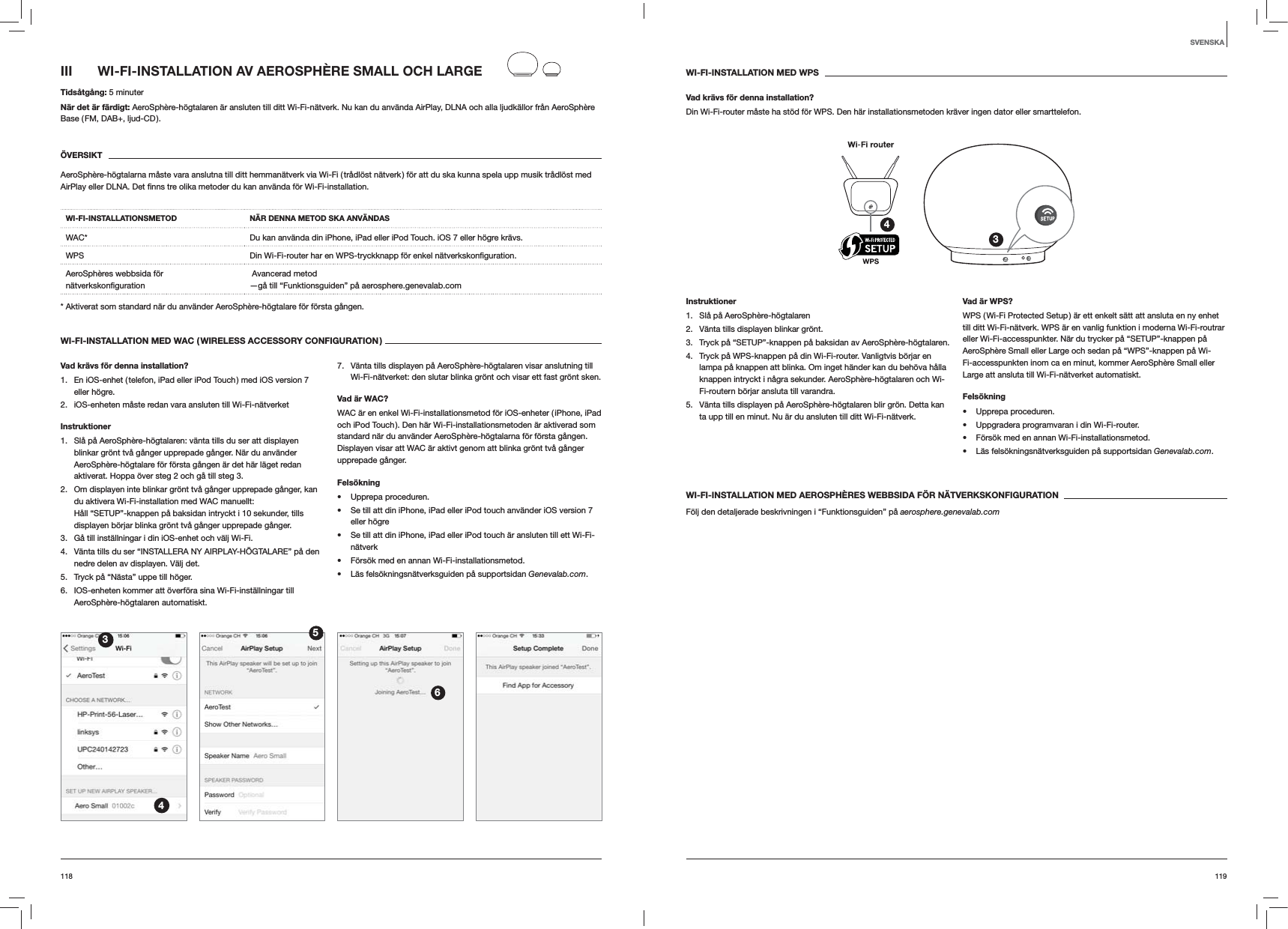 119118WI-FI-INSTALLATION MED WPSVad krävs för denna installation?Din Wi-Fi-router måste ha stöd för WPS. Den här installationsmetoden kräver ingen dator eller smarttelefon.34Instruktioner1.  Slå på AeroSphère-högtalaren2.  Vänta tills displayen blinkar grönt.3.  Tryck på “SETUP”-knappen på baksidan av AeroSphère-högtalaren.4.  Tryck på WPS-knappen på din Wi-Fi-router. Vanligtvis börjar en lampa på knappen att blinka. Om inget händer kan du behöva hålla knappen intryckt i några sekunder. AeroSphère-högtalaren och Wi-Fi-routern börjar ansluta till varandra.5.  Vänta tills displayen på AeroSphère-högtalaren blir grön. Detta kan ta upp till en minut. Nu är du ansluten till ditt Wi-Fi-nätverk. Vad är WPS?WPS ( Wi-Fi Protected Setup ) är ett enkelt sätt att ansluta en ny enhet till ditt Wi-Fi-nätverk. WPS är en vanlig funktion i moderna Wi-Fi-routrar eller Wi-Fi-accesspunkter. När du trycker på “SETUP”-knappen på AeroSphère Small eller Large och sedan på “WPS”-knappen på Wi-Fi-accesspunkten inom ca en minut, kommer AeroSphère Small eller Large att ansluta till Wi-Fi-nätverket automatiskt.Felsökning Upprepa proceduren. Uppgradera programvaran i din Wi-Fi-router. Försök med en annan Wi-Fi-installationsmetod. Läs felsökningsnätverksguiden på supportsidan Genevalab.com.WI-FI-INSTALLATION MED AEROSPHÈRES WEBBSIDA FÖR NÄTVERKSKONFIGURATIONFölj den detaljerade beskrivningen i “Funktionsguiden” på aerosphere.genevalab.comIII  WI-FI-INSTALLATION AV AEROSPHÈRE SMALL OCH LARGETidsåtgång: 5 minuterNär det är färdigt: AeroSphère-högtalaren är ansluten till ditt Wi-Fi-nätverk. Nu kan du använda AirPlay, DLNA och alla ljudkällor från AeroSphère Base ( FM, DAB+, ljud-CD ).ÖVERSIKTAeroSphère-högtalarna måste vara anslutna till ditt hemmanätverk via Wi-Fi ( trådlöst nätverk ) för att du ska kunna spela upp musik trådlöst med WI-FI-INSTALLATIONSMETOD NÄR DENNA METOD SKA ANVÄNDASWAC* Du kan använda din iPhone, iPad eller iPod Touch. iOS 7 eller högre krävs.WPS Din Wi-Fi-router har en WPS-tryckknapp för enkel AeroSphères webbsida för  Avancerad metod —gå till “Funktionsguiden” på aerosphere.genevalab.com* Aktiverat som standard när du använder AeroSphère-högtalare för första gången.WI-FI-INSTALLATION MED WAC ( WIRELESS ACCESSORY CONFIGURATION )Vad krävs för denna installation?1.  En iOS-enhet ( telefon, iPad eller iPod Touch ) med iOS version 7 eller högre.2.  iOS-enheten måste redan vara ansluten till Wi-Fi-nätverketInstruktioner1.  Slå på AeroSphère-högtalaren: vänta tills du ser att displayen blinkar grönt två gånger upprepade gånger. När du använder AeroSphère-högtalare för första gången är det här läget redan aktiverat. Hoppa över steg 2 och gå till steg 3.2.  Om displayen inte blinkar grönt två gånger upprepade gånger, kan du aktivera Wi-Fi-installation med WAC manuellt: Håll “SETUP”-knappen på baksidan intryckt i 10 sekunder, tills displayen börjar blinka grönt två gånger upprepade gånger.3.  Gå till inställningar i din iOS-enhet och välj Wi-Fi.4.  Vänta tills du ser “INSTALLERA NY AIRPLAY-HÖGTALARE” på den nedre delen av displayen. Välj det.5.  Tryck på “Nästa” uppe till höger.6.  IOS-enheten kommer att överföra sina Wi-Fi-inställningar till AeroSphère-högtalaren automatiskt.7.  Vänta tills displayen på AeroSphère-högtalaren visar anslutning till Wi-Fi-nätverket: den slutar blinka grönt och visar ett fast grönt sken. Vad är WAC?WAC är en enkel Wi-Fi-installationsmetod för iOS-enheter ( iPhone, iPad och iPod Touch ). Den här Wi-Fi-installationsmetoden är aktiverad som standard när du använder AeroSphère-högtalarna för första gången. Displayen visar att WAC är aktivt genom att blinka grönt två gånger upprepade gånger.Felsökning Upprepa proceduren. Se till att din iPhone, iPad eller iPod touch använder iOS version 7 eller högre Se till att din iPhone, iPad eller iPod touch är ansluten till ett Wi-Fi-nätverk Försök med en annan Wi-Fi-installationsmetod. Läs felsökningsnätverksguiden på supportsidan Genevalab.com.3456SVENSKA