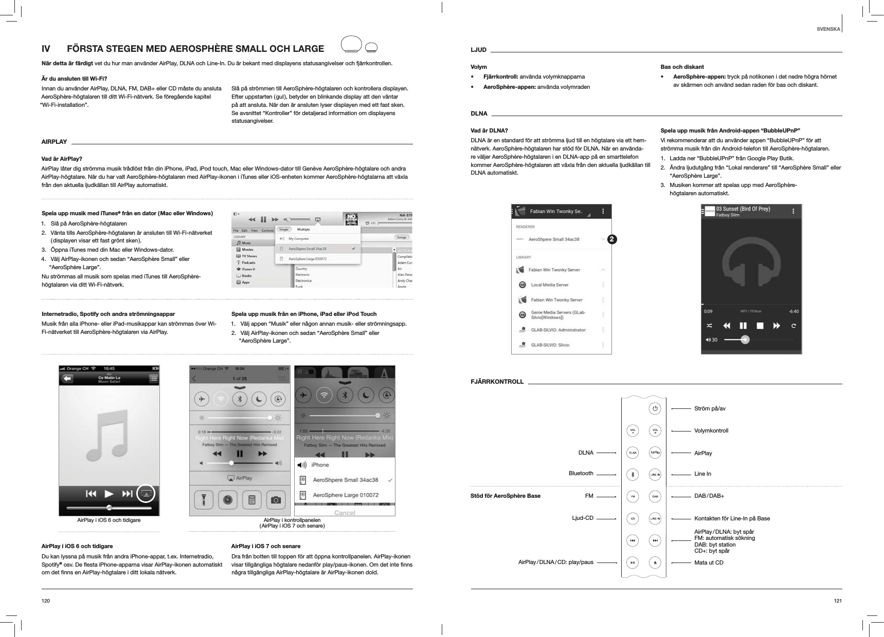 121120LJUDVolyms Fjärrkontroll: använda volymknapparnas AeroSphère-appen: använda volymradenBas och diskants AeroSphère-appen: tryck på notikonen i det nedre högra hörnet av skärmen och använd sedan raden för bas och diskant.DLNAVad är DLNA?DLNA är en standard för att strömma ljud till en högtalare via ett hem-nätverk. AeroSphère-högtalaren har stöd för DLNA. När en använda-re väljer AeroSphère-högtalaren i en DLNA-app på en smarttelefon kommer AeroSphère-högtalaren att växla från den aktuella ljudkällan till DLNA automatiskt.Spela upp musik från Android-appen “BubbleUPnP”Vi rekommenderar att du använder appen “BubbleUPnP” för att strömma musik från din Android-telefon till AeroSphère-högtalaren.1.  Ladda ner “BubbleUPnP” från Google Play Butik.2.  Ändra ljudutgång från “Lokal renderare” till “AeroSphère Small” eller “AeroSphère Large”.3.  Musiken kommer att spelas upp med AeroSphère-högtalaren automatiskt.FJÄRRKONTROLLIV   FÖRSTA STEGEN MED AEROSPHÈRE SMALL OCH LARGENär detta är färdigt vet du hur man använder AirPlay, DLNA och Line-In. Du är bekant med displayens statusangivelser och fjärrkontrollen.Är du ansluten till Wi-Fi?Innan du använder AirPlay, DLNA, FM, DAB+ eller CD måste du ansluta AeroSphère-högtalaren till ditt Wi-Fi-nätverk. Se föregående kapitel “Wi-Fi-installation”.Slå på strömmen till AeroSphère-högtalaren och kontrollera displayen. Efter uppstarten ( gul ), betyder en blinkande display att den väntar på att ansluta. När den är ansluten lyser displayen med ett fast sken. Se avsnittet “Kontroller” för detaljerad information om displayens statusangivelser. AIRPLAYVad är AirPlay?AirPlay låter dig strömma musik trådlöst från din iPhone, iPad, iPod touch, Mac eller Windows-dator till Genève AeroSphère-högtalare och andra AirPlay-högtalare. När du har valt AeroSphère-högtalaren med AirPlay-ikonen i iTunes eller iOS-enheten kommer AeroSphère-högtalarna att växla från den aktuella ljudkällan till AirPlay automatiskt.Spela upp musik med iTunes@ från en dator ( Mac eller Windows )1.  Slå på AeroSphère-högtalaren2.  Vänta tills AeroSphère-högtalaren är ansluten till Wi-Fi-nätverket ( displayen visar ett fast grönt sken ).3.  Öppna iTunes med din Mac eller Windows-dator.4.  Välj AirPlay-ikonen och sedan “AeroSphère Small” eller “AeroSphère Large”.Nu strömmas all musik som spelas med iTunes till AeroSphère-högtalaren via ditt Wi-Fi-nätverk.Internetradio, Spotify och andra strömningsappar Musik från alla iPhone- eller iPad-musikappar kan strömmas över Wi-Fi-nätverket till AeroSphère-högtalaren via AirPlay.Spela upp musik från en iPhone, iPad eller iPod Touch1.  Välj appen “Musik” eller någon annan musik- eller strömningsapp.2.  Välj AirPlay-ikonen och sedan “AeroSphère Small” eller “AeroSphère Large”.AirPlay i kontrollpanelen ( AirPlay i iOS 7 och senare )AirPlay i iOS 6 och tidigareAirPlay i iOS 6 och tidigareDu kan lyssna på musik från andra iPhone-appar, t.ex. Internetradio, Spotify@AirPlay i iOS 7 och senareDra från botten till toppen för att öppna kontrollpanelen. AirPlay-ikonen några tillgängliga AirPlay-högtalare är AirPlay-ikonen dold.SVENSKA2Ström på/avVolymkontrollAirPlayLine In DAB / DAB+Kontakten för Line-In på BaseAirPlay / DLNA:  byt  spår FM: automatisk sökning  DAB: byt station  CD+: byt spår Mata ut CDStöd för AeroSphère BaseDLNABluetoothFMLjud-CDAirPlay / DLNA / CD:  play/paus