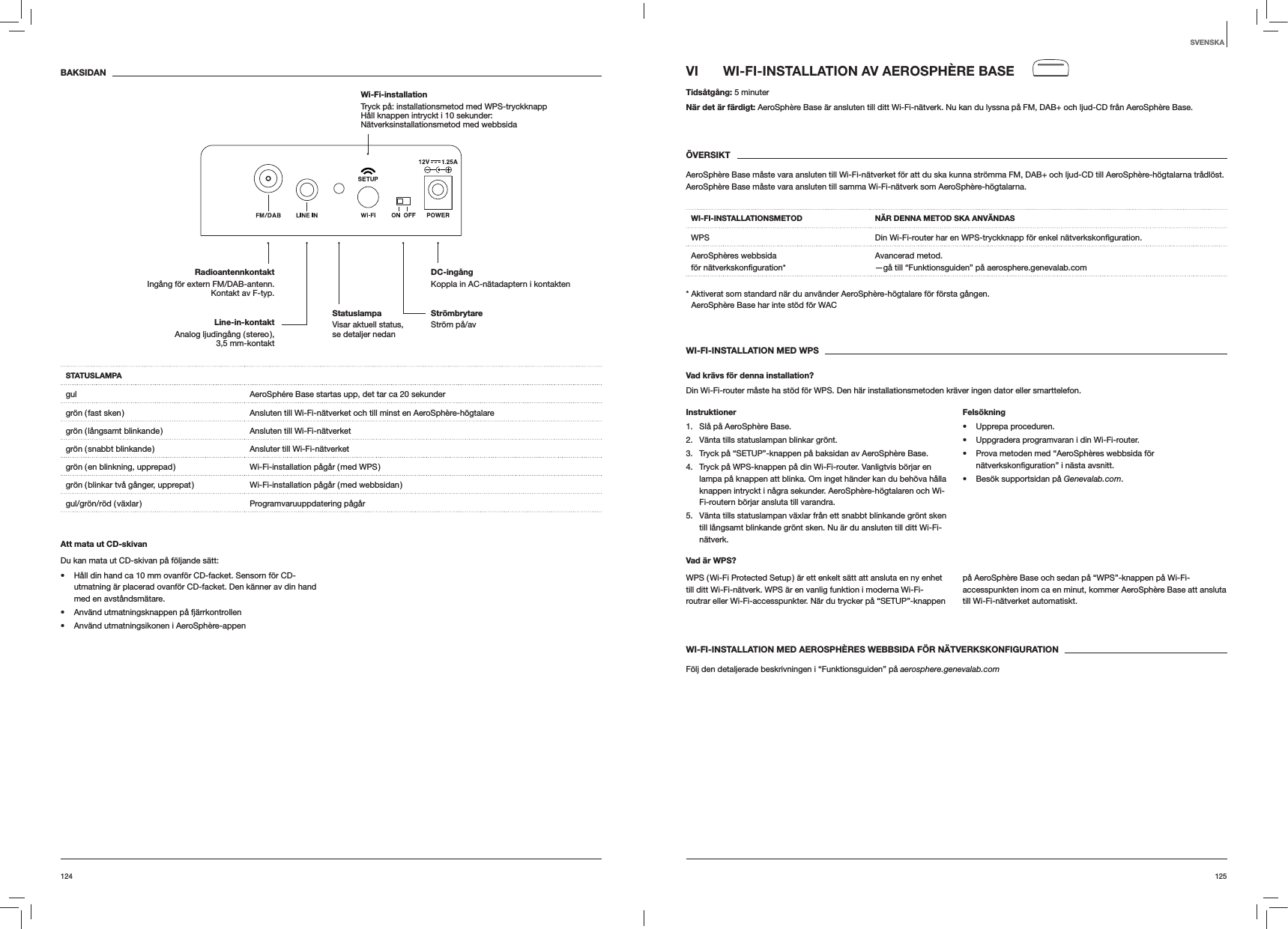 125124VI  WI-FI-INSTALLATION AV AEROSPHÈRE BASETidsåtgång: 5 minuterNär det är färdigt: AeroSphère Base är ansluten till ditt Wi-Fi-nätverk. Nu kan du lyssna på FM, DAB+ och ljud-CD från AeroSphère Base.ÖVERSIKTAeroSphère Base måste vara ansluten till Wi-Fi-nätverket för att du ska kunna strömma FM, DAB+ och ljud-CD till AeroSphère-högtalarna trådlöst. AeroSphère Base måste vara ansluten till samma Wi-Fi-nätverk som AeroSphère-högtalarna.WI-FI-INSTALLATIONSMETOD NÄR DENNA METOD SKA ANVÄNDASWPS Din Wi-Fi-router har en WPS-tryckknapp för enkel AeroSphères webbsida för Avancerad metod. —gå till “Funktionsguiden” på aerosphere.genevalab.com*  Aktiverat som standard när du använder AeroSphère-högtalare för första gången. AeroSphère Base har inte stöd för WACWI-FI-INSTALLATION MED WPSVad krävs för denna installation?Din Wi-Fi-router måste ha stöd för WPS. Den här installationsmetoden kräver ingen dator eller smarttelefon.Instruktioner1.  Slå på AeroSphère Base.2.  Vänta tills statuslampan blinkar grönt.3.  Tryck på “SETUP”-knappen på baksidan av AeroSphère Base.4.  Tryck på WPS-knappen på din Wi-Fi-router. Vanligtvis börjar en lampa på knappen att blinka. Om inget händer kan du behöva hålla knappen intryckt i några sekunder. AeroSphère-högtalaren och Wi-Fi-routern börjar ansluta till varandra.5.  Vänta tills statuslampan växlar från ett snabbt blinkande grönt sken till långsamt blinkande grönt sken. Nu är du ansluten till ditt Wi-Fi-nätverk.Felsökning Upprepa proceduren. Uppgradera programvaran i din Wi-Fi-router. Prova metoden med “AeroSphères webbsida för  avsnitt. Besök supportsidan på Genevalab.com.Vad är WPS?WPS ( Wi-Fi Protected Setup ) är ett enkelt sätt att ansluta en ny enhet till ditt Wi-Fi-nätverk. WPS är en vanlig funktion i moderna Wi-Fi-routrar eller Wi-Fi-accesspunkter. När du trycker på “SETUP”-knappen på AeroSphère Base och sedan på “WPS”-knappen på Wi-Fi-accesspunkten inom ca en minut, kommer AeroSphère Base att ansluta till Wi-Fi-nätverket automatiskt.WI-FI-INSTALLATION MED AEROSPHÈRES WEBBSIDA FÖR NÄTVERKSKONFIGURATIONFölj den detaljerade beskrivningen i “Funktionsguiden” på aerosphere.genevalab.comBAKSIDANSTATUSLAMPAgul AeroSphére Base startas upp, det tar ca 20 sekundergrön ( fast sken ) Ansluten till Wi-Fi-nätverket och till minst en AeroSphère-högtalaregrön ( långsamt blinkande ) Ansluten till Wi-Fi-nätverketgrön ( snabbt blinkande ) Ansluter till Wi-Fi-nätverketgrön ( en blinkning, upprepad ) Wi-Fi-installation pågår ( med WPS )grön ( blinkar två gånger, upprepat ) Wi-Fi-installation pågår ( med webbsidan )gul/grön/röd  ( växlar ) Programvaruuppdatering  pågårAtt mata ut CD-skivanDu kan mata ut CD-skivan på följande sätt: Håll din hand ca 10 mm ovanför CD-facket. Sensorn för CD-utmatning är placerad ovanför CD-facket. Den känner av din hand med en avståndsmätare. Använd utmatningsknappen på fjärrkontrollen Använd utmatningsikonen i AeroSphère-appenSVENSKAStrömbrytare Ström på/avDC-ingång Koppla in AC-nätadaptern i kontaktenRadioantennkontaktIngång för extern FM/DAB-antenn.  Kontakt av F-typ.Wi-Fi-installation  Tryck på: installationsmetod med WPS-tryckknapp Håll knappen intryckt i 10 sekunder: Nätverksinstallationsmetod med webbsidaLine-in-kontakt Analog  ljudingång  ( stereo ),  3,5 mm-kontaktStatuslampa  Visar aktuell status,  se detaljer nedan