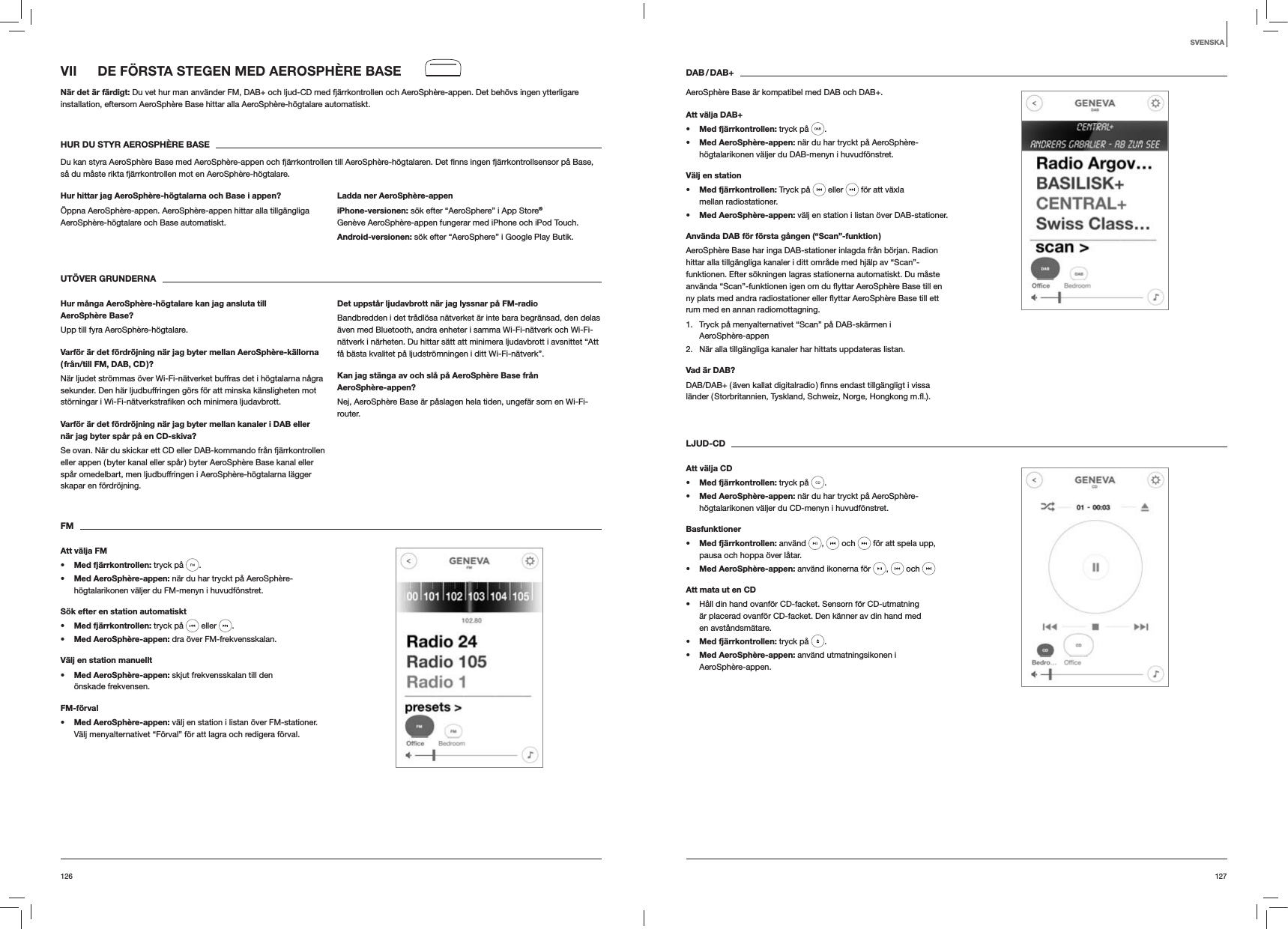 127126DAB / DAB+AeroSphère Base är kompatibel med DAB och DAB+.Att välja DAB+s Med fjärrkontrollen: tryck på  . s Med AeroSphère-appen: när du har tryckt på AeroSphère-högtalarikonen väljer du DAB-menyn i huvudfönstret.Välj en stations Med fjärrkontrollen: Tryck på   eller   för att växla mellan radiostationer.s Med AeroSphère-appen: välj en station i listan över DAB-stationer.Använda DAB för första gången (“Scan”-funktion )AeroSphère Base har inga DAB-stationer inlagda från början. Radion hittar alla tillgängliga kanaler i ditt område med hjälp av “Scan”-funktionen. Efter sökningen lagras stationerna automatiskt. Du måste rum med en annan radiomottagning.1.  Tryck på menyalternativet “Scan” på DAB-skärmen i  AeroSphère-appen2.  När alla tillgängliga kanaler har hittats uppdateras listan. Vad är DAB?LJUD-CDAtt välja CDs Med fjärrkontrollen: tryck på  . s Med AeroSphère-appen: när du har tryckt på AeroSphère-högtalarikonen väljer du CD-menyn i huvudfönstret. Basfunktioners Med fjärrkontrollen: använd  ,   och   för att spela upp, pausa och hoppa över låtar.s Med AeroSphère-appen: använd ikonerna för  ,   och Att mata ut en CD Håll din hand ovanför CD-facket. Sensorn för CD-utmatning är placerad ovanför CD-facket. Den känner av din hand med en avståndsmätare.s Med fjärrkontrollen: tryck på  .s Med AeroSphère-appen: använd utmatningsikonen i  AeroSphère-appen.VII  DE FÖRSTA STEGEN MED AEROSPHÈRE BASENär det är färdigt: Du vet hur man använder FM, DAB+ och ljud-CD med fjärrkontrollen och AeroSphère-appen. Det behövs ingen ytterligare installation, eftersom AeroSphère Base hittar alla AeroSphère-högtalare automatiskt.HUR DU STYR AEROSPHÈRE BASEså du måste rikta fjärrkontrollen mot en AeroSphère-högtalare.Hur hittar jag AeroSphère-högtalarna och Base i appen?Öppna AeroSphère-appen. AeroSphère-appen hittar alla tillgängliga AeroSphère-högtalare och Base automatiskt. Ladda ner AeroSphère-appeniPhone-versionen: sök efter “AeroSphere” i App Store® Genève AeroSphère-appen fungerar med iPhone och iPod Touch.Android-versionen: sök efter “AeroSphere” i Google Play Butik.UTÖVER GRUNDERNA Hur många AeroSphère-högtalare kan jag ansluta till AeroSphère Base?Upp till fyra AeroSphère-högtalare.Varför är det fördröjning när jag byter mellan AeroSphère-källorna ( från/till FM, DAB, CD )?När ljudet strömmas över Wi-Fi-nätverket buffras det i högtalarna några sekunder. Den här ljudbuffringen görs för att minska känsligheten mot Varför är det fördröjning när jag byter mellan kanaler i DAB eller när jag byter spår på en CD-skiva?Se ovan. När du skickar ett CD eller DAB-kommando från fjärrkontrollen eller appen ( byter kanal eller spår ) byter AeroSphère Base kanal eller spår omedelbart, men ljudbuffringen i AeroSphère-högtalarna lägger skapar en fördröjning.Det uppstår ljudavbrott när jag lyssnar på FM-radioBandbredden i det trådlösa nätverket är inte bara begränsad, den delas även med Bluetooth, andra enheter i samma Wi-Fi-nätverk och Wi-Fi-nätverk i närheten. Du hittar sätt att minimera ljudavbrott i avsnittet “Att få bästa kvalitet på ljudströmningen i ditt Wi-Fi-nätverk”.Kan jag stänga av och slå på AeroSphère Base från AeroSphère-appen?Nej, AeroSphère Base är påslagen hela tiden, ungefär som en Wi-Fi-router.FMAtt välja FMs Med fjärrkontrollen: tryck på  . s Med AeroSphère-appen: när du har tryckt på AeroSphère-högtalarikonen väljer du FM-menyn i huvudfönstret.Sök efter en station automatiskts Med fjärrkontrollen: tryck på   eller  .s Med AeroSphère-appen: dra över FM-frekvensskalan.Välj en station manuellts Med AeroSphère-appen: skjut frekvensskalan till den önskade frekvensen.FM-förvals Med AeroSphère-appen: välj en station i listan över FM-stationer. Välj menyalternativet “Förval” för att lagra och redigera förval. SVENSKA