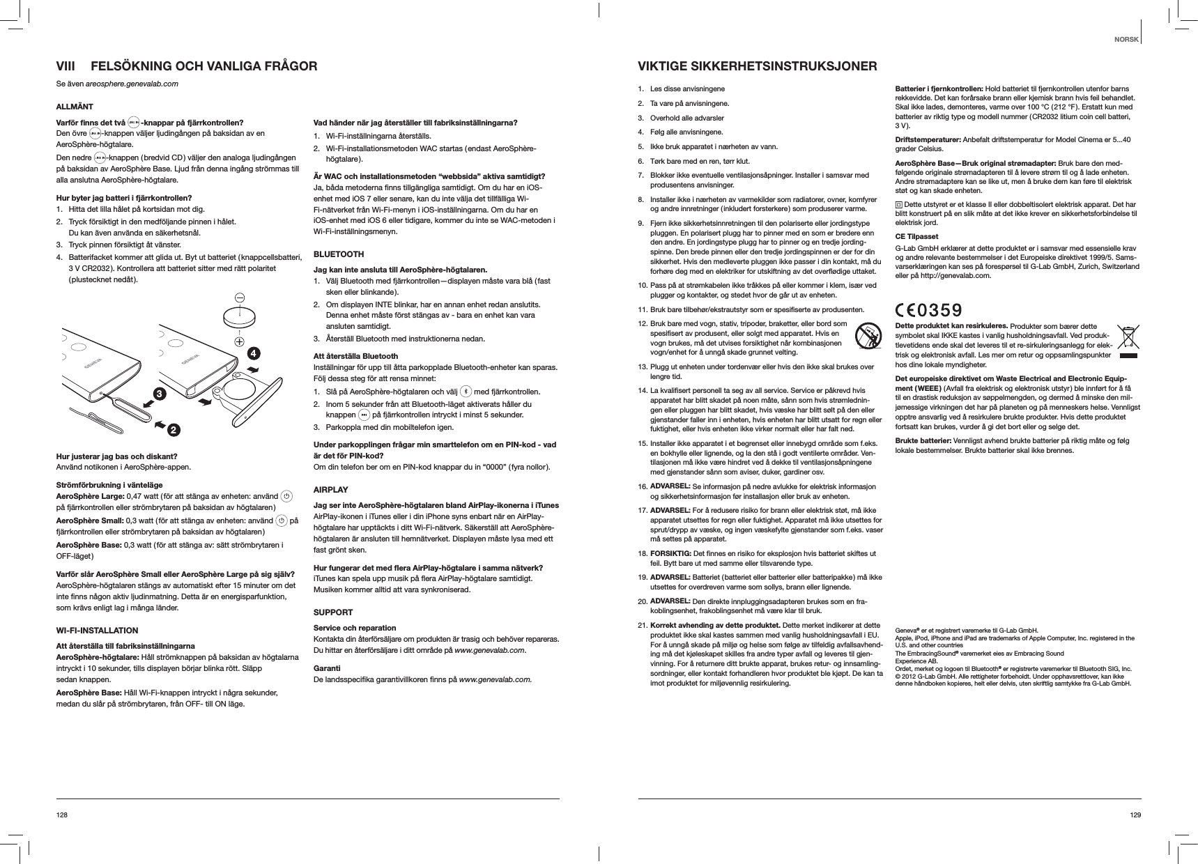 129128VIII  FELSÖKNING OCH VANLIGA FRÅGORSe även areosphere.genevalab.comALLMÄNTVarför ﬁnns det två  -knappar på fjärrkontrollen?Den övre  -knappen väljer ljudingången på baksidan av en AeroSphère-högtalare.Den nedre  -knappen ( bredvid CD ) väljer den analoga ljudingången på baksidan av AeroSphère Base. Ljud från denna ingång strömmas till alla anslutna AeroSphère-högtalare.Hur byter jag batteri i fjärrkontrollen? 1.  Hitta det lilla hålet på kortsidan mot dig.2.  Tryck försiktigt in den medföljande pinnen i hålet. Du kan även använda en säkerhetsnål.3.  Tryck pinnen försiktigt åt vänster.4.  Batterifacket kommer att glida ut. Byt ut batteriet ( knappcellsbatteri, 3 V CR2032 ). Kontrollera att batteriet sitter med rätt polaritet ( plustecknet  nedåt ).234Hur justerar jag bas och diskant?Använd notikonen i AeroSphère-appen.Strömförbrukning i väntelägeAeroSphère Large: 0,47 watt ( för att stänga av enheten: använd   på fjärrkontrollen eller strömbrytaren på baksidan av högtalaren )AeroSphère Small: 0,3 watt ( för att stänga av enheten: använd   på fjärrkontrollen eller strömbrytaren på baksidan av högtalaren )AeroSphère Base: 0,3 watt ( för att stänga av: sätt strömbrytaren i OFF-läget )Varför slår AeroSphère Small eller AeroSphère Large på sig själv?AeroSphère-högtalaren stängs av automatiskt efter 15 minuter om det som krävs enligt lag i många länder.WI-FI-INSTALLATIONAtt återställa till fabriksinställningarnaAeroSphère-högtalare: Håll strömknappen på baksidan av högtalarna intryckt i 10 sekunder, tills displayen börjar blinka rött. Släpp sedan knappen.AeroSphère Base: Håll Wi-Fi-knappen intryckt i några sekunder, medan du slår på strömbrytaren, från OFF- till ON läge.Vad händer när jag återställer till fabriksinställningarna?1. Wi-Fi-inställningarna återställs.2.  Wi-Fi-installationsmetoden WAC startas ( endast AeroSphère-högtalare ).Är WAC och installationsmetoden “webbsida” aktiva samtidigt?enhet med iOS 7 eller senare, kan du inte välja det tillfälliga Wi-Fi-nätverket från Wi-Fi-menyn i iOS-inställningarna. Om du har en iOS-enhet med iOS 6 eller tidigare, kommer du inte se WAC-metoden i Wi-Fi-inställningsmenyn.BLUETOOTHJag kan inte ansluta till AeroSphère-högtalaren.1.  Välj Bluetooth med fjärrkontrollen—displayen måste vara blå ( fast sken eller blinkande ).2.  Om displayen INTE blinkar, har en annan enhet redan anslutits. Denna enhet måste först stängas av - bara en enhet kan vara ansluten samtidigt.3.  Återställ Bluetooth med instruktionerna nedan.Att återställa BluetoothInställningar för upp till åtta parkopplade Bluetooth-enheter kan sparas. Följ dessa steg för att rensa minnet:1.  Slå på AeroSphère-högtalaren och välj   med fjärrkontrollen. 2.  Inom 5 sekunder från att Bluetooth-läget aktiverats håller du knappen   på fjärrkontrollen intryckt i minst 5 sekunder.3.  Parkoppla med din mobiltelefon igen.Under parkopplingen frågar min smarttelefon om en PIN-kod - vad är det för PIN-kod?Om din telefon ber om en PIN-kod knappar du in “0000” ( fyra nollor ).AIRPLAYJag ser inte AeroSphère-högtalaren bland AirPlay-ikonerna i iTunesAirPlay-ikonen i iTunes eller i din iPhone syns enbart när en AirPlay-högtalare har upptäckts i ditt Wi-Fi-nätverk. Säkerställ att AeroSphère-högtalaren är ansluten till hemnätverket. Displayen måste lysa med ett fast grönt sken.Hur fungerar det med ﬂera AirPlay-högtalare i samma nätverk?Musiken kommer alltid att vara synkroniserad.SUPPORTService och reparationKontakta din återförsäljare om produkten är trasig och behöver repareras. Du hittar en återförsäljare i ditt område på www.genevalab.com.Garantiwww.genevalab.com.VIKTIGE SIKKERHETSINSTRUKSJONER1.  Les disse anvisningene 2.  Ta vare på anvisningene.3.  Overhold alle advarsler4.  Følg alle anvisningene. 5.  Ikke bruk apparatet i nærheten av vann.6.  Tørk bare med en ren, tørr klut.7.  Blokker ikke eventuelle ventilasjonsåpninger. Installer i samsvar med produsentens anvisninger.8.  Installer ikke i nærheten av varmekilder som radiatorer, ovner, komfyrer og andre innretninger ( inkludert forsterkere ) som produserer varme. 9.  Fjern ikke sikkerhetsinnretningen til den polariserte eller jordingstype pluggen. En polarisert plugg har to pinner med en som er bredere enn den andre. En jordingstype plugg har to pinner og en tredje jording-spinne. Den brede pinnen eller den tredje jordingspinnen er der for din sikkerhet. Hvis den medleverte pluggen ikke passer i din kontakt, må du forhøre deg med en elektriker for utskiftning av det overflødige uttaket.10. Pass på at strømkabelen ikke tråkkes på eller kommer i klem, især ved plugger og kontakter, og stedet hvor de går ut av enheten.11. Bruk bare tilbehør/ekstrautstyr som er spesifiserte av produsenten.12. Bruk bare med vogn, stativ, tripoder, braketter, eller bord som spesifisert av produsent, eller solgt med apparatet. Hvis en vogn brukes, må det utvises forsiktighet når kombinasjonen vogn/enhet for å unngå skade grunnet velting.13. Plugg ut enheten under tordenvær eller hvis den ikke skal brukes over lengre tid.14. La kvalifisert personell ta seg av all service. Service er påkrevd hvis apparatet har blitt skadet på noen måte, sånn som hvis strømlednin-gen eller pluggen har blitt skadet, hvis væske har blitt sølt på den eller gjenstander faller inn i enheten, hvis enheten har blitt utsatt for regn eller fuktighet, eller hvis enheten ikke virker normalt eller har falt ned.15. Installer ikke apparatet i et begrenset eller innebygd område som f.eks. en bokhylle eller lignende, og la den stå i godt ventilerte områder. Ven-tilasjonen må ikke være hindret ved å dekke til ventilasjonsåpningene med gjenstander sånn som aviser, duker, gardiner osv.16. ADVARSEL: Se informasjon på nedre avlukke for elektrisk informasjon og sikkerhetsinformasjon før installasjon eller bruk av enheten.17. ADVARSEL: For å redusere risiko for brann eller elektrisk støt, må ikke apparatet utsettes for regn eller fuktighet. Apparatet må ikke utsettes for sprut/drypp av væske, og ingen væskefylte gjenstander som f.eks. vaser må settes på apparatet.18. FORSIKTIG: Det finnes en risiko for eksplosjon hvis batteriet skiftes ut feil. Bytt bare ut med samme eller tilsvarende type.19. ADVARSEL: Batteriet ( batteriet eller batterier eller batteripakke ) må ikke utsettes for overdreven varme som sollys, brann eller lignende.20. ADVARSEL: Den direkte innpluggingsadapteren brukes som en fra-koblingsenhet, frakoblingsenhet må være klar til bruk. 21. Korrekt avhending av dette produktet. Dette merket indikerer at dette produktet ikke skal kastes sammen med vanlig husholdningsavfall i EU. For å unngå skade på miljø og helse som følge av tilfeldig avfallsavhend-ing må det kjøleskapet skilles fra andre typer avfall og leveres til gjen-vinning. For å returnere ditt brukte apparat, brukes retur- og innsamling-sordninger, eller kontakt forhandleren hvor produktet ble kjøpt. De kan ta imot produktet for miljøvennlig resirkulering.Batterier i fjernkontrollen: Hold batteriet til fjernkontrollen utenfor barns rekkevidde. Det kan forårsake brann eller kjemisk brann hvis feil behandlet. Skal ikke lades, demonteres, varme over 100 °C ( 212 °F ). Erstatt kun med batterier av riktig type og modell nummer ( CR2032 litium coin cell batteri,  3 V ).Driftstemperaturer: Anbefalt driftstemperatur for Model Cinema er 5...40 grader Celsius.AeroSphère Base—Bruk original strømadapter: Bruk bare den med-følgende originale strømadapteren til å levere strøm til og å lade enheten. Andre strømadaptere kan se like ut, men å bruke dem kan føre til elektrisk støt og kan skade enheten. Dette utstyret er et klasse II eller dobbeltisolert elektrisk apparat. Det har blitt konstruert på en slik måte at det ikke krever en sikkerhetsforbindelse til elektrisk jord.CE TilpassetG-Lab GmbH erklærer at dette produktet er i samsvar med essensielle krav og andre relevante bestemmelser i det Europeiske direktivet 1999/5. Sams-varserklæringen kan ses på forespørsel til G-Lab GmbH, Zurich, Switzerland eller på http://genevalab.com.Dette produktet kan resirkuleres. Produkter som bærer dette symbolet skal IKKE kastes i vanlig husholdningsavfall. Ved produk-tlevetidens ende skal det leveres til et re-sirkuleringsanlegg for elek-trisk og elektronisk avfall. Les mer om retur og oppsamlingspunkter hos dine lokale myndigheter.Det europeiske direktivet om Waste Electrical and Electronic Equip-ment  ( WEEE ) ( Avfall fra elektrisk og elektronisk utstyr ) ble innført for å få til en drastisk reduksjon av søppelmengden, og dermed å minske den mil-jømessige virkningen det har på planeten og på menneskers helse. Vennligst opptre ansvarlig ved å resirkulere brukte produkter. Hvis dette produktet fortsatt kan brukes, vurder å gi det bort eller og selge det.Brukte batterier: Vennligst avhend brukte batterier på riktig måte og følg lokale bestemmelser. Brukte batterier skal ikke brennes.Geneva® er et registrert varemerke til G-Lab GmbH.Apple, iPod, iPhone and iPad are trademarks of Apple Computer, Inc. registered in the U.S. and other countriesThe EmbracingSound® varemerket eies av Embracing Sound Experience AB.Ordet, merket og logoen til Bluetooth® er registrerte varemerker til Bluetooth SIG, Inc.© 2012 G-Lab GmbH. Alle rettigheter forbeholdt. Under opphavsrettlover, kan ikke denne håndboken kopieres, helt eller delvis, uten skriftlig samtykke fra G-Lab GmbH.NORSK