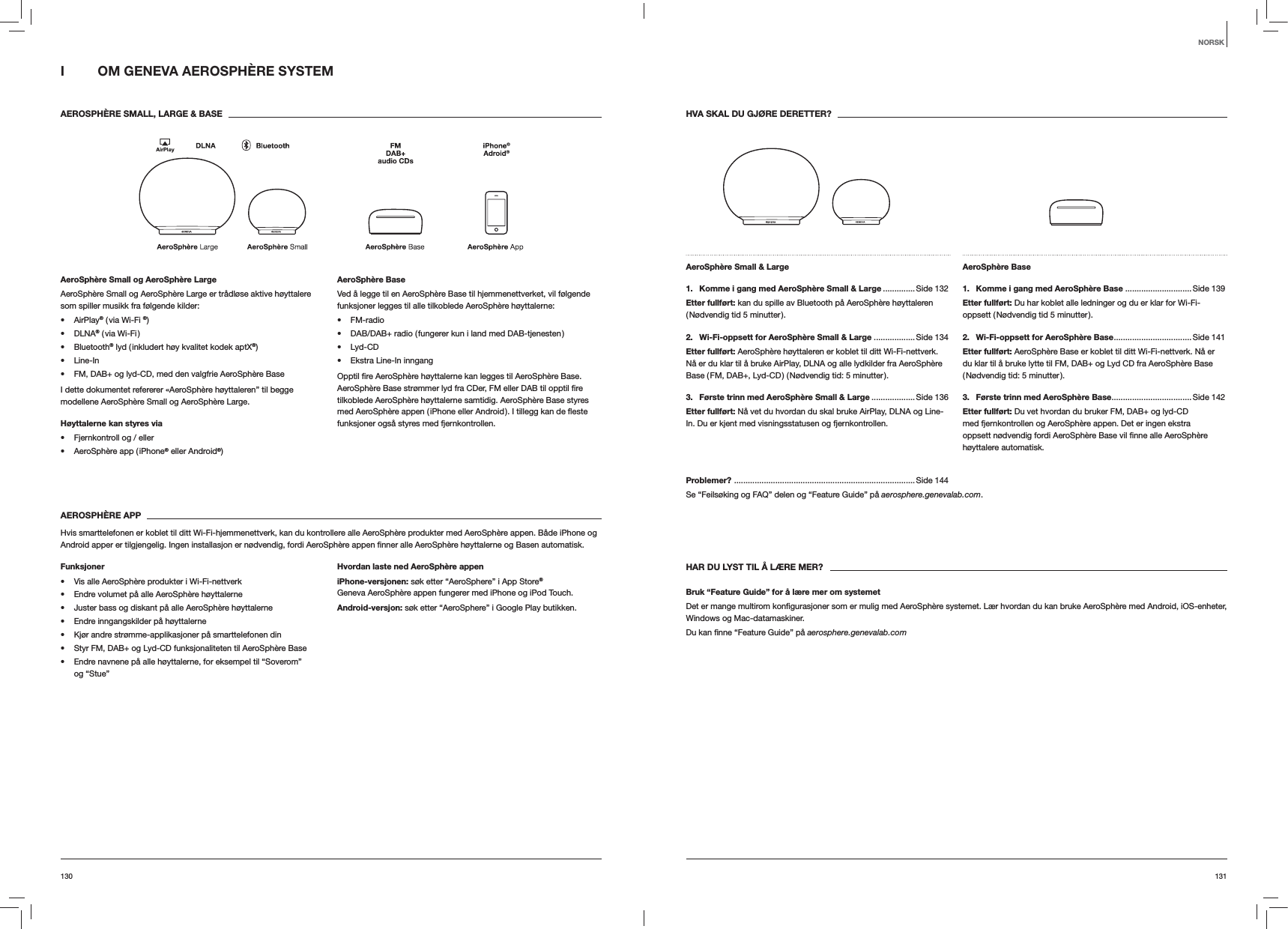 131130HVA SKAL DU GJØRE DERETTER?AeroSphère Small &amp; Large 1.   Komme i gang med AeroSphère Small &amp; Large .............. Side 132Etter fullført: kan du spille av Bluetooth på AeroSphère høyttaleren ( Nødvendig tid 5 minutter ).2.   Wi-Fi-oppsett for AeroSphère Small &amp; Large .................. Side 134Etter fullført: AeroSphère høyttaleren er koblet til ditt Wi-Fi-nettverk. Nå er du klar til å bruke AirPlay, DLNA og alle lydkilder fra AeroSphère Base ( FM, DAB+, Lyd-CD ) ( Nødvendig tid: 5 minutter ).3.  Første trinn med AeroSphère Small &amp; Large ...................Side 136Etter fullført: Nå vet du hvordan du skal bruke AirPlay, DLNA og Line-In. Du er kjent med visningsstatusen og fjernkontrollen.AeroSphère Base 1.  Komme i gang med AeroSphère Base .............................Side 139Etter fullført: Du har koblet alle ledninger og du er klar for Wi-Fi-oppsett ( Nødvendig tid 5 minutter ).2.  Wi-Fi-oppsett for AeroSphère Base ..................................Side  141Etter fullført: AeroSphère Base er koblet til ditt Wi-Fi-nettverk. Nå er du klar til å bruke lytte til FM, DAB+ og Lyd CD fra AeroSphère Base ( Nødvendig tid: 5 minutter ).3.  Første trinn med AeroSphère Base...................................Side 142Etter fullført: Du vet hvordan du bruker FM, DAB+ og lyd-CD med fjernkontrollen og AeroSphère appen. Det er ingen ekstra høyttalere automatisk.Problemer?  ............................................................................... Side 144Se “Feilsøking og FAQ” delen og “Feature Guide” på aerosphere.genevalab.com.HAR DU LYST TIL Å LÆRE MER?Bruk “Feature Guide” for å lære mer om systemetWindows og Mac-datamaskiner.aerosphere.genevalab.comI  OM GENEVA AEROSPHÈRE SYSTEM AEROSPHÈRE SMALL, LARGE &amp; BASEAeroSphère Small og AeroSphère LargeAeroSphère Small og AeroSphère Large er trådløse aktive høyttalere som spiller musikk fra følgende kilder: AirPlay® ( via Wi-Fi ®) DLNA® ( via Wi-Fi ) Bluetooth® lyd ( inkludert høy kvalitet kodek aptX®) Line-In FM, DAB+ og lyd-CD, med den valgfrie AeroSphère BaseI dette dokumentet refererer «AeroSphère høyttaleren” til begge modellene AeroSphère Small og AeroSphère Large.Høyttalerne kan styres via  Fjernkontroll og / eller AeroSphère app ( iPhone® eller Android®)AeroSphère BaseVed å legge til en AeroSphère Base til hjemmenettverket, vil følgende funksjoner legges til alle tilkoblede AeroSphère høyttalerne: FM-radio DAB/DAB+ radio ( fungerer kun i land med DAB-tjenesten ) Lyd-CD Ekstra Line-In inngangtilkoblede AeroSphère høyttalerne samtidig. AeroSphère Base styres funksjoner også styres med fjernkontrollen. AEROSPHÈRE APPHvis smarttelefonen er koblet til ditt Wi-Fi-hjemmenettverk, kan du kontrollere alle AeroSphère produkter med AeroSphère appen. Både iPhone og  automatisk.Funksjoner Vis alle AeroSphère produkter i Wi-Fi-nettverk Endre volumet på alle AeroSphère høyttalerne Juster bass og diskant på alle AeroSphère høyttalerne Endre inngangskilder på høyttalerne Kjør andre strømme-applikasjoner på smarttelefonen din Styr FM, DAB+ og Lyd-CD funksjonaliteten til AeroSphère Base Endre navnene på alle høyttalerne, for eksempel til “Soverom”  og “Stue”Hvordan laste ned AeroSphère appeniPhone-versjonen: søk etter “AeroSphere” i App Store® Geneva AeroSphère appen fungerer med iPhone og iPod Touch.Android-versjon: søk etter “AeroSphere” i Google Play butikken.NORSK