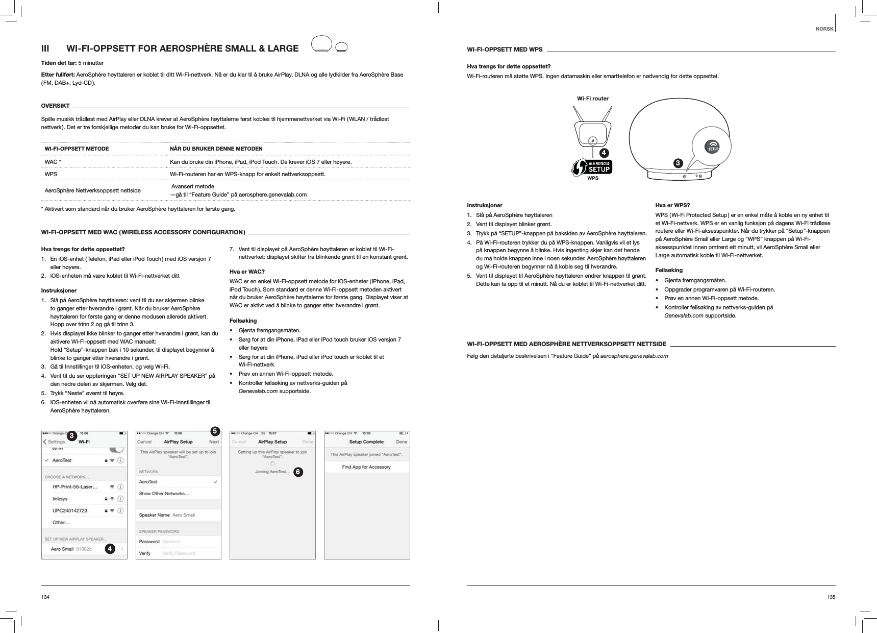 135134WI-FI-OPPSETT MED WPSHva trengs for dette oppsettet?Wi-Fi-routeren må støtte WPS. Ingen datamaskin eller smarttelefon er nødvendig for dette oppsettet.34Instruksjoner1.  Slå på AeroSphère høyttaleren2.  Vent til displayet blinker grønt.3.  Trykk på “SETUP”-knappen på baksiden av AeroSphère høyttaleren.4.  På Wi-Fi-routeren trykker du på WPS-knappen. Vanligvis vil et lys på knappen begynne å blinke. Hvis ingenting skjer kan det hende du må holde knappen inne i noen sekunder. AeroSphère høyttaleren og Wi-Fi-routeren begynner nå å koble seg til hverandre.5.  Vent til displayet til AeroSphère høyttaleren endrer knappen til grønt. Dette kan ta opp til et minutt. Nå du er koblet til Wi-Fi-nettverket ditt. Hva er WPS?WPS ( Wi-Fi Protected Setup ) er en enkel måte å koble en ny enhet til et Wi-Fi-nettverk. WPS er en vanlig funksjon på dagens Wi-Fi trådløse routere eller Wi-Fi-aksesspunkter. Når du trykker på “Setup”-knappen på AeroSphère Small eller Large og “WPS” knappen på Wi-Fi-aksesspunktet innen omtrent ett minutt, vil AeroSphère Small eller Large automatisk koble til Wi-Fi-nettverket.Feilsøking Gjenta fremgangsmåten. Oppgrader programvaren på Wi-Fi-routeren. Prøv en annen Wi-Fi-oppsett metode. Kontroller feilsøking av nettverks-guiden på  Genevalab.com supportside.WI-FI-OPPSETT MED AEROSPHÈRE NETTVERKSOPPSETT NETTSIDEFølg den detaljerte beskrivelsen i “Feature Guide” på aerosphere.genevalab.comIII  WI-FI-OPPSETT FOR AEROSPHÈRE SMALL &amp; LARGETiden det tar: 5 minutterEtter fullført: AeroSphère høyttaleren er koblet til ditt Wi-Fi-nettverk. Nå er du klar til å bruke AirPlay, DLNA og alle lydkilder fra AeroSphère Base ( FM,  DAB+,  Lyd-CD ).OVERSIKTSpille musikk trådløst med AirPlay eller DLNA krever at AeroSphère høyttalerne først kobles til hjemmenettverket via Wi-Fi ( WLAN / trådløst nettverk ). Det er tre forskjellige metoder du kan bruke for Wi-Fi-oppsettet. WI-FI-OPPSETT METODE NÅR DU BRUKER DENNE METODENWAC * Kan du bruke din iPhone, iPad, iPod Touch. De krever iOS 7 eller høyere.WPS Wi-Fi-routeren har en WPS-knapp for enkelt nettverksoppsett.AeroSphère Nettverksoppsett nettside   Avansert metode —gå til “Feature Guide” på aerosphere.genevalab.com* Aktivert som standard når du bruker AeroSphère høyttaleren for første gang.WI-FI-OPPSETT MED WAC ( WIRELESS ACCESSORY CONFIGURATION )Hva trengs for dette oppsettet?1.  En iOS-enhet ( Telefon, iPad eller iPod Touch ) med iOS versjon 7 eller høyere.2.  iOS-enheten må være koblet til Wi-Fi-nettverket dittInstruksjoner1.  Slå på AeroSphère høyttaleren: vent til du ser skjermen blinke to ganger etter hverandre i grønt. Når du bruker AeroSphère høyttaleren for første gang er denne modusen allerede aktivert. Hopp over trinn 2 og gå til trinn 3.2.  Hvis displayet ikke blinker to ganger etter hverandre i grønt, kan du aktivere Wi-Fi-oppsett med WAC manuelt:  Hold “Setup”-knappen bak i 10 sekunder, til displayet begynner å blinke to ganger etter hverandre i grønt.3.  Gå til Innstillinger til iOS-enheten, og velg Wi-Fi.4.  Vent til du ser oppføringen “SET UP NEW AIRPLAY SPEAKER” på den nedre delen av skjermen. Velg det.5.  Trykk “Neste” øverst til høyre.6.  iOS-enheten vil nå automatisk overføre sine Wi-Fi-innstillinger til AeroSphère høyttaleren.7.  Vent til displayet på AeroSphère høyttaleren er koblet til Wi-Fi-nettverket: displayet skifter fra blinkende grønt til en konstant grønt. Hva er WAC?WAC er en enkel Wi-Fi-oppsett metode for iOS-enheter ( iPhone, iPad, iPod Touch ). Som standard er denne Wi-Fi-oppsett metoden aktivert når du bruker AeroSphère høyttalerne for første gang. Displayet viser at WAC er aktivt ved å blinke to ganger etter hverandre i grønt.Feilsøking Gjenta fremgangsmåten. Sørg for at din iPhone, iPad eller iPod touch bruker iOS versjon 7 eller høyere Sørg for at din iPhone, iPad eller iPod touch er koblet til et  Wi-Fi-nettverk Prøv en annen Wi-Fi-oppsett metode. Kontroller feilsøking av nettverks-guiden på  Genevalab.com supportside.3456NORSK
