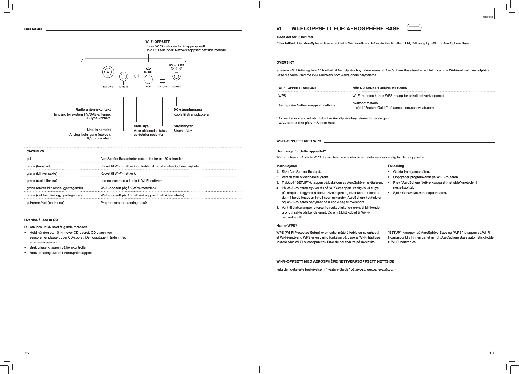141140VI  WI-FI-OPPSETT FOR AEROSPHÈRE BASETiden det tar: 5 minutterEtter fullført: Den AeroSphère Base er koblet til Wi-Fi-nettverk. Nå er du klar til lytte til FM, DAB+ og Lyd-CD fra AeroSphère Base.OVERSIKTStreame FM, DAB+ og lyd-CD trådløst til AeroSphère høyttalere krever at AeroSphère Base først er koblet til samme Wi-Fi-nettverk. AeroSphère Base må være i samme Wi-Fi-nettverk som AeroSphère høyttalerne.WI-FI-OPPSETT METODE NÅR DU BRUKER DENNE METODENWPS Wi-Fi-routeren har en WPS-knapp for enkelt nettverksoppsett.AeroSphère Nettverksoppsett nettside Avansert metode —gå til “Feature Guide” på aerosphere.genevalab.com*  Aktivert som standard når du bruker AeroSphère høyttaleren for første gang. WAC støttes ikke på AeroSphère BaseWI-FI-OPPSETT MED WPSHva trengs for dette oppsettet?Wi-Fi-routeren må støtte WPS. Ingen datamaskin eller smarttelefon er nødvendig for dette oppsettet.Instruksjoner1.  Skru AeroSphère Base på.2.  Vent til statuslyset blinker grønt.3.  Trykk på “SETUP”-knappen på baksiden av AeroSphère høyttaleren.4.  På Wi-Fi-routeren trykker du på WPS-knappen. Vanligvis vil et lys på knappen begynne å blinke. Hvis ingenting skjer kan det hende du må holde knappen inne i noen sekunder. AeroSphère høyttaleren og Wi-Fi-routeren begynner nå å koble seg til hverandre.5.  Vent til statuslampen endres fra raskt blinkende grønt til blinkende grønt til sakte blinkende grønt. Du er nå blitt koblet til Wi-Fi-nettverket ditt.Feilsøking Gjenta fremgangsmåten. Oppgrader programvaren på Wi-Fi-routeren. Prøv “AeroSphère Nettverksoppsett-nettside”-metoden i neste kapittel. Sjekk Genevalab.com supportsiden.Hva er WPS?WPS ( Wi-Fi Protected Setup ) er en enkel måte å koble en ny enhet til et Wi-Fi-nettverk. WPS er en vanlig funksjon på dagens Wi-Fi trådløse routere eller Wi-Fi-aksesspunkter. Etter du har trykket på den hvite “SETUP”-knappen på AeroSphère Base og “WPS” knappen på Wi-Fi-tilgangspunkt vil innen ca. et minutt AeroSphère Base automatisk koble til Wi-Fi-nettverket.WI-FI-OPPSETT MED AEROSPHÈRE NETTVERKSOPPSETT NETTSIDEFølg den detaljerte beskrivelsen i “Feature Guide” på aerosphere.genevalab.comBAKPANELSTATUSLYSgul AeroSphére Base starter opp, dette tar ca. 20 sekundergrønn ( konstant ) Koblet til Wi-Fi-nettverk og koblet til minst én AeroSphère høyttalergrønn ( blinker sakte ) Koblet til Wi-Fi-nettverkgrønn ( rask blinking ) I prosessen med å koble til Wi-Fi-nettverkgrønn  ( enkelt  blinkende,  gjentagende ) Wi-Fi-oppsett  pågår  ( WPS-metoden )grønn ( dobbel blinking, gjentagende ) Wi-Fi-oppsett pågår ( nettverksoppsett nettside metode )gul/grønn/rød  ( endrende ) Programvareoppdatering  pågårHvordan å løse ut CDDu kan løse ut CD med følgende metoder: Hold hånden ca. 10 mm over CD-sporet. CD utløsnings-sensoren er plassert over CD-sporet. Den oppdager hånden med en avstandssensor. Bruk utløserknappen på fjernkontrollen Bruk utmatingsikonet i AeroSphère appenNORSKStrømbryter Strøm på/avDC-strøminngang Koble til strømadapterenRadio antennekontaktInngang for ekstern FM/DAB-antenne. F-Type-kontakt.Wi-Fi OPPSETT  Press: WPS metoden for knappeoppsett Hold i 10 sekunder: Nettverksoppsett nettside metodeLine-in kontakt Analog  lydinngang  ( stereo ),  3,5 mm-kontaktStatuslys  Viser gjeldende status, se detaljer nedenfor