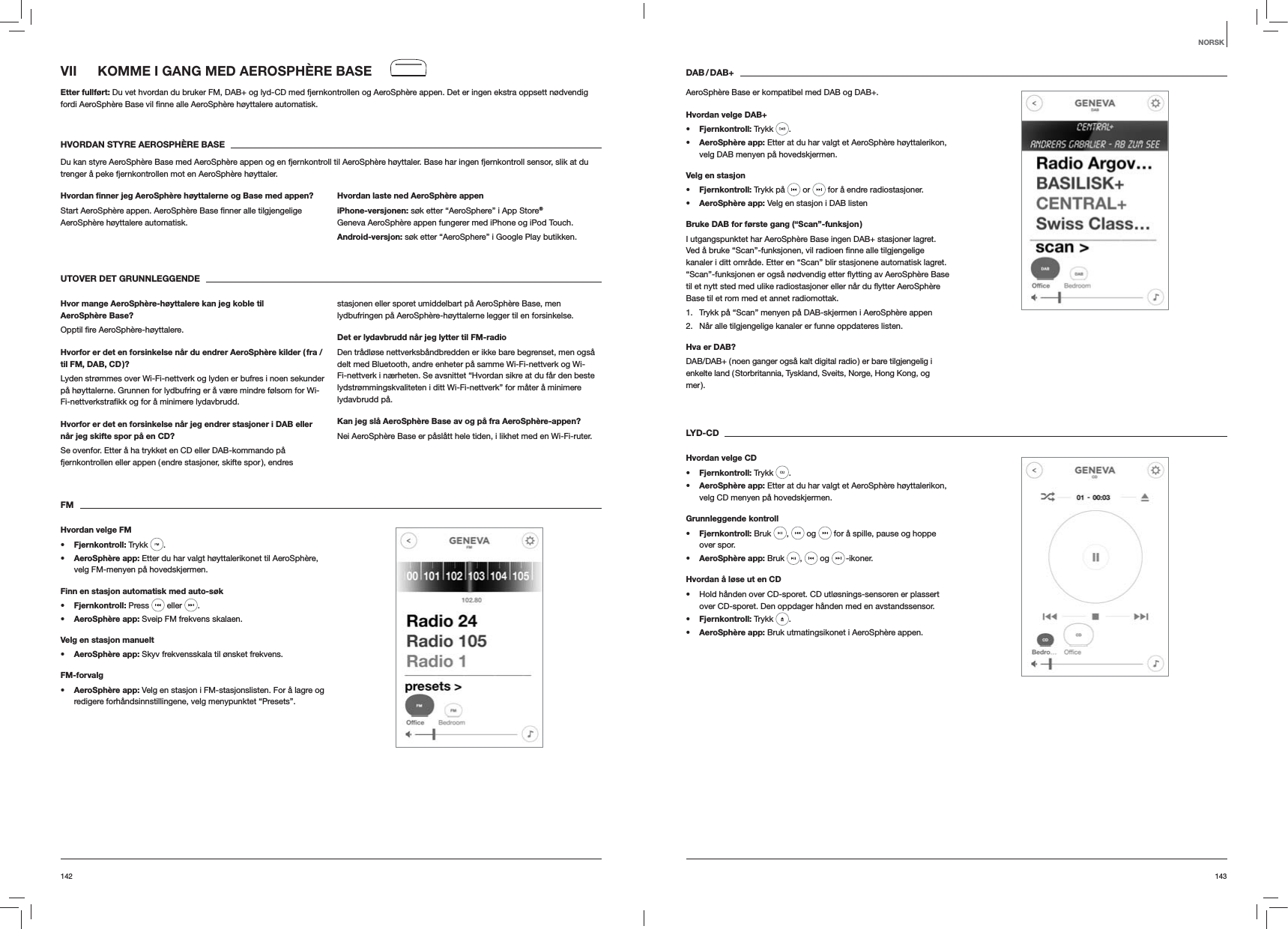 143142DAB / DAB+AeroSphère Base er kompatibel med DAB og DAB+.Hvordan velge DAB+s Fjernkontroll: Trykk  . s AeroSphère app: Etter at du har valgt et AeroSphère høyttalerikon, velg DAB menyen på hovedskjermen.Velg en stasjons Fjernkontroll: Trykk på   or   for å endre radiostasjoner.s AeroSphère app: Velg en stasjon i DAB listenBruke DAB for første gang (“Scan”-funksjon )I utgangspunktet har AeroSphère Base ingen DAB+ stasjoner lagret. kanaler i ditt område. Etter en “Scan” blir stasjonene automatisk lagret. Base til et rom med et annet radiomottak.1.  Trykk på “Scan” menyen på DAB-skjermen i AeroSphère appen2.  Når alle tilgjengelige kanaler er funne oppdateres listen.Hva er DAB?DAB/DAB+ ( noen ganger også kalt digital radio ) er bare tilgjengelig i enkelte land ( Storbritannia, Tyskland, Sveits, Norge, Hong Kong, og mer ). LYD-CDHvordan velge CDs Fjernkontroll: Trykk  . s AeroSphère app: Etter at du har valgt et AeroSphère høyttalerikon, velg CD menyen på hovedskjermen. Grunnleggende kontrolls Fjernkontroll: Bruk  ,   og   for å spille, pause og hoppe over spor.s AeroSphère app: Bruk  ,   og   -ikoner.Hvordan å løse ut en CD Hold hånden over CD-sporet. CD utløsnings-sensoren er plassert over CD-sporet. Den oppdager hånden med en avstandssensor.s Fjernkontroll: Trykk  .s AeroSphère app: Bruk utmatingsikonet i AeroSphère appen.VII  KOMME I GANG MED AEROSPHÈRE BASEEtter fullført: Du vet hvordan du bruker FM, DAB+ og lyd-CD med fjernkontrollen og AeroSphère appen. Det er ingen ekstra oppsett nødvendig  automatisk.HVORDAN STYRE AEROSPHÈRE BASEDu kan styre AeroSphère Base med AeroSphère appen og en fjernkontroll til AeroSphère høyttaler. Base har ingen fjernkontroll sensor, slik at du trenger å peke fjernkontrollen mot en AeroSphère høyttaler.Hvordan ﬁnner jeg AeroSphère høyttalerne og Base med appen?AeroSphère høyttalere automatisk. Hvordan laste ned AeroSphère appeniPhone-versjonen: søk etter “AeroSphere” i App Store® Geneva AeroSphère appen fungerer med iPhone og iPod Touch.Android-versjon: søk etter “AeroSphere” i Google Play butikken.UTOVER DET GRUNNLEGGENDE Hvor mange AeroSphère-høyttalere kan jeg koble til AeroSphère Base?Hvorfor er det en forsinkelse når du endrer AeroSphère kilder ( fra / til FM, DAB, CD )?Lyden strømmes over Wi-Fi-nettverk og lyden er bufres i noen sekunder på høyttalerne. Grunnen for lydbufring er å være mindre følsom for Wi-Hvorfor er det en forsinkelse når jeg endrer stasjoner i DAB eller når jeg skifte spor på en CD?Se ovenfor. Etter å ha trykket en CD eller DAB-kommando på fjernkontrollen eller appen ( endre stasjoner, skifte spor ), endres stasjonen eller sporet umiddelbart på AeroSphère Base, men lydbufringen på AeroSphère-høyttalerne legger til en forsinkelse.Det er lydavbrudd når jeg lytter til FM-radioDen trådløse nettverksbåndbredden er ikke bare begrenset, men også delt med Bluetooth, andre enheter på samme Wi-Fi-nettverk og Wi-Fi-nettverk i nærheten. Se avsnittet “Hvordan sikre at du får den beste lydstrømmingskvaliteten i ditt Wi-Fi-nettverk” for måter å minimere lydavbrudd på.Kan jeg slå AeroSphère Base av og på fra AeroSphère-appen?Nei AeroSphère Base er påslått hele tiden, i likhet med en Wi-Fi-ruter.FMHvordan velge FMs Fjernkontroll: Trykk  . s AeroSphère app: Etter du har valgt høyttalerikonet til AeroSphère, velg FM-menyen på hovedskjermen.Finn en stasjon automatisk med auto-søks Fjernkontroll: Press   eller  .s AeroSphère app: Sveip FM frekvens skalaen.Velg en stasjon manuelts AeroSphère app: Skyv frekvensskala til ønsket frekvens.FM-forvalgs AeroSphère app: Velg en stasjon i FM-stasjonslisten. For å lagre og redigere forhåndsinnstillingene, velg menypunktet “Presets”. NORSK