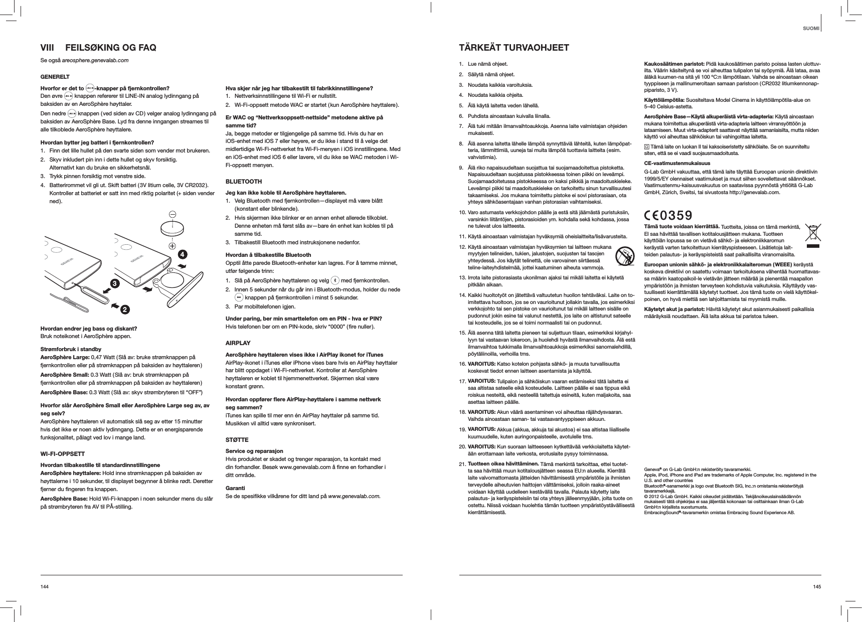 145144VIII  FEILSØKING OG FAQSe også areosphere.genevalab.comGENERELTHvorfor er det to -knapper på fjernkontrollen?Den øvre   knappen refererer til LINE-IN analog lydinngang på baksiden av en AeroSphère høyttaler.Den nedre   knappen ( ved siden av CD ) velger analog lydinngang på baksiden av AeroSphère Base. Lyd fra denne inngangen streames til alle tilkoblede AeroSphère høyttalere.Hvordan bytter jeg batteri i fjernkontrollen? 1.  Finn det lille hullet på den svarte siden som vender mot brukeren.2.  Skyv inkludert pin inn i dette hullet og skyv forsiktig. Alternativt kan du bruke en sikkerhetsnål.3.  Trykk pinnen forsiktig mot venstre side.4.  Batterirommet vil gli ut. Skift batteri ( 3V litium celle, 3V CR2032 ). Kontroller at batteriet er satt inn med riktig polaritet (+ siden vender ned ).234Hvordan endrer jeg bass og diskant?Bruk noteikonet i AeroSphère appen.Strømforbruk i standbyAeroSphère Large: 0,47 Watt ( Slå av: bruke strømknappen på fjernkontrollen eller på strømknappen på baksiden av høyttaleren )AeroSphère Small: 0.3 Watt ( Slå av: bruk strømknappen på fjernkontrollen eller på strømknappen på baksiden av høyttaleren )AeroSphère Base: 0.3 Watt ( Slå av: skyv strømbryteren til “OFF”)Hvorfor slår AeroSphère Small eller AeroSphère Large seg av, av seg selv?AeroSphère høyttaleren vil automatisk slå seg av etter 15 minutter hvis det ikke er noen aktiv lydinngang. Dette er en energisparende funksjonalitet, pålagt ved lov i mange land.WI-FI-OPPSETTHvordan tilbakestille til standardinnstillingeneAeroSphère høyttalere: Hold inne strømknappen på baksiden av høyttalerne i 10 sekunder, til displayet begynner å blinke rødt. Deretter  knappen.AeroSphère Base: Hold Wi-Fi-knappen i noen sekunder mens du slår på strømbryteren fra AV til PÅ-stilling.Hva skjer når jeg har tilbakestilt til fabrikkinnstillingene?1.  Nettverksinnstillingene til Wi-Fi er nullstilt.2.  Wi-Fi-oppsett metode WAC er startet ( kun AeroSphère høyttalere ).Er WAC og “Nettverksoppsett-nettside” metodene aktive på samme tid?Ja, begge metoder er tilgjengelige på samme tid. Hvis du har en iOS-enhet med iOS 7 eller høyere, er du ikke i stand til å velge det midlertidige Wi-Fi-nettverket fra Wi-Fi-menyen i iOS innstillingene. Med en iOS-enhet med iOS 6 eller lavere, vil du ikke se WAC metoden i Wi-Fi-oppsett menyen.BLUETOOTHJeg kan ikke koble til AeroSphère høyttaleren.1.  Velg Bluetooth med fjernkontrollen—displayet må være blått ( konstant  eller  blinkende ).2.  Hvis skjermen ikke blinker er en annen enhet allerede tilkoblet. Denne enheten må først slås av—bare én enhet kan kobles til på samme tid.3.  Tilbakestill Bluetooth med instruksjonene nedenfor.Hvordan å tilbakestille BluetoothOpptil åtte parede Bluetooth-enheter kan lagres. For å tømme minnet, utfør følgende trinn:1.  Slå på AeroSphère høyttaleren og velg   med fjernkontrollen. 2.  Innen 5 sekunder når du går inn i Bluetooth-modus, holder du nede  knappen på fjernkontrollen i minst 5 sekunder.3.  Par mobiltelefonen igjen.Under paring, ber min smarttelefon om en PIN - hva er PIN?AIRPLAYAeroSphère høyttaleren vises ikke i AirPlay ikonet for iTunesAirPlay-ikonet i iTunes eller iPhone vises bare hvis en AirPlay høyttaler har blitt oppdaget i Wi-Fi-nettverket. Kontroller at AeroSphère høyttaleren er koblet til hjemmenettverket. Skjermen skal være konstant grønn.Hvordan oppfører ﬂere AirPlay-høyttalere i samme nettverk seg sammen?iTunes kan spille til mer enn én AirPlay høyttaler på samme tid. Musikken vil alltid være synkronisert.STØTTEService og reparasjon Hvis produktet er skadet og trenger reparasjon, ta kontakt med ditt område.Garanti www.genevalab.com.TÄRKEÄT TURVAOHJEET1.  Lue nämä ohjeet. 2.  Säilytä nämä ohjeet.3.  Noudata kaikkia varoituksia.4.  Noudata kaikkia ohjeita. 5.  Älä käytä laitetta veden lähellä.6.  Puhdista ainoastaan kuivalla liinalla.7.  Älä tuki mitään ilmanvaihtoaukkoja. Asenna laite valmistajan ohjeiden mukaisesti.8.  Älä asenna laitetta lähelle lämpöä synnyttäviä lähteitä, kuten lämpöpat-teria, lämmittimiä, uuneja tai muita lämpöä tuottavia laitteita ( esim. vahvistimia ). 9.  Älä riko napaisuudeltaan suojattua tai suojamaadoitettua pistoketta. Napaisuudeltaan suojatussa pistokkeessa toinen piikki on leveämpi. Suojamaadoitetussa pistokkeessa on kaksi piikkiä ja maadoituskieleke. Leveämpi piikki tai maadoituskieleke on tarkoitettu sinun turvallisuutesi takaamiseksi. Jos mukana toimitettu pistoke ei sovi pistorasiaan, ota yhteys sähköasentajaan vanhan pistorasian vaihtamiseksi.10. Varo astumasta verkkojohdon päälle ja estä sitä jäämästä puristuksiin, varsinkin liitäntöjen, pistorasioiden ym. kohdalla sekä kohdassa, jossa ne tulevat ulos laitteesta.11. Käytä ainoastaan valmistajan hyväksymiä oheislaitteita/lisävarusteita.12. Käytä ainoastaan valmistajan hyväksymien tai laitteen mukana myytyjen telineiden, tukien, jalustojen, suojusten tai tasojen yhteydessä. Jos käytät telinettä, ole varovainen siirtäessä teline-laiteyhdistelmää, jottei kaatuminen aiheuta vammoja.13. Irrota laite pistorasiasta ukonilman ajaksi tai mikäli laitetta ei käytetä pitkään aikaan.14. Kaikki huoltotyöt on jätettävä valtuutetun huollon tehtäväksi. Laite on to-imitettava huoltoon, jos se on vaurioitunut jollakin tavalla, jos esimerkiksi verkkojohto tai sen pistoke on vaurioitunut tai mikäli laitteen sisälle on pudonnut jokin esine tai valunut nestettä, jos laite on altistunut sateelle tai kosteudelle, jos se ei toimi normaalisti tai on pudonnut.15. Älä asenna tätä laitetta pieneen tai suljettuun tilaan, esimerkiksi kirjahyl-lyyn tai vastaavan lokeroon, ja huolehdi hyvästä ilmanvaihdosta. Älä estä ilmanvaihtoa tukkimalla ilmanvaihtoaukkoja esimerkiksi sanomalehdillä, pöytäliinoilla, verhoilla tms.16. VAROITUS: Katso kotelon pohjasta sähkö- ja muuta turvallisuutta koskevat tiedot ennen laitteen asentamista ja käyttöä.17. VAROITUS: Tulipalon ja sähköiskun vaaran estämiseksi tätä laitetta ei saa altistaa sateelle eikä kosteudelle. Laitteen päälle ei saa tippua eikä roiskua nesteitä, eikä nesteellä taitettuja esineitä, kuten maljakoita, saa asettaa laitteen päälle.18. VAROITUS: Akun väärä asentaminen voi aiheuttaa räjähdysvaaran. Vaihda ainoastaan saman- tai vastaavantyyppiseen akkuun.19. VAROITUS: Akkua ( akkua, akkuja tai akustoa ) ei saa altistaa liialliselle kuumuudelle, kuten auringonpaisteelle, avotulelle tms.20. VAROITUS: Kun suoraan laitteeseen kytkettävää verkkolaitetta käytet-ään erottamaan laite verkosta, erotuslaite pysyy toiminnassa. 21. Tuotteen oikea hävittäminen. Tämä merkintä tarkoittaa, ettei tuotet-ta saa hävittää muun kotitalousjätteen seassa EU:n alueella. Kierrätä laite valvomattomasta jätteiden hävittämisestä ympäristölle ja ihmisten terveydelle aiheutuvien haittojen välttämiseksi, jolloin raaka-aineet voidaan käyttää uudelleen kestävällä tavalla. Palauta käytetty laite palautus- ja keräyspisteisiin tai ota yhteys jälleenmyyjään, jolta tuote on ostettu. Niissä voidaan huolehtia tämän tuotteen ympäristöystävällisestä kierrättämisestä.Kaukosäätimen paristot: Pidä kaukosäätimen paristo poissa lasten ulottuv-ilta. Väärin käsiteltynä se voi aiheuttaa tulipalon tai syöpymiä. Älä lataa, avaa äläkä kuumen-na sitä yli 100 ºC:n lämpötilaan. Vaihda se ainoastaan oikean tyyppiseen ja mallinumeroltaan samaan paristoon ( CR2032 litiumkennonap-piparisto, 3 V ). Käyttölämpötila: Suositeltava Model Cinema in käyttölämpötila-alue on 5–40 Celsius-astetta.AeroSphère Base—Käytä alkuperäistä virta-adapteria: Käytä ainoastaan mukana toimitettua alkuperäistä virta-adapteria laitteen virransyöttöön ja lataamiseen. Muut virta-adapterit saattavat näyttää samanlaisilta, mutta niiden käyttö voi aiheuttaa sähköiskun tai vahingoittaa laitetta. Tämä laite on luokan II tai kaksoiseristetty sähkölaite. Se on suunniteltu siten, että se ei vaadi suojausmaadoitusta.CE-vaatimustenmukaisuusG-Lab GmbH vakuuttaa, että tämä laite täyttää Euroopan unionin direktiivin 1999/5/EY olennaiset vaatimukset ja muut siihen sovellettavat säännökset. Vaatimustenmu-kaisuusvakuutus on saatavissa pyynnöstä yhtiöltä G-Lab GmbH, Zürich, Sveitsi, tai sivustosta http://genevalab.com.Tämä tuote voidaan kierrättää. Tuotteita, joissa on tämä merkintä, EI saa hävittää tavallisen kotitalousjätteen mukana. Tuotteen käyttöiän lopussa se on vietävä sähkö- ja elektroniikkaromun keräystä varten tarkoitettuun kierrätyspisteeseen. Lisätietoja lait-teiden palautus- ja keräyspisteistä saat paikallisilta viranomaisilta.Euroopan unionin sähkö- ja elektroniikkalaiteromun ( WEEE ) keräystä koskeva direktiivi on saatettu voimaan tarkoituksena vähentää huomattavas-sa määrin kaatopaikoil-le vietävän jätteen määrää ja pienentää maapallon ympäristöön ja ihmisten terveyteen kohdistuvia vaikutuksia. Käyttäydy vas-tuullisesti kierrättämällä käytetyt tuotteet. Jos tämä tuote on vielä käyttökel-poinen, on hyvä miettiä sen lahjoittamista tai myymistä muille.Käytetyt akut ja paristot: Hävitä käytetyt akut asianmukaisesti paikallisia määräyksiä noudattaen. Älä laita akkua tai paristoa tuleen.Geneva® on G-Lab GmbH:n rekisteröity tavaramerkki.Apple, iPod, iPhone and iPad are trademarks of Apple Computer, Inc. registered in the U.S. and other countriesBluetooth®-sanamerkki ja logo ovat Bluetooth SIG, Inc.:n omistamia rekisteröityjä tavaramerkkejä. © 2012 G-Lab GmbH. Kaikki oikeudet pidätetään. Tekijänoikeuslainsäädännön mukaisesti tätä ohjekirjaa ei saa jäljentää kokonaan tai osittainkaan ilman G-Lab GmbH:n kirjallista suostumusta.EmbracingSound®-tavaramerkin omistaa Embracing Sound Experience AB.SUOMI 