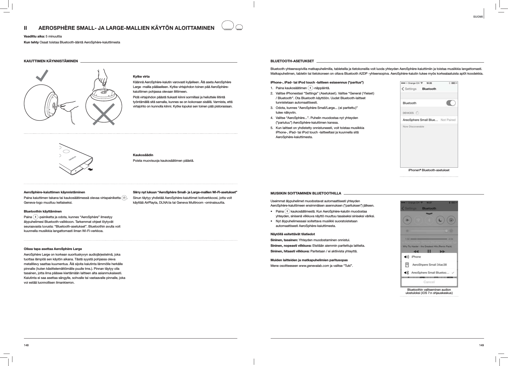 149148BLUETOOTH-ASETUKSETBluetooth-yhteensopivilla matkapuhelimilla, tableteilla ja tietokoneilla voit luoda yhteyden AeroSphère-kaiuttimiin ja toistaa musiikkia langattomasti. Matkapuhelimen, tabletin tai tietokoneen on oltava Bluetooth A2DP -yhteensopiva. AeroSphère-kaiutin tukee myös korkealaatuista aptX-koodekkia.iPhone-, iPad- tai iPod touch -laitteen esiasennus (“paritus”)1. Paina kaukosäätimen   -näppäintä.2.  Valitse iPhonestasi “Settings” ( Asetukset ). Valitse “General ( Yleiset ) / Bluetooth”. Ota Bluetooth käyttöön. Uudet Bluetooth-laitteet tunnistetaan automaattisesti. 3.  Odota, kunnes “AeroSphère Small/Large... ( ei paritettu )” tulee näkyviin.4.  Valitse “AeroSphère...”. Puhelin muodostaa nyt yhteyden (“pariutuu”) AeroSphère-kaiuttimen kanssa.5.  Kun laitteet on yhdistetty onnistuneesti, voit toistaa musiikkia iPhone-, iPad- tai iPod touch -laitteeltasi ja kuunnella sitä AeroSphère-kaiuttimesta.iPhonen® Bluetooth-asetuksetMUSIIKIN SOITTAMINEN BLUETOOTHILLAUseimmat älypuhelimet muodostavat automaattisesti yhteyden AeroSphère-kaiuttimeen ensimmäisen asennuksen (“parituksen”) jälkeen. Paina   kaukosäätimestä. Kun AeroSphère-kaiutin muodostaa yhteyden, sinisenä vilkkuva näyttö muuttuu tasaiseksi siniseksi väriksi.  Nyt älypuhelimessasi soitettava musiikki suoratoistetaan automaattisesti AeroSphère-kaiuttimesta.Näytöllä esitettävät tilatiedotSininen, tasainen: Yhteyden muodostaminen onnistui.Sininen, nopeasti vilkkuva: Etsitään aiemmin paritettuja laitteita.Sininen, hitaasti vilkkuva: Paritetaan / ei aktiivista yhteyttä.Muiden laitteiden ja matkapuhelimien paritusopasMene osoitteeseen www.genevalab.com ja valitse “Tuki”.Bluetoothin valitseminen audion ulostuloksi ( iOS 7:n ohjauskeskus )II  AEROSPHÈRE SMALL- JA LARGE-MALLIEN KÄYTÖN ALOITTAMINEN Vaadittu aika: 5 minuuttiaKun tehty Osaat toistaa Bluetooth-ääntä AeroSphère-kaiuttimestaKAIUTTIMEN KÄYNNISTÄMINENKytke virtaKäännä AeroSphère-kaiutin varovasti kyljelleen. Älä aseta AeroSphère Large -mallia päälaelleen. Kytke virtajohdon toinen pää AeroSphère-kaiuttimen pohjassa olevaan liittimeen. Pidä virtajohdon päästä tiukasti kiinni sormillasi ja heiluttele liitintä työntämällä sitä samalla, kunnes se on kokonaan sisällä. Varmista, että virtajohto on kunnolla kiinni. Kytke lopuksi sen toinen pää pistorasiaan.KaukosäädinPoista muovisuoja kaukosäätimen päästä.AeroSphère-kaiuttimen käynnistäminenPaina kaiuttimen takana tai kaukosäätimessä olevaa virtapainiketta  . Geneva-logo muuttuu keltaiseksi.Bluetoothin käyttäminenPaina   -painiketta ja odota, kunnes “AeroSphère” ilmestyy älypuhelimesi Bluetooth-valikkoon. Tarkemmat ohjeet löytyvät seuraavasta luvusta: “Bluetooth-asetukset”. Bluetoothin avulla voit kuunnella musiikkia langattomasti ilman Wi-Fi-verkkoa.Siirry nyt lukuun “AeroSphère Small- ja Large-mallien Wi-Fi-asetukset”Sinun täytyy yhdistää AeroSphère-kaiuttimet kotiverkkoosi, jotta voit käyttää AirPlayta, DLNA:ta tai Geneva Multiroom -ominaisuutta. Oikea tapa asettaa AeroSphère LargeAeroSphère Large on korkean suorituskyvyn audiojärjestelmä, joka tuottaa lämpöä sen käytön aikana. Tästä syystä pohjassa oleva metallilevy saattaa kuumentua. Älä sijoita kaiutinta lämmölle herkälle pinnalle ( kuten käsittelemättömälle puulle tms.). Pinnan täytyy olla tasainen, jotta ilma pääsee kiertämään laitteen alta asianmukaisesti. Kaiutinta ei saa asettaa sängylle, sohvalle tai vastaavalle pinnalle, joka voi estää luonnollisen ilmankierron.SUOMI