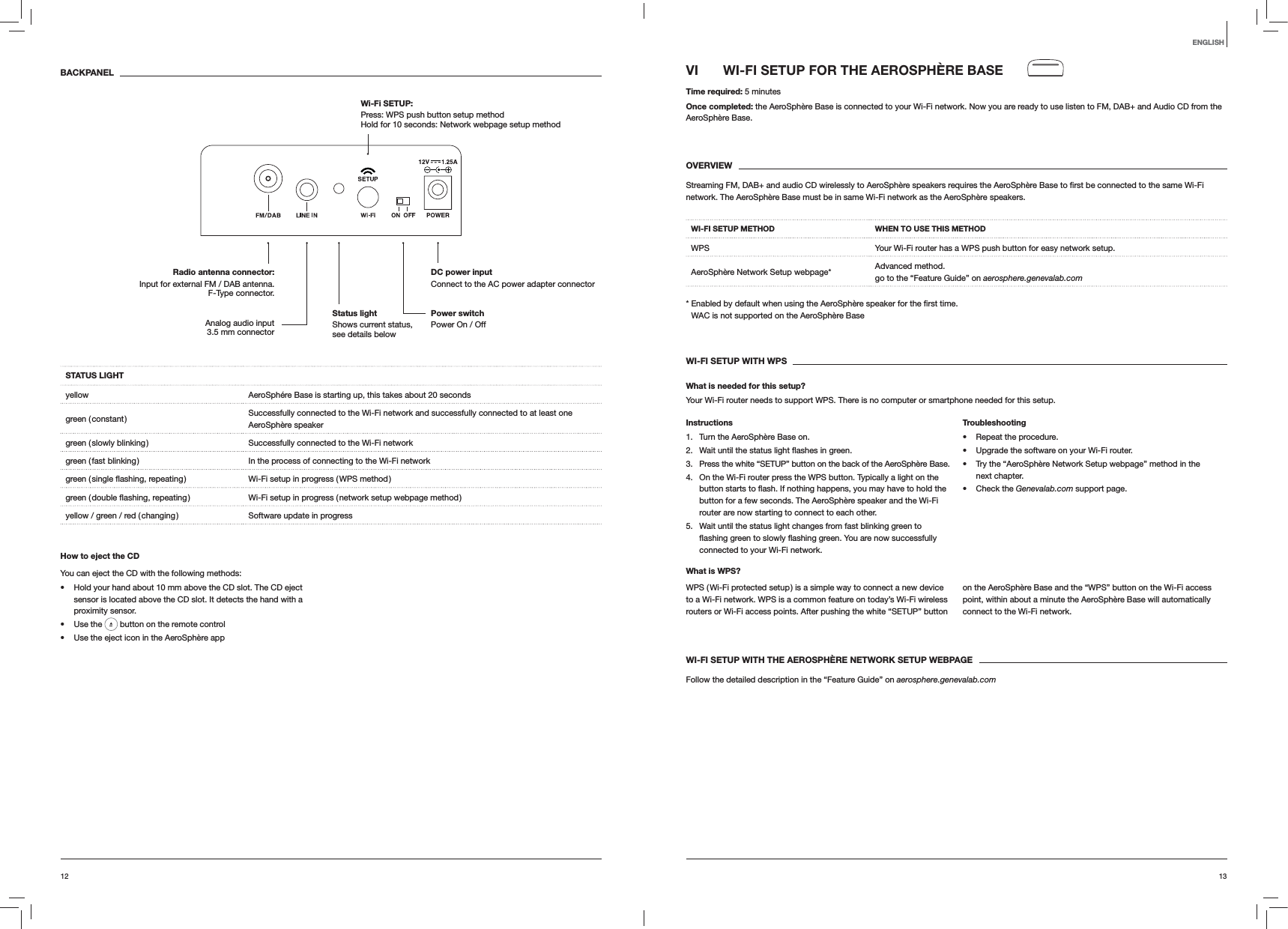 1312ENGLISHVI  WI-FI SETUP FOR THE AEROSPHÈRE BASETime required: 5 minutesOnce completed: the AeroSphère Base is connected to your Wi-Fi network. Now you are ready to use listen to FM, DAB+ and Audio CD from the AeroSphère Base. OVERVIEWnetwork. The AeroSphère Base must be in same Wi-Fi network as the AeroSphère speakers.WI-FI SETUP METHOD WHEN TO USE THIS METHODWPS Your Wi-Fi router has a WPS push button for easy network setup.AeroSphère Network Setup webpage* Advanced method. go to the “Feature Guide” on aerosphere.genevalab.com time. WAC is not supported on the AeroSphère BaseWI-FI SETUP WITH WPSWhat is needed for this setup?Your Wi-Fi router needs to support WPS. There is no computer or smartphone needed for this setup.Instructions1.  Turn the AeroSphère Base on.2.  green.3.  Press the white “SETUP” button on the back of the AeroSphère Base.4.  On the Wi-Fi router press the WPS button. Typically a light on the button for a few seconds. The AeroSphère speaker and the Wi-Fi router are now starting to connect to each other.5.  Wait until the status light changes from fast blinking green to connected to your Wi-Fi network.Troubleshooting Repeat the procedure. Upgrade the software on your Wi-Fi router. Try the “AeroSphère Network Setup webpage” method in the next chapter. Check the Genevalab.com support page.What is WPS?WPS ( Wi-Fi protected setup ) is a simple way to connect a new device to a Wi-Fi network. WPS is a common feature on today’s Wi-Fi wireless routers or Wi-Fi access points. After pushing the white “SETUP” button on the AeroSphère Base and the “WPS” button on the Wi-Fi access point, within about a minute the AeroSphère Base will automatically connect to the Wi-Fi network.WI-FI SETUP WITH THE AEROSPHÈRE NETWORK SETUP WEBPAGEFollow the detailed description in the “Feature Guide” on aerosphere.genevalab.comBACKPANELSTATUS LIGHTyellow AeroSphére Base is starting up, this takes about 20 secondsgreen  ( constant ) Successfully connected to the Wi-Fi network and successfully connected to at least one  AeroSphère speakergreen ( slowly blinking ) Successfully connected to the Wi-Fi networkgreen ( fast blinking ) In the process of connecting to the Wi-Fi network Wi-Fi setup in progress ( WPS method ) Wi-Fi setup in progress ( network setup webpage method )yellow / green / red ( changing ) Software update in progressHow to eject the CDYou can eject the CD with the following methods: Hold your hand about 10 mm above the CD slot. The CD eject sensor is located above the CD slot. It detects the hand with a proximity sensor. Use the   button on the remote control Use the eject icon in the AeroSphère appPower switch Power On / OffDC power input Connect to the AC power adapter connectorRadio antenna connector:  Input for external FM / DAB antenna.  F-Type connector.Wi-Fi SETUP:  Press: WPS push button setup method Hold for 10 seconds: Network webpage setup methodAnalog audio input 3.5 mm connectorStatus light  Shows current status, see details below