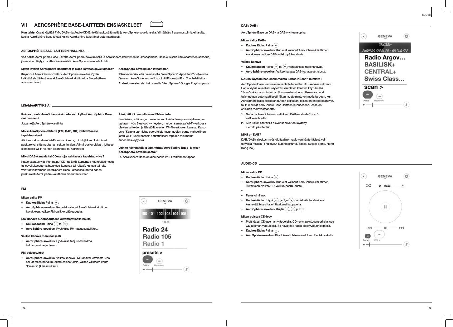 159158DAB / DAB+AeroSphère Base on DAB- ja DAB+-yhteensopiva.Miten valita DAB+s Kaukosäädin: Paina  . s AeroSphère-sovellus: Kun olet valinnut AeroSphère-kaiuttimen kuvakkeen, valitse DAB-valikko pääruudusta.Valitse kanavas Kaukosäädin: Paina   tai   vaihtaaksesi radiokanavaa.s AeroSphère-sovellus: Valitse kanava DAB-kanavaluettelosta.DAB:in käyttäminen ensimmäistä kertaa (“Scan”-toiminto )AeroSphère Base -laitteeseen ei ole tallennettu DAB-kanavia valmiiksi. Radio löytää alueellasi käytettävissä olevat kanavat käyttämällä “Scan”-skannaustoimintoa. Skannaustoiminnon jälkeen kanavat tallennetaan automaattisesti. Skannaustoiminto on myös tarpeen, kun AeroSphère Base siirretään uuteen paikkaan, joissa on eri radiokanavat, tai kun siirrät AeroSphère Base -laitteen huoneeseen, jossa on erilainen radiovastaanotto.1.  Napauta AeroSphère-sovelluksen DAB-ruudusta “Scan”-valikkokohdetta.2.  Kun kaikki saatavilla olevat kanavat on löydetty,  luettelo päivitetään. Mikä on DAB?DAB / DAB+ ( joskus myös digitaalinen radio ) on käytettävissä vain tietyissä maissa ( Yhdistynyt kuningaskunta, Saksa, Sveitsi, Norja, Hong Kong jne.). AUDIO-CDMiten valita CDs Kaukosäädin: Paina  . s AeroSphère-sovellus: Kun olet valinnut AeroSphère-kaiuttimen kuvakkeen, valitse CD-valikko pääruudusta.   Perustoiminnots Kaukosäädin: Käytä  ,   ja   -painikkeita toistaaksesi, keskeyttääksesi tai ohittaaksesi kappaleita.s AeroSphère-sovellus: Käytä  ,   ja   .Miten poistaa CD-levy Pidä kätesi CD-aseman yläpuolella. CD-levyn poistosensori sijaitsee CD-aseman yläpuolella. Se havaitsee kätesi etäisyystunnistimella.s Kaukosäädin: Paina  .s AeroSphère-sovellus: Käytä AeroSphère-sovelluksen Eject-kuvaketta.VII  AEROSPHÈRE BASE-LAITTEEN ENSIASKELEETKun tehty: Osaat käyttää FM-, DAB+- ja Audio-CD-lähteitä kaukosäätimellä ja AeroSphère-sovelluksella. Ylimääräisiä asennustoimia ei tarvita, koska AeroSphère Base löytää kaikki AeroSphère-kaiuttimet automaattisesti.AEROSPHÈRE BASE -LAITTEEN HALLINTAVoit hallita AeroSphère Base -laitetta AeroSphère-sovelluksella ja AeroSphère-kaiuttimen kaukosäätimellä. Base ei sisällä kaukosäätimen sensoria, joten sinun täytyy osoittaa kaukosäädin AeroSphère-kaiutinta kohti.Miten löydän AeroSphère-kaiuttimet ja Base-laitteen sovelluksella?Käynnistä AeroSphère-sovellus. AeroSphère-sovellus löytää kaikki käytettävissä olevat AeroSphère-kaiuttimet ja Base-laitteen automaattisesti. AeroSphère-sovelluksen lataamineniPhone-versio: etsi hakusanalla “AeroSphere” App Store®-palvelusta Genevan AeroSphère-sovellus toimii iPhone-ja iPod Touch-laitteilla.Android-versio: etsi hakusanalla “AeroSphere” Google Play-kaupasta.LISÄMÄÄRITYKSIÄ Kuinka monta AeroSphère-kaiutinta voin kytkeä AeroSphère Base -laitteeseen?Jopa neljä AeroSphère-kaiutinta.Miksi AeroSphère-lähteitä ( FM, DAB, CD ) vaihdettaessa tapahtuu viive?Ääni suoratoistetaan Wi-Fi-verkon kautta, minkä jälkeen kaiuttimet puskuroivat sitä muutaman sekunnin ajan. Ääntä puskuroidaan, jotta se ei häiritsisi Wi-Fi-verkon liikennettä tai häiriintyisi. Miksi DAB-kanavia tai CD-raitoja vaihtaessa tapahtuu viive?Katso vastaus yllä. Kun painat CD- tai DAB-komentoa kaukosäätimestä tai sovelluksesta ( vaihtaaksesi kanavaa tai raitaa ), kanava tai raita vaihtuu välittömästi AeroSphère Base -laitteessa, mutta äänen puskurointi AeroSphère-kaiuttimiin aiheuttaa viiveen.Ääni pätkii kuunnellessani FM-radiotaSen lisäksi, että langattoman verkon kaistanleveys on rajallinen, se jaetaan myös Bluetooth-yhteyden, muiden samassa Wi-Fi-verkossa olevien laitteiden ja lähistöllä olevien Wi-Fi-verkkojen kanssa. Katso osio “Kuinka varmistaa suoratoistettavan audion paras mahdollinen laatu Wi-Fi-verkkossasi” tutustuaksesi tapoihin minimoida äänen keskeytyksiä.Voinko käynnistää ja sammuttaa AeroSphère Base -laitteen AeroSphère-sovelluksesta?Et. AeroSphère Base on aina päällä Wi-Fi-reitittimen tapaan.FMMiten valita FMs Kaukosäädin: Paina  . s AeroSphère-sovellus: Kun olet valinnut AeroSphère-kaiuttimen kuvakkeen, valitse FM-valikko pääruudusta.Etsi kanava automaattisesti automaattisella haullas Kaukosäädin: Paina   tai  .s AeroSphère-sovellus: Pyyhkäise FM-taajuusasteikkoa.Valitse kanava manuaalisestis AeroSphère-sovellus: Pyyhkäise taajuusasteikkoa haluamaasi taajuuteen.FM-esiasetuksets AeroSphère-sovellus: Valitse kanava FM-kanavaluettelosta. Jos haluat tallentaa tai muokata esiasetuksia, valitse valikosta kohta “Presets”  ( Esiasetukset ). SUOMI 