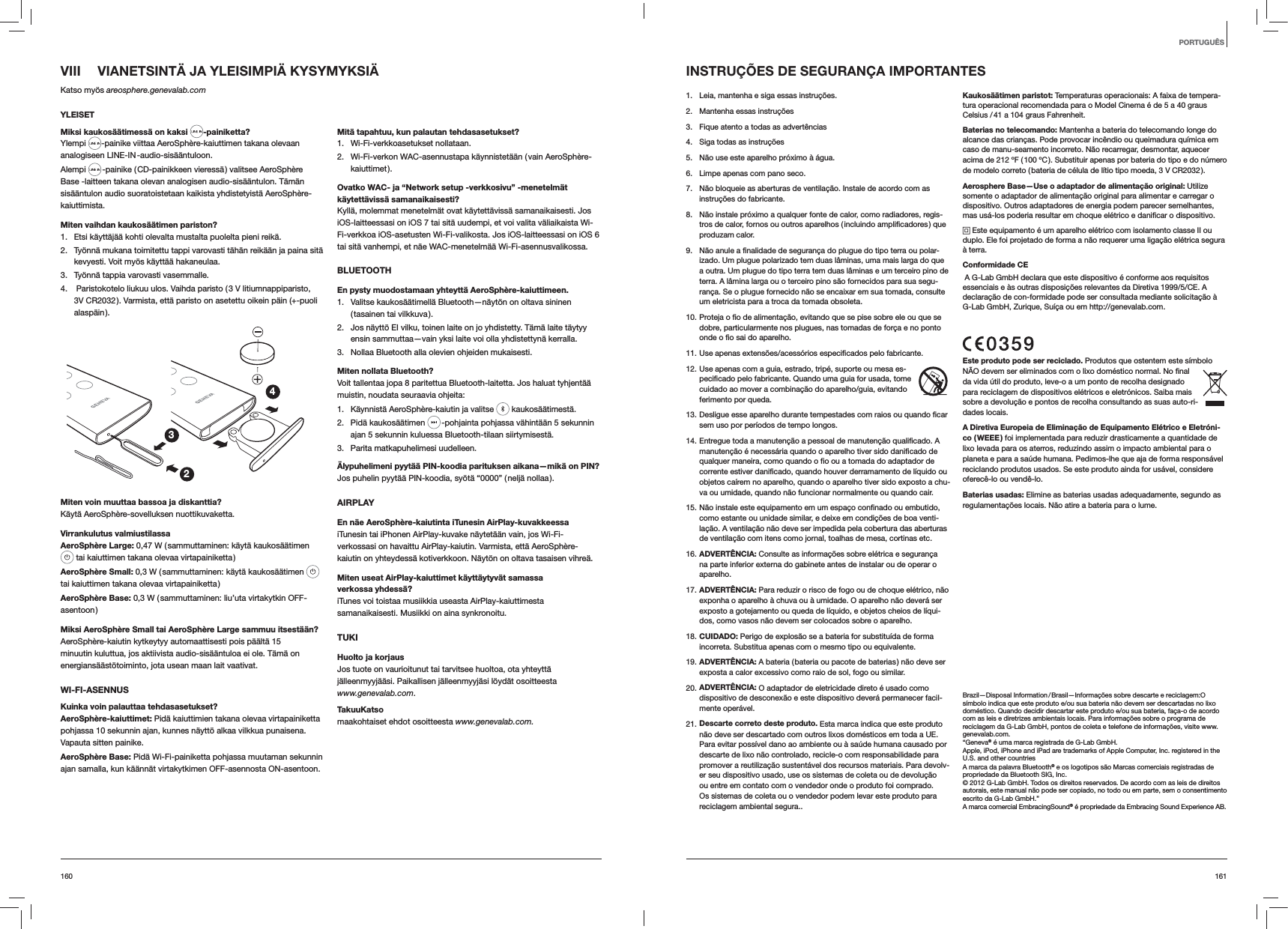 161160VIII  VIANETSINTÄ JA YLEISIMPIÄ KYSYMYKSIÄKatso myös areosphere.genevalab.comYLEISETMiksi kaukosäätimessä on kaksi  -painiketta?Ylempi  -painike viittaa AeroSphère-kaiuttimen takana olevaan analogiseen LINE-IN -audio-sisääntuloon.Alempi   -painike ( CD-painikkeen vieressä ) valitsee AeroSphère Base -laitteen takana olevan analogisen audio-sisääntulon. Tämän sisääntulon audio suoratoistetaan kaikista yhdistetyistä AeroSphère-kaiuttimista.Miten vaihdan kaukosäätimen pariston? 1.  Etsi käyttäjää kohti olevalta mustalta puolelta pieni reikä.2.  Työnnä mukana toimitettu tappi varovasti tähän reikään ja paina sitä kevyesti. Voit myös käyttää hakaneulaa.3.  Työnnä tappia varovasti vasemmalle.4.   Paristokotelo liukuu ulos. Vaihda paristo ( 3 V litiumnappiparisto, 3V CR2032 ). Varmista, että paristo on asetettu oikein päin (+-puoli alaspäin ).234Miten voin muuttaa bassoa ja diskanttia?Käytä AeroSphère-sovelluksen nuottikuvaketta.Virrankulutus valmiustilassaAeroSphère Large: 0,47 W ( sammuttaminen: käytä kaukosäätimen   tai kaiuttimen takana olevaa virtapainiketta )AeroSphère Small: 0,3 W ( sammuttaminen: käytä kaukosäätimen tai kaiuttimen takana olevaa virtapainiketta )AeroSphère Base: 0,3 W ( sammuttaminen: liu’uta virtakytkin OFF-asentoon )Miksi AeroSphère Small tai AeroSphère Large sammuu itsestään?AeroSphère-kaiutin kytkeytyy automaattisesti pois päältä 15 minuutin kuluttua, jos aktiivista audio-sisääntuloa ei ole. Tämä on energiansäästötoiminto, jota usean maan lait vaativat.WI-FI-ASENNUSKuinka voin palauttaa tehdasasetukset?AeroSphère-kaiuttimet: Pidä kaiuttimien takana olevaa virtapainiketta pohjassa 10 sekunnin ajan, kunnes näyttö alkaa vilkkua punaisena. Vapauta sitten painike.AeroSphère Base: Pidä Wi-Fi-painiketta pohjassa muutaman sekunnin ajan samalla, kun käännät virtakytkimen OFF-asennosta ON-asentoon.Mitä tapahtuu, kun palautan tehdasasetukset?1. Wi-Fi-verkkoasetukset nollataan.2.  Wi-Fi-verkon WAC-asennustapa käynnistetään ( vain AeroSphère-kaiuttimet ).Ovatko WAC- ja “Network setup -verkkosivu” -menetelmät käytettävissä samanaikaisesti?Kyllä, molemmat menetelmät ovat käytettävissä samanaikaisesti. Jos iOS-laitteessasi on iOS 7 tai sitä uudempi, et voi valita väliaikaista Wi-Fi-verkkoa iOS-asetusten Wi-Fi-valikosta. Jos iOS-laitteessasi on iOS 6 tai sitä vanhempi, et näe WAC-menetelmää Wi-Fi-asennusvalikossa.BLUETOOTHEn pysty muodostamaan yhteyttä AeroSphère-kaiuttimeen.1.  Valitse kaukosäätimellä Bluetooth—näytön on oltava sininen ( tasainen  tai  vilkkuva ).2.  Jos näyttö EI vilku, toinen laite on jo yhdistetty. Tämä laite täytyy ensin sammuttaa—vain yksi laite voi olla yhdistettynä kerralla.3.  Nollaa Bluetooth alla olevien ohjeiden mukaisesti.Miten nollata Bluetooth?Voit tallentaa jopa 8 paritettua Bluetooth-laitetta. Jos haluat tyhjentää muistin, noudata seuraavia ohjeita:1.  Käynnistä AeroSphère-kaiutin ja valitse   kaukosäätimestä. 2. Pidä kaukosäätimen   -pohjainta pohjassa vähintään 5 sekunnin ajan 5 sekunnin kuluessa Bluetooth-tilaan siirtymisestä.3.  Parita matkapuhelimesi uudelleen.Älypuhelimeni pyytää PIN-koodia parituksen aikana—mikä on PIN?Jos puhelin pyytää PIN-koodia, syötä “0000” ( neljä nollaa ).AIRPLAYEn näe AeroSphère-kaiutinta iTunesin AirPlay-kuvakkeessaiTunesin tai iPhonen AirPlay-kuvake näytetään vain, jos Wi-Fi-verkossasi on havaittu AirPlay-kaiutin. Varmista, että AeroSphère-kaiutin on yhteydessä kotiverkkoon. Näytön on oltava tasaisen vihreä.Miten useat AirPlay-kaiuttimet käyttäytyvät samassa verkossa yhdessä?iTunes voi toistaa musiikkia useasta AirPlay-kaiuttimesta samanaikaisesti. Musiikki on aina synkronoitu.TUKIHuolto ja korjaus Jos tuote on vaurioitunut tai tarvitsee huoltoa, ota yhteyttä jälleenmyyjääsi. Paikallisen jälleenmyyjäsi löydät osoitteesta  www.genevalab.com.TakuuKatso maakohtaiset ehdot osoitteesta www.genevalab.com.INSTRUÇÕES DE SEGURANÇA IMPORTANTES1.  Leia, mantenha e siga essas instruções.2.  Mantenha essas instruções3.  Fique atento a todas as advertências4.  Siga todas as instruções5.  Não use este aparelho próximo à água.6.  Limpe apenas com pano seco.7.  Não bloqueie as aberturas de ventilação. Instale de acordo com as instruções do fabricante.8.  Não instale próximo a qualquer fonte de calor, como radiadores, regis-tros de calor, fornos ou outros aparelhos ( incluindo amplificadores ) que produzam calor.9.  Não anule a finalidade de segurança do plugue do tipo terra ou polar-izado. Um plugue polarizado tem duas lâminas, uma mais larga do que a outra. Um plugue do tipo terra tem duas lâminas e um terceiro pino de terra. A lâmina larga ou o terceiro pino são fornecidos para sua segu-rança. Se o plugue fornecido não se encaixar em sua tomada, consulte um eletricista para a troca da tomada obsoleta.10. Proteja o fio de alimentação, evitando que se pise sobre ele ou que se dobre, particularmente nos plugues, nas tomadas de força e no ponto onde o fio sai do aparelho.11. Use apenas extensões/acessórios especificados pelo fabricante.12. Use apenas com a guia, estrado, tripé, suporte ou mesa es-pecificado pelo fabricante. Quando uma guia for usada, tome cuidado ao mover a combinação do aparelho/guia, evitando ferimento por queda. 13. Desligue esse aparelho durante tempestades com raios ou quando ficar sem uso por períodos de tempo longos.14. Entregue toda a manutenção a pessoal de manutenção qualificado. A manutenção é necessária quando o aparelho tiver sido danificado de qualquer maneira, como quando o fio ou a tomada do adaptador de corrente estiver danificado, quando houver derramamento de líquido ou objetos caírem no aparelho, quando o aparelho tiver sido exposto a chu-va ou umidade, quando não funcionar normalmente ou quando cair.15. Não instale este equipamento em um espaço confinado ou embutido, como estante ou unidade similar, e deixe em condições de boa venti-lação. A ventilação não deve ser impedida pela cobertura das aberturas de ventilação com itens como jornal, toalhas de mesa, cortinas etc.16. ADVERTÊNCIA: Consulte as informações sobre elétrica e segurança na parte inferior externa do gabinete antes de instalar ou de operar o aparelho.17. ADVERTÊNCIA: Para reduzir o risco de fogo ou de choque elétrico, não exponha o aparelho à chuva ou à umidade. O aparelho não deverá ser exposto a gotejamento ou queda de líquido, e objetos cheios de líqui-dos, como vasos não devem ser colocados sobre o aparelho.18. CUIDADO: Perigo de explosão se a bateria for substituída de forma incorreta. Substitua apenas com o mesmo tipo ou equivalente.19. ADVERTÊNCIA: A bateria ( bateria ou pacote de baterias ) não deve ser exposta a calor excessivo como raio de sol, fogo ou similar.20. ADVERTÊNCIA: O adaptador de eletricidade direto é usado como dispositivo de desconexão e este dispositivo deverá permanecer facil-mente operável.21. Descarte correto deste produto. Esta marca indica que este produto não deve ser descartado com outros lixos domésticos em toda a UE. Para evitar possível dano ao ambiente ou à saúde humana causado por descarte de lixo não controlado, recicle-o com responsabilidade para promover a reutilização sustentável dos recursos materiais. Para devolv-er seu dispositivo usado, use os sistemas de coleta ou de devolução ou entre em contato com o vendedor onde o produto foi comprado. Os sistemas de coleta ou o vendedor podem levar este produto para reciclagem ambiental segura..Kaukosäätimen paristot: Temperaturas operacionais: A faixa de tempera-tura operacional recomendada para o Model Cinema é de 5 a 40 graus Celsius / 41 a 104 graus Fahrenheit.Baterias no telecomando: Mantenha a bateria do telecomando longe do alcance das crianças. Pode provocar incêndio ou queimadura química em caso de manu-seamento incorreto. Não recarregar, desmontar, aquecer acima de 212 ºF ( 100 ºC ). Substituir apenas por bateria do tipo e do número de modelo correto ( bateria de célula de lítio tipo moeda, 3 V CR2032 ).Aerosphere Base—Use o adaptador de alimentação original: Utilize somente o adaptador de alimentação original para alimentar e carregar o dispositivo. Outros adaptadores de energia podem parecer semelhantes, mas usá-los poderia resultar em choque elétrico e danificar o dispositivo. Este equipamento é um aparelho elétrico com isolamento classe II ou duplo. Ele foi projetado de forma a não requerer uma ligação elétrica segura à terra.Conformidade CE A G-Lab GmbH declara que este dispositivo é conforme aos requisitos essenciais e às outras disposições relevantes da Diretiva 1999/5/CE. A declaração de con-formidade pode ser consultada mediante solicitação à G-Lab GmbH, Zurique, Suíça ou em http://genevalab.com.Este produto pode ser reciclado. Produtos que ostentem este símbolo NÃO devem ser eliminados com o lixo doméstico normal. No final da vida útil do produto, leve-o a um ponto de recolha designado para reciclagem de dispositivos elétricos e eletrónicos. Saiba mais sobre a devolução e pontos de recolha consultando as suas auto-ri-dades locais. A Diretiva Europeia de Eliminação de Equipamento Elétrico e Eletróni-co  ( WEEE ) foi implementada para reduzir drasticamente a quantidade de lixo levada para os aterros, reduzindo assim o impacto ambiental para o planeta e para a saúde humana. Pedimos-lhe que aja de forma responsável reciclando produtos usados. Se este produto ainda for usável, considere oferecê-lo ou vendê-lo.Baterias usadas: Elimine as baterias usadas adequadamente, segundo as regulamentações locais. Não atire a bateria para o lume.Brazil—Disposal Information / Brasil—Informações sobre descarte e reciclagem:O símbolo indica que este produto e/ou sua bateria não devem ser descartadas no lixo doméstico. Quando decidir descartar este produto e/ou sua bateria, faça-o de acordo com as leis e diretrizes ambientais locais. Para informações sobre o programa de reciclagem da G-Lab GmbH, pontos de coleta e telefone de informações, visite www.genevalab.com.“Geneva® é uma marca registrada de G-Lab GmbH. Apple, iPod, iPhone and iPad are trademarks of Apple Computer, Inc. registered in the U.S. and other countriesA marca da palavra Bluetooth® e os logotipos são Marcas comerciais registradas de propriedade da Bluetooth SIG, Inc. © 2012 G-Lab GmbH. Todos os direitos reservados. De acordo com as leis de direitos autorais, este manual não pode ser copiado, no todo ou em parte, sem o consentimento escrito da G-Lab GmbH.”A marca comercial EmbracingSound® é propriedade da Embracing Sound Experience AB.PORTUGUÊS