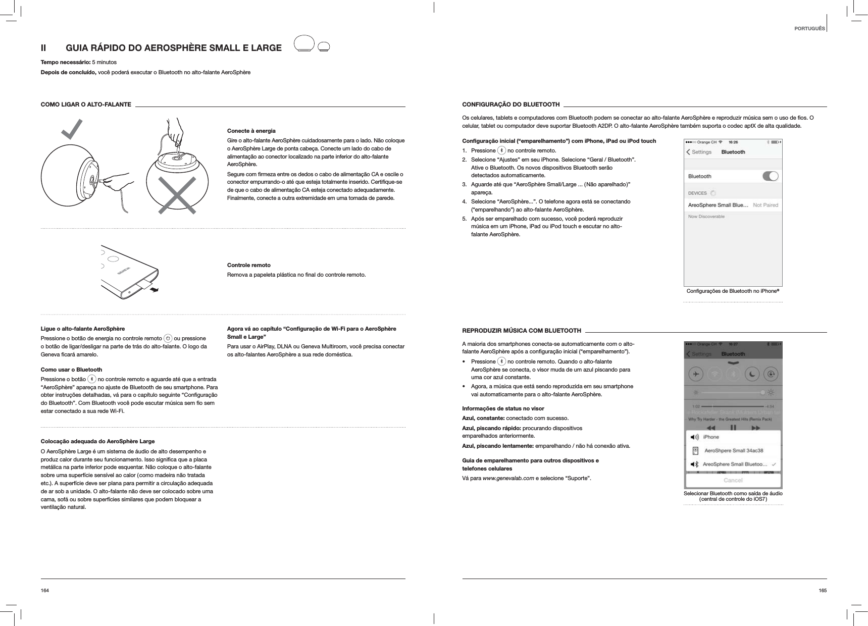 165164CONFIGURAÇÃO DO BLUETOOTHcelular, tablet ou computador deve suportar Bluetooth A2DP. O alto-falante AeroSphère também suporta o codec aptX de alta qualidade.Conﬁguração inicial (“emparelhamento”) com iPhone, iPad ou iPod touch1. Pressione   no controle remoto.2.  Selecione “Ajustes” em seu iPhone. Selecione “Geral / Bluetooth”. Ative o Bluetooth. Os novos dispositivos Bluetooth serão detectados automaticamente. 3.  Aguarde até que “AeroSphère Small/Large ... ( Não aparelhado )” apareça.4.  Selecione “AeroSphère...”. O telefone agora está se conectando (“emparelhando”) ao alto-falante AeroSphère.5.  Após ser emparelhado com sucesso, você poderá reproduzir música em um iPhone, iPad ou iPod touch e escutar no alto-falante AeroSphère.®REPRODUZIR MÚSICA COM BLUETOOTHA maioria dos smartphones conecta-se automaticamente com o alto- Pressione   no controle remoto. Quando o alto-falante AeroSphère se conecta, o visor muda de um azul piscando para uma cor azul constante.  Agora, a música que está sendo reproduzida em seu smartphone vai automaticamente para o alto-falante AeroSphère.Informações de status no visorAzul, constante: conectado com sucesso.Azul, piscando rápido: procurando dispositivos emparelhados anteriormente.Azul, piscando lentamente: emparelhando / não há conexão ativa.Guia de emparelhamento para outros dispositivos e  telefones celularesVá para www.genevalab.com e selecione “Suporte”.Selecionar Bluetooth como saída de áudio ( central de controle do iOS7 )II  GUIA RÁPIDO DO AEROSPHÈRE SMALL E LARGE Tempo necessário: 5 minutosDepois de concluído, você poderá executar o Bluetooth no alto-falante AeroSphèreCOMO LIGAR O ALTO-FALANTEConecte à energiaGire o alto-falante AeroSphère cuidadosamente para o lado. Não coloque o AeroSphère Large de ponta cabeça. Conecte um lado do cabo de alimentação ao conector localizado na parte inferior do alto-falante AeroSphère. de que o cabo de alimentação CA esteja conectado adequadamente. Finalmente, conecte a outra extremidade em uma tomada de parede.Controle remoto remoto.Ligue o alto-falante AeroSphèrePressione o botão de energia no controle remoto   ou pressione o botão de ligar/desligar na parte de trás do alto-falante. O logo da  amarelo.Como usar o BluetoothPressione o botão   no controle remoto e aguarde até que a entrada “AeroSphère” apareça no ajuste de Bluetooth de seu smartphone. Para estar conectado a sua rede Wi-Fi.Agora vá ao capítulo “Conﬁguração de Wi-Fi para o AeroSphère Small e Large”Para usar o AirPlay, DLNA ou Geneva Multiroom, você precisa conectar os alto-falantes AeroSphère a sua rede doméstica. Colocação adequada do AeroSphère LargeO AeroSphère Large é um sistema de áudio de alto desempenho e metálica na parte inferior pode esquentar. Não coloque o alto-falante sobre uma superfície sensível ao calor ( como madeira não tratada etc.). A superfície deve ser plana para permitir a circulação adequada de ar sob a unidade. O alto-falante não deve ser colocado sobre uma cama, sofá ou sobre superfícies similares que podem bloquear a ventilação natural.PORTUGUÊS