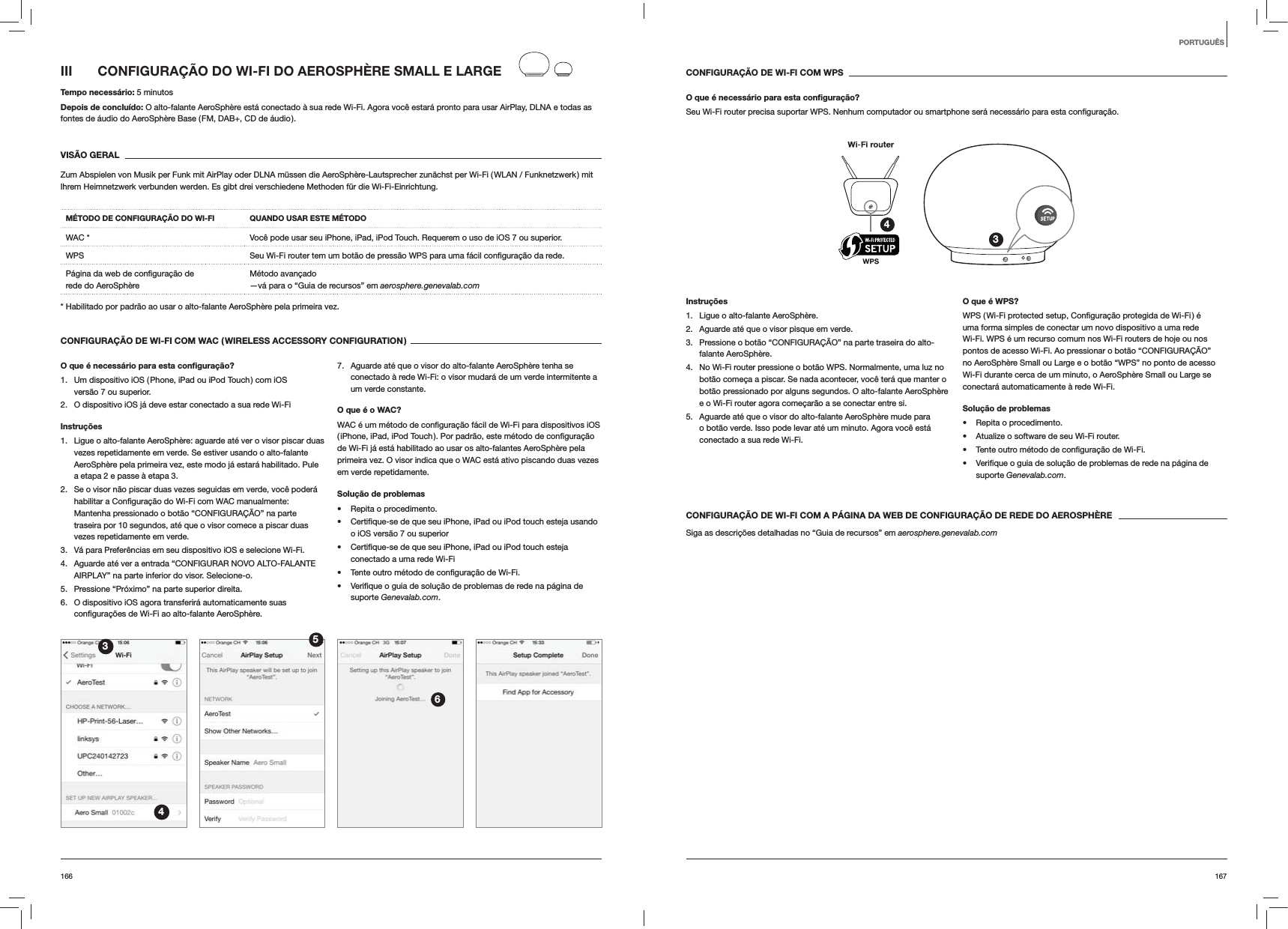 167166CONFIGURAÇÃO DE WI-FI COM WPSO que é necessário para esta conﬁguração?Seu Wi-Fi router precisa suportar WPS. Nenhum computador ou smartphone será necessário para esta 34Instruções1.  Ligue o alto-falante AeroSphère.2.  Aguarde até que o visor pisque em verde.3.  Pressione o botão “CONFIGURAÇÃO” na parte traseira do alto-falante AeroSphère.4.  No Wi-Fi router pressione o botão WPS. Normalmente, uma luz no botão começa a piscar. Se nada acontecer, você terá que manter o botão pressionado por alguns segundos. O alto-falante AeroSphère e o Wi-Fi router agora começarão a se conectar entre si.5.  Aguarde até que o visor do alto-falante AeroSphère mude para o botão verde. Isso pode levar até um minuto. Agora você está conectado a sua rede Wi-Fi. O que é WPS?uma forma simples de conectar um novo dispositivo a uma rede Wi-Fi. WPS é um recurso comum nos Wi-Fi routers de hoje ou nos pontos de acesso Wi-Fi. Ao pressionar o botão “CONFIGURAÇÃO” no AeroSphère Small ou Large e o botão “WPS” no ponto de acesso Wi-Fi durante cerca de um minuto, o AeroSphère Small ou Large se conectará automaticamente à rede Wi-Fi.Solução de problemas Repita o procedimento. Atualize o software de seu Wi-Fi router.  suporte Genevalab.com.CONFIGURAÇÃO DE WI-FI COM A PÁGINA DA WEB DE CONFIGURAÇÃO DE REDE DO AEROSPHÈRESiga as descrições detalhadas no “Guia de recursos” em aerosphere.genevalab.comIII  CONFIGURAÇÃO DO WI-FI DO AEROSPHÈRE SMALL E LARGETempo necessário: 5 minutosDepois de concluído: O alto-falante AeroSphère está conectado à sua rede Wi-Fi. Agora você estará pronto para usar AirPlay, DLNA e todas as fontes de áudio do AeroSphère Base ( FM, DAB+, CD de áudio ).VISÃO GERALZum Abspielen von Musik per Funk mit AirPlay oder DLNA müssen die AeroSphère-Lautsprecher zunächst per Wi-Fi ( WLAN / Funknetzwerk )  mit Ihrem Heimnetzwerk verbunden werden. Es gibt drei verschiedene Methoden für die Wi-Fi-Einrichtung. MÉTODO DE CONFIGURAÇÃO DO WI-FI QUANDO USAR ESTE MÉTODOWAC * Você pode usar seu iPhone, iPad, iPod Touch. Requerem o uso de iOS 7 ou superior.WPS  rede. rede do AeroSphère Método avançado —vá para o “Guia de recursos” em aerosphere.genevalab.com* Habilitado por padrão ao usar o alto-falante AeroSphère pela primeira vez.CONFIGURAÇÃO DE WI-FI COM WAC ( WIRELESS ACCESSORY CONFIGURATION )O que é necessário para esta conﬁguração?1.  Um dispositivo iOS ( Phone, iPad ou iPod Touch ) com iOS  versão 7 ou superior.2.  O dispositivo iOS já deve estar conectado a sua rede Wi-FiInstruções1.  Ligue o alto-falante AeroSphère: aguarde até ver o visor piscar duas vezes repetidamente em verde. Se estiver usando o alto-falante AeroSphère pela primeira vez, este modo já estará habilitado. Pule a etapa 2 e passe à etapa 3.2.  Se o visor não piscar duas vezes seguidas em verde, você poderá  manualmente: Mantenha pressionado o botão “CONFIGURAÇÃO” na parte traseira por 10 segundos, até que o visor comece a piscar duas vezes repetidamente em verde.3.  Vá para Preferências em seu dispositivo iOS e selecione Wi-Fi.4.  Aguarde até ver a entrada “CONFIGURAR NOVO ALTO-FALANTE AIRPLAY” na parte inferior do visor. Selecione-o.5.  Pressione “Próximo” na parte superior direita.6.  O dispositivo iOS agora transferirá automaticamente suas  AeroSphère.7.  Aguarde até que o visor do alto-falante AeroSphère tenha se conectado à rede Wi-Fi: o visor mudará de um verde intermitente a um verde constante. O que é o WAC?de Wi-Fi já está habilitado ao usar os alto-falantes AeroSphère pela primeira vez. O visor indica que o WAC está ativo piscando duas vezes em verde repetidamente.Solução de problemas Repita o procedimento. o iOS versão 7 ou superior conectado a uma rede Wi-Fi  suporte Genevalab.com.3456PORTUGUÊS