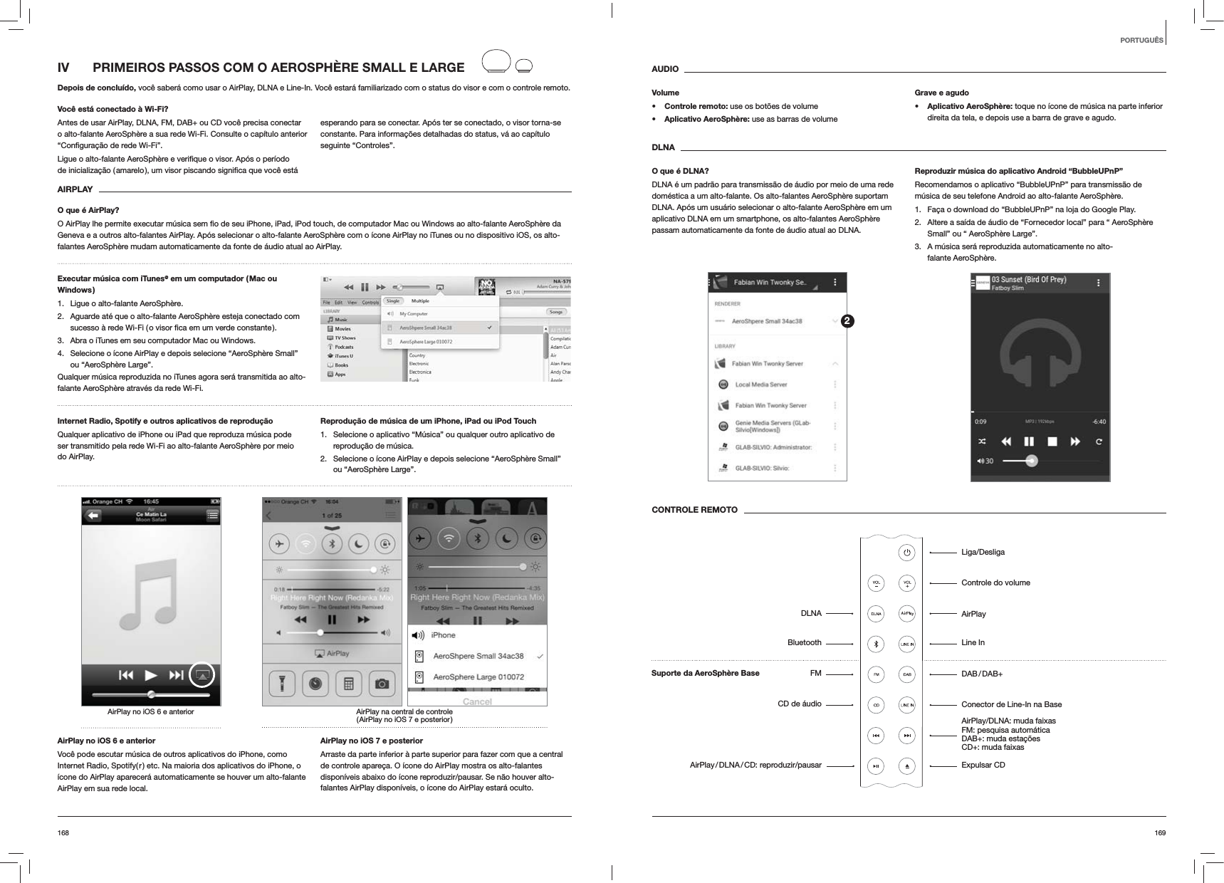169168AUDIOVolumes Controle remoto: use os botões de volumes Aplicativo AeroSphère: use as barras de volumeGrave e agudos Aplicativo AeroSphère: toque no ícone de música na parte inferior direita da tela, e depois use a barra de grave e agudo.DLNAO que é DLNA?DLNA é um padrão para transmissão de áudio por meio de uma rede doméstica a um alto-falante. Os alto-falantes AeroSphère suportam DLNA. Após um usuário selecionar o alto-falante AeroSphère em um aplicativo DLNA em um smartphone, os alto-falantes AeroSphère passam automaticamente da fonte de áudio atual ao DLNA.Reproduzir música do aplicativo Android “BubbleUPnP”Recomendamos o aplicativo “BubbleUPnP” para transmissão de música de seu telefone Android ao alto-falante AeroSphère.1.  Faça o download do “BubbleUPnP” na loja do Google Play.2.  Altere a saída de áudio de “Fornecedor local” para “ AeroSphère Small” ou “ AeroSphère Large”.3.  A música será reproduzida automaticamente no alto-falante AeroSphère.CONTROLE REMOTOIV  PRIMEIROS PASSOS COM O AEROSPHÈRE SMALL E LARGEDepois de concluído, você saberá como usar o AirPlay, DLNA e Line-In. Você estará familiarizado com o status do visor e com o controle remoto.Você está conectado à Wi-Fi?Antes de usar AirPlay, DLNA, FM, DAB+ ou CD você precisa conectar o alto-falante AeroSphère a sua rede Wi-Fi. Consulte o capítulo anterior esperando para se conectar. Após ter se conectado, o visor torna-se constante. Para informações detalhadas do status, vá ao capítulo seguinte “Controles”. AIRPLAYO que é AirPlay?Geneva e a outros alto-falantes AirPlay. Após selecionar o alto-falante AeroSphère com o ícone AirPlay no iTunes ou no dispositivo iOS, os alto-falantes AeroSphère mudam automaticamente da fonte de áudio atual ao AirPlay.Executar música com iTunes@ em um computador ( Mac ou Windows )1.  Ligue o alto-falante AeroSphère.2.  Aguarde até que o alto-falante AeroSphère esteja conectado com 3.  Abra o iTunes em seu computador Mac ou Windows.4.  Selecione o ícone AirPlay e depois selecione “AeroSphère Small” ou “AeroSphère Large”.Qualquer música reproduzida no iTunes agora será transmitida ao alto-falante AeroSphère através da rede Wi-Fi.Internet Radio, Spotify e outros aplicativos de reprodução Qualquer aplicativo de iPhone ou iPad que reproduza música pode ser transmitido pela rede Wi-Fi ao alto-falante AeroSphère por meio do AirPlay.Reprodução de música de um iPhone, iPad ou iPod Touch1.  Selecione o aplicativo “Música” ou qualquer outro aplicativo de reprodução de música.2.  Selecione o ícone AirPlay e depois selecione “AeroSphère Small” ou “AeroSphère Large”.AirPlay na central de controle ( AirPlay no iOS 7 e posterior )AirPlay no iOS 6 e anteriorAirPlay no iOS 6 e anteriorVocê pode escutar música de outros aplicativos do iPhone, como Internet Radio, Spotify( r ) etc. Na maioria dos aplicativos do iPhone, o ícone do AirPlay aparecerá automaticamente se houver um alto-falante AirPlay em sua rede local. AirPlay no iOS 7 e posteriorArraste da parte inferior à parte superior para fazer com que a central de controle apareça. O ícone do AirPlay mostra os alto-falantes disponíveis abaixo do ícone reproduzir/pausar. Se não houver alto-falantes AirPlay disponíveis, o ícone do AirPlay estará oculto.PORTUGUÊSLiga/DesligaControle do volumeAirPlayLine In DAB / DAB+Conector de Line-In na BaseAirPlay/DLNA: muda faixas FM: pesquisa automática  DAB+: muda estações CD+: muda faixasExpulsar CDDLNABluetoothFMCD de áudioAirPlay / DLNA / CD:  reproduzir/pausar2Suporte da AeroSphère Base
