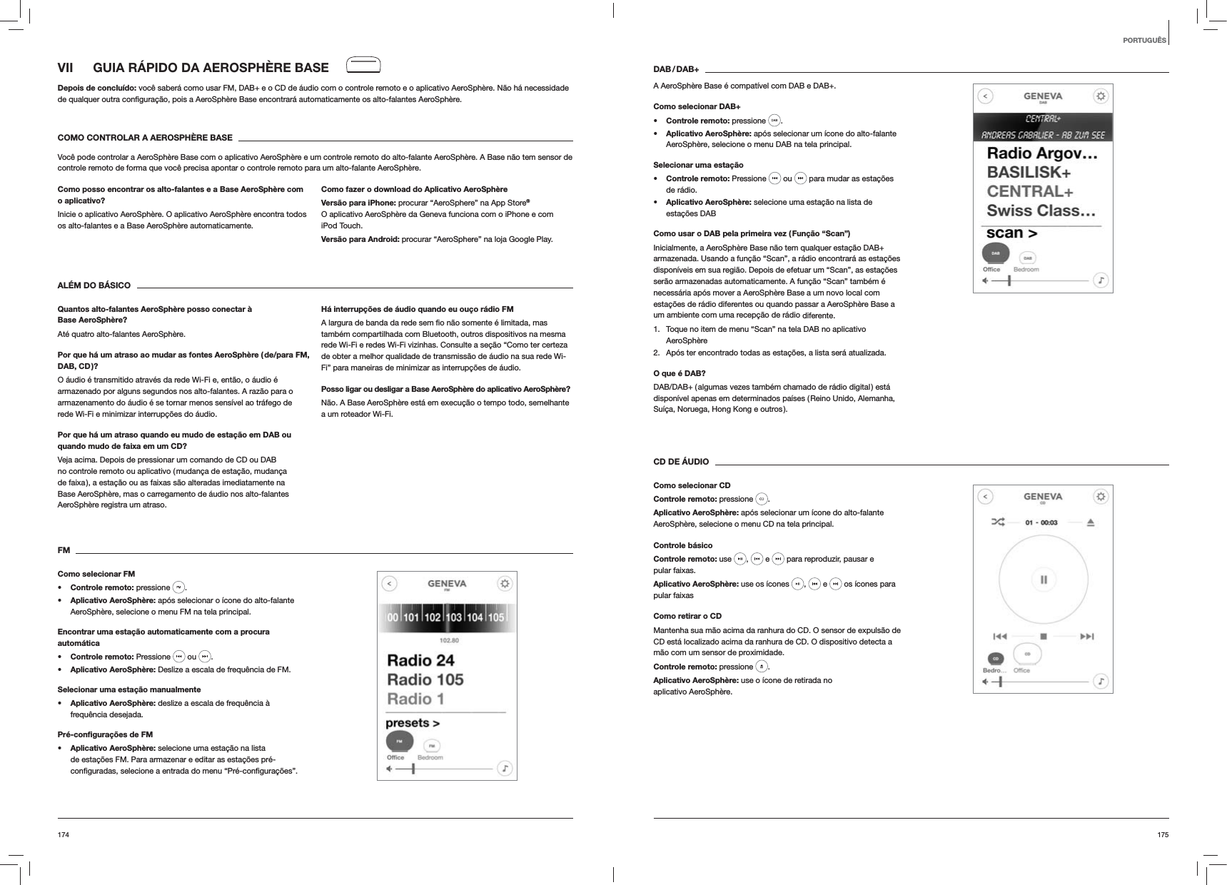 175174DAB / DAB+A AeroSphère Base é compatível com DAB e DAB+.Como selecionar DAB+s Controle remoto: pressione  . s Aplicativo AeroSphère: após selecionar um ícone do alto-falante AeroSphère, selecione o menu DAB na tela principal.Selecionar uma estaçãos Controle remoto: Pressione   ou   para mudar as estações de rádio.s Aplicativo AeroSphère: selecione uma estação na lista de  estações DABComo usar o DAB pela primeira vez ( Função “Scan”)Inicialmente, a AeroSphère Base não tem qualquer estação DAB+ armazenada. Usando a função “Scan”, a rádio encontrará as estações disponíveis em sua região. Depois de efetuar um “Scan”, as estações serão armazenadas automaticamente. A função “Scan” também é necessária após mover a AeroSphère Base a um novo local com estações de rádio diferentes ou quando passar a AeroSphère Base a um ambiente com uma recepção de rádio diferente.1.  Toque no item de menu “Scan” na tela DAB no aplicativo AeroSphère2.  Após ter encontrado todas as estações, a lista será atualizada.O que é DAB?DAB/DAB+ ( algumas vezes também chamado de rádio digital ) está disponível apenas em determinados países ( Reino Unido, Alemanha, Suíça, Noruega, Hong Kong e outros ). CD DE ÁUDIOComo selecionar CDControle remoto: pressione  . Aplicativo AeroSphère: após selecionar um ícone do alto-falante AeroSphère, selecione o menu CD na tela principal. Controle básicoControle remoto: use  ,   e   para reproduzir, pausar e pular faixas.Aplicativo AeroSphère: use os ícones  ,   e   os ícones para pular faixasComo retirar o CDMantenha sua mão acima da ranhura do CD. O sensor de expulsão de CD está localizado acima da ranhura de CD. O dispositivo detecta a mão com um sensor de proximidade.Controle remoto: pressione  .Aplicativo AeroSphère: use o ícone de retirada no aplicativo AeroSphère.VII  GUIA RÁPIDO DA AEROSPHÈRE BASEDepois de concluído: você saberá como usar FM, DAB+ e o CD de áudio com o controle remoto e o aplicativo AeroSphère. Não há necessidade  AeroSphère.COMO CONTROLAR A AEROSPHÈRE BASEVocê pode controlar a AeroSphère Base com o aplicativo AeroSphère e um controle remoto do alto-falante AeroSphère. A Base não tem sensor de controle remoto de forma que você precisa apontar o controle remoto para um alto-falante AeroSphère.Como posso encontrar os alto-falantes e a Base AeroSphère com o aplicativo?Inicie o aplicativo AeroSphère. O aplicativo AeroSphère encontra todos os alto-falantes e a Base AeroSphère automaticamente. Como fazer o download do Aplicativo AeroSphèreVersão para iPhone: procurar “AeroSphere” na App Store® O aplicativo AeroSphère da Geneva funciona com o iPhone e com iPod Touch.Versão para Android: procurar “AeroSphere” na loja Google Play.ALÉM DO BÁSICOQuantos alto-falantes AeroSphère posso conectar à Base AeroSphère?Até quatro alto-falantes AeroSphère.Por que há um atraso ao mudar as fontes AeroSphère ( de/para FM, DAB, CD )?O áudio é transmitido através da rede Wi-Fi e, então, o áudio é armazenado por alguns segundos nos alto-falantes. A razão para o armazenamento do áudio é se tornar menos sensível ao tráfego de rede Wi-Fi e minimizar interrupções do áudio. Por que há um atraso quando eu mudo de estação em DAB ou quando mudo de faixa em um CD?Veja acima. Depois de pressionar um comando de CD ou DAB no controle remoto ou aplicativo ( mudança de estação, mudança de faixa ), a estação ou as faixas são alteradas imediatamente na Base AeroSphère, mas o carregamento de áudio nos alto-falantes AeroSphère registra um atraso.Há interrupções de áudio quando eu ouço rádio FMtambém compartilhada com Bluetooth, outros dispositivos na mesma rede Wi-Fi e redes Wi-Fi vizinhas. Consulte a seção “Como ter certeza de obter a melhor qualidade de transmissão de áudio na sua rede Wi-Fi” para maneiras de minimizar as interrupções de áudio.Posso ligar ou desligar a Base AeroSphère do aplicativo AeroSphère?Não. A Base AeroSphère está em execução o tempo todo, semelhante a um roteador Wi-Fi.FMComo selecionar FMs Controle remoto: pressione  . s Aplicativo AeroSphère: após selecionar o ícone do alto-falante AeroSphère, selecione o menu FM na tela principal.Encontrar uma estação automaticamente com a procura automáticas Controle remoto: Pressione   ou  .s Aplicativo AeroSphère: Deslize a escala de frequência de FM.Selecionar uma estação manualmentes Aplicativo AeroSphère: deslize a escala de frequência à frequência desejada.Pré-conﬁgurações de FMs Aplicativo AeroSphère: selecione uma estação na lista de estações FM. Para armazenar e editar as estações pré-PORTUGUÊS