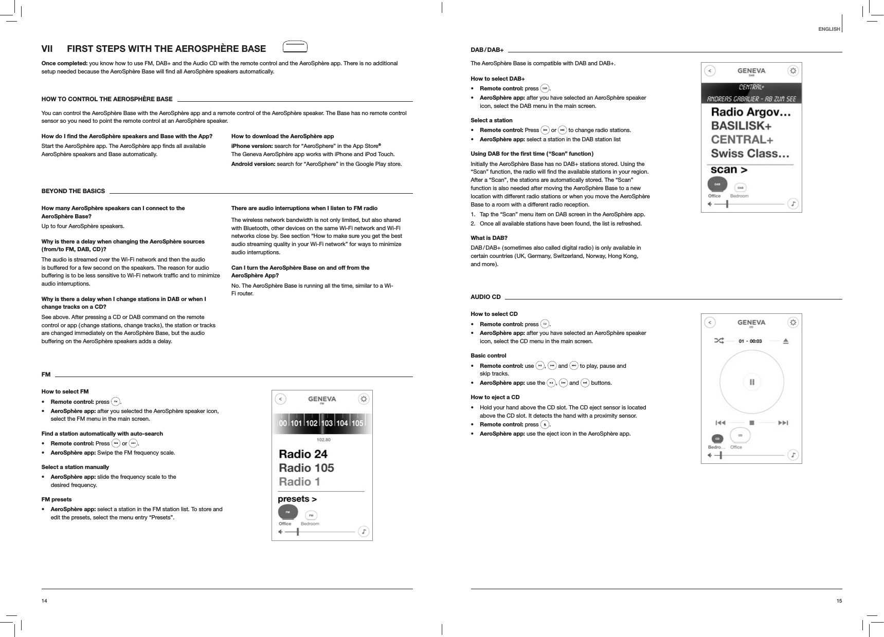 1514ENGLISHVII  FIRST STEPS WITH THE AEROSPHÈRE BASEOnce completed: you know how to use FM, DAB+ and the Audio CD with the remote control and the AeroSphère app. There is no additional  automatically.HOW TO CONTROL THE AEROSPHÈRE BASEYou can control the AeroSphère Base with the AeroSphère app and a remote control of the AeroSphère speaker. The Base has no remote control sensor so you need to point the remote control at an AeroSphère speaker.How do I ﬁnd the AeroSphère speakers and Base with the App?AeroSphère speakers and Base automatically. How to download the AeroSphère appiPhone version: search for “AeroSphere” in the App Store® The Geneva AeroSphère app works with iPhone and iPod Touch.Android version: search for “AeroSphere” in the Google Play store.BEYOND THE BASICSHow many AeroSphère speakers can I connect to the AeroSphère Base?Up to four AeroSphère speakers.Why is there a delay when changing the AeroSphère sources  ( from/to FM, DAB, CD )?The audio is streamed over the Wi-Fi network and then the audio is buffered for a few second on the speakers. The reason for audio audio interruptions. Why is there a delay when I change stations in DAB or when I change tracks on a CD?See above. After pressing a CD or DAB command on the remote control or app ( change stations, change tracks ), the station or tracks are changed immediately on the AeroSphère Base, but the audio buffering on the AeroSphère speakers adds a delay.There are audio interruptions when I listen to FM radioThe wireless network bandwidth is not only limited, but also shared with Bluetooth, other devices on the same Wi-Fi network and Wi-Fi networks close by. See section “How to make sure you get the best audio streaming quality in your Wi-Fi network” for ways to minimize audio interruptions.Can I turn the AeroSphère Base on and off from the AeroSphère App?No. The AeroSphère Base is running all the time, similar to a Wi-Fi router.FMHow to select FM Remote control: press  .  AeroSphère app: after you selected the AeroSphère speaker icon, select the FM menu in the main screen.Find a station automatically with auto-search Remote control: Press   or  . AeroSphère app: Swipe the FM frequency scale.Select a station manually AeroSphère app: slide the frequency scale to the desired frequency.FM presets AeroSphère app: select a station in the FM station list. To store and edit the presets, select the menu entry “Presets”.DAB / DAB+The AeroSphère Base is compatible with DAB and DAB+.How to select DAB+ Remote control: press  .  AeroSphère app: after you have selected an AeroSphère speaker icon, select the DAB menu in the main screen.Select a station Remote control: Press   or   to change radio stations. AeroSphère app: select a station in the DAB station listUsing DAB for the ﬁrst time ( “Scan” function )Initially the AeroSphère Base has no DAB+ stations stored. Using the After a “Scan”, the stations are automatically stored. The “Scan” function is also needed after moving the AeroSphère Base to a new location with different radio stations or when you move the AeroSphère Base to a room with a different radio reception.1.  Tap the “Scan” menu item on DAB screen in the AeroSphère app.2.  Once all available stations have been found, the list is refreshed.What is DAB?DAB / DAB+ ( sometimes also called digital radio ) is only available in certain countries ( UK, Germany, Switzerland, Norway, Hong Kong,  and more ). AUDIO CDHow to select CD Remote control: press  .  AeroSphère app: after you have selected an AeroSphère speaker icon, select the CD menu in the main screen. Basic control Remote control: use  ,   and   to play, pause and  skip tracks. AeroSphère app: use the  ,   and   buttons.How to eject a CD Hold your hand above the CD slot. The CD eject sensor is located above the CD slot. It detects the hand with a proximity sensor. Remote control: press  . AeroSphère app: use the eject icon in the AeroSphère app.