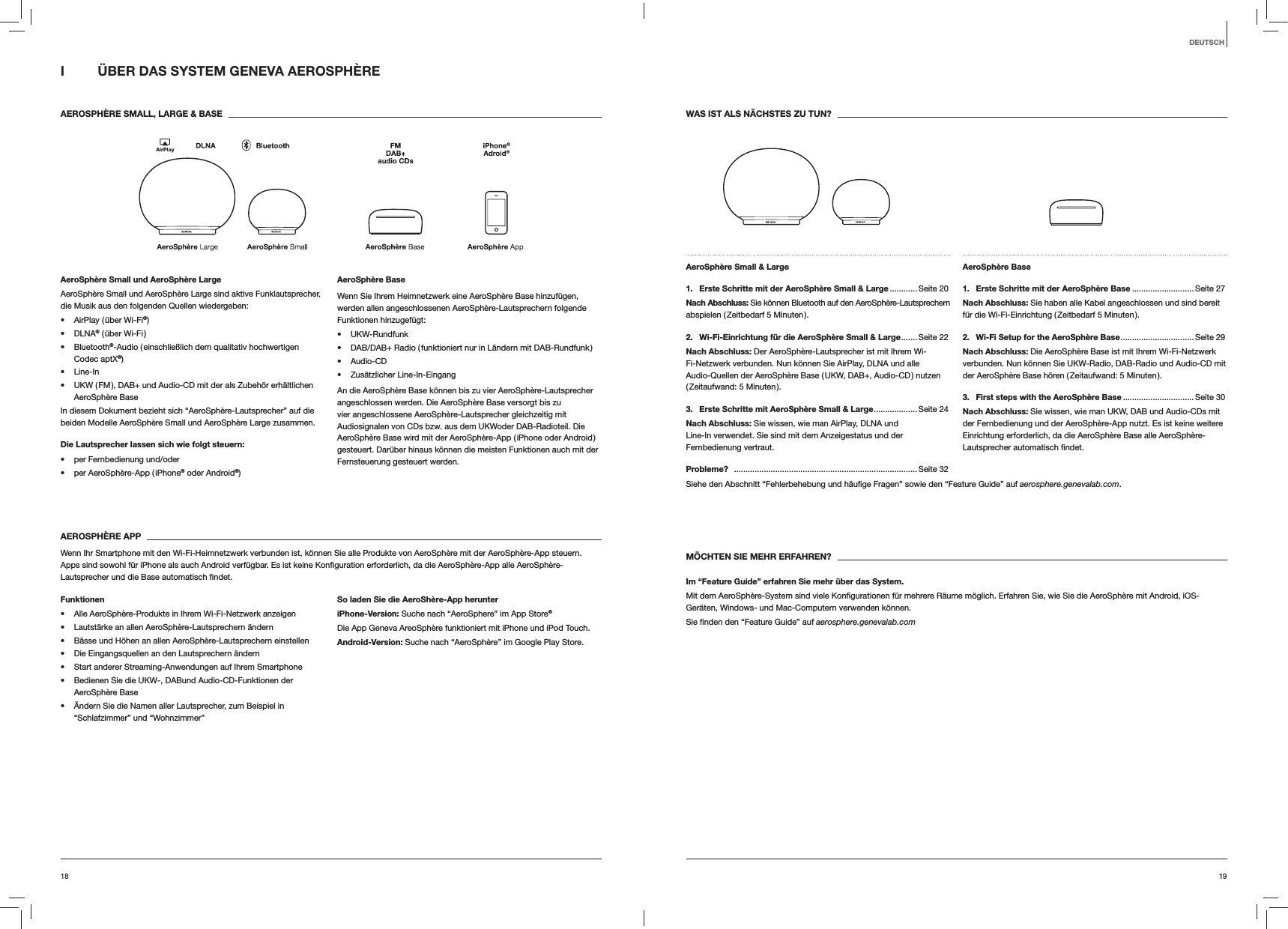 1918DEUTSCHWAS IST ALS N&Auml;CHSTES ZU TUN?AeroSph&egrave;re Small &amp; Large 1.  Erste Schritte mit der AeroSph&egrave;re Small &amp; Large ............ Seite 20Nach Abschluss: Sie k&ouml;nnen Bluetooth auf den AeroSph&egrave;re-Lautsprechern abspielen ( Zeitbedarf 5 Minuten ).2.  Wi-Fi-Einrichtung f&uuml;r die AeroSph&egrave;re Small &amp; Large ....... Seite  22Nach Abschluss: Der AeroSph&egrave;re-Lautsprecher ist mit Ihrem Wi-Fi-Netzwerk verbunden. Nun k&ouml;nnen Sie AirPlay, DLNA und alle Audio-Quellen der AeroSph&egrave;re Base ( UKW, DAB+, Audio-CD ) nutzen ( Zeitaufwand:  5  Minuten ).3.  Erste Schritte mit AeroSph&egrave;re Small &amp; Large ...................Seite  24Nach Abschluss: Sie wissen, wie man AirPlay, DLNA und Line-In verwendet. Sie sind mit dem Anzeigestatus und der Fernbedienung vertraut.AeroSph&egrave;re Base 1.  Erste Schritte mit der AeroSph&egrave;re Base ...........................Seite 27Nach Abschluss: Sie haben alle Kabel angeschlossen und sind bereit f&uuml;r die Wi-Fi-Einrichtung ( Zeitbedarf 5 Minuten ).2.  Wi-Fi Setup for the AeroSph&egrave;re Base ................................ Seite  29Nach Abschluss: Die AeroSph&egrave;re Base ist mit Ihrem Wi-Fi-Netzwerk verbunden. Nun k&ouml;nnen Sie UKW-Radio, DAB-Radio und Audio-CD mit der AeroSph&egrave;re Base h&ouml;ren ( Zeitaufwand: 5 Minuten ).3.  First steps with the AeroSph&egrave;re Base ...............................Seite 30Nach Abschluss: Sie wissen, wie man UKW, DAB und Audio-CDs mit der Fernbedienung und der AeroSph&egrave;re-App nutzt. Es ist keine weitere Einrichtung erforderlich, da die AeroSph&egrave;re Base alle AeroSph&egrave;re-Lautsprecher automatisch Probleme?  ................................................................................ Seite 32aerosphere.genevalab.com.M&Ouml;CHTEN SIE MEHR ERFAHREN?Im &ldquo;Feature Guide&rdquo; erfahren Sie mehr &uuml;ber das System.Ger&auml;ten, Windows- und Mac-Computern verwenden k&ouml;nnen. aerosphere.genevalab.comI  &Uuml;BER DAS SYSTEM GENEVA AEROSPH&Egrave;RE AEROSPH&Egrave;RE SMALL, LARGE &amp; BASEAeroSph&egrave;re Small und AeroSph&egrave;re LargeAeroSph&egrave;re Small und AeroSph&egrave;re Large sind aktive Funklautsprecher, die Musik aus den folgenden Quellen wiedergeben: AirPlay ( &uuml;ber Wi-Fi&reg;) DLNA&reg; ( &uuml;ber Wi-Fi ) Bluetooth&reg;-Audio ( einschlie&szlig;lich dem qualitativ hochwertigen Codec aptX&reg;) Line-In UKW ( FM ), DAB+ und Audio-CD mit der als Zubeh&ouml;r erh&auml;ltlichen AeroSph&egrave;re BaseIn diesem Dokument bezieht sich &ldquo;AeroSph&egrave;re-Lautsprecher&rdquo; auf die beiden Modelle AeroSph&egrave;re Small und AeroSph&egrave;re Large zusammen.Die Lautsprecher lassen sich wie folgt steuern:  per Fernbedienung und/oder per AeroSph&egrave;re-App ( iPhone&reg; oder Android&reg;)AeroSph&egrave;re BaseWenn Sie Ihrem Heimnetzwerk eine AeroSph&egrave;re Base hinzuf&uuml;gen, werden allen angeschlossenen AeroSph&egrave;re-Lautsprechern folgende Funktionen hinzugef&uuml;gt: UKW-Rundfunk DAB/DAB+ Radio ( funktioniert nur in L&auml;ndern mit DAB-Rundfunk ) Audio-CD Zus&auml;tzlicher Line-In-EingangAn die AeroSph&egrave;re Base k&ouml;nnen bis zu vier AeroSph&egrave;re-Lautsprecher angeschlossen werden. Die AeroSph&egrave;re Base versorgt bis zu vier angeschlossene AeroSph&egrave;re-Lautsprecher gleichzeitig mit Audiosignalen von CDs bzw. aus dem UKWoder DAB-Radioteil. Die AeroSph&egrave;re Base wird mit der AeroSph&egrave;re-App ( iPhone oder Android ) gesteuert. Dar&uuml;ber hinaus k&ouml;nnen die meisten Funktionen auch mit der Fernsteuerung gesteuert werden. AEROSPH&Egrave;RE APPWenn Ihr Smartphone mit den Wi-Fi-Heimnetzwerk verbunden ist, k&ouml;nnen Sie alle Produkte von AeroSph&egrave;re mit der AeroSph&egrave;re-App steuern. Lautsprecher und die Base automatisch Funktionen Alle AeroSph&egrave;re-Produkte in Ihrem Wi-Fi-Netzwerk anzeigen Lautst&auml;rke an allen AeroSph&egrave;re-Lautsprechern &auml;ndern B&auml;sse und H&ouml;hen an allen AeroSph&egrave;re-Lautsprechern einstellen Die Eingangsquellen an den Lautsprechern &auml;ndern Start anderer Streaming-Anwendungen auf Ihrem Smartphone Bedienen Sie die UKW-, DABund Audio-CD-Funktionen der AeroSph&egrave;re Base &Auml;ndern Sie die Namen aller Lautsprecher, zum Beispiel in &ldquo;Schlafzimmer&rdquo; und &ldquo;Wohnzimmer&rdquo;So laden Sie die AeroSh&egrave;re-App herunteriPhone-Version: Suche nach &ldquo;AeroSphere&rdquo; im App Store&reg;Die App Geneva AreoSph&egrave;re funktioniert mit iPhone und iPod Touch.Android-Version: Suche nach &ldquo;AeroSph&egrave;re&rdquo; im Google Play Store.