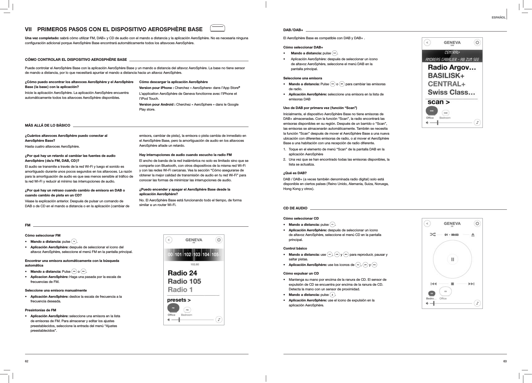6362DAB / DAB+El AeroSph&egrave;re Base es compatible con DAB y DAB+ .C&oacute;mo seleccionar DAB+s Mando a distancia: pulse  .  Aplicaci&oacute;n AeroSph&egrave;re: despu&eacute;s de seleccionar un icono de altavoz AeroSph&egrave;re, seleccione el men&uacute; DAB en la pantalla principal.Seleccione una emisoras Mando a distancia: Pulse   o   para cambiar las emisoras de radio.s Aplicaci&oacute;n AeroSph&egrave;re: seleccione una emisora en la lista de emisoras DABUso de DAB por primera vez ( funci&oacute;n &ldquo;Scan&rdquo;)Inicialmente, el dispositivo AeroSph&egrave;re Base no tiene emisoras de DAB+ almacenadas. Con la funci&oacute;n &ldquo;Scan&rdquo;, la radio encontrar&aacute; las emisoras disponibles en su regi&oacute;n. Despu&eacute;s de un barrido o &ldquo;Scan&rdquo;, las emisoras se almacenar&aacute;n autom&aacute;ticamente. Tambi&eacute;n se necesita la funci&oacute;n &ldquo;Scan&rdquo; despu&eacute;s de mover el AeroSph&egrave;re Base a una nueva ubicaci&oacute;n con diferentes emisoras de radio, o al mover el AeroSph&egrave;re Base a una habitaci&oacute;n con una recepci&oacute;n de radio diferente.1.  Toque en el elemento de men&uacute; &ldquo;Scan&rdquo; de la pantalla DAB en la aplicaci&oacute;n AeroSph&egrave;re2.  Una vez que se han encontrado todas las emisoras disponibles, la lista se actualiza. &iquest;Qu&eacute; es DAB?DAB / DAB+ ( a veces tambi&eacute;n denominada radio digital ) solo est&aacute; disponible en ciertos pa&iacute;ses ( Reino Unido, Alemania, Suiza, Noruega, Hong Kong y otros ). CD DE AUDIOC&oacute;mo seleccionar CDs Mando a distancia: pulse  . s Aplicaci&oacute;n AeroSph&egrave;re: despu&eacute;s de seleccionar un icono de altavoz AeroSph&egrave;re, seleccione el men&uacute; CD en la pantalla principal. Control b&aacute;sicos Mando a distancia: use  ,   y   para reproducir, pausar y saltar pistas.s Aplicaci&oacute;n AeroSph&egrave;re: use los iconos de  ,   y   C&oacute;mo expulsar un CD Mantenga su mano por encima de la ranura de CD. El sensor de expulsi&oacute;n de CD se encuentra por encima de la ranura de CD. Detecta la mano con un sensor de proximidad.s Mando a distancia: pulse  .s Aplicaci&oacute;n AeroSph&egrave;re: use el icono de expulsi&oacute;n en la aplicaci&oacute;n AeroSph&egrave;re.VII  PRIMEROS PASOS CON EL DISPOSITIVO AEROSPH&Egrave;RE BASEUna vez completado: sabr&aacute; c&oacute;mo utilizar FM, DAB+ y CD de audio con el mando a distancia y la aplicaci&oacute;n AeroSph&egrave;re. No es necesaria ninguna  AeroSph&egrave;re.C&Oacute;MO CONTROLAR EL DISPOSITIVO AEROSPH&Egrave;RE BASEPuede controlar el AeroSph&egrave;re Base con la aplicaci&oacute;n AeroSph&egrave;re Base y un mando a distancia del altavoz AeroSph&egrave;re. La base no tiene sensor de mando a distancia, por lo que necesitar&aacute; apuntar el mando a distancia hacia un altavoz AeroSph&egrave;re.&iquest;C&oacute;mo puedo encontrar los altavoces AeroSph&egrave;re y el AeroSph&egrave;re Base ( la base ) con la aplicaci&oacute;n?Inicie la aplicaci&oacute;n AeroSph&egrave;re. La aplicaci&oacute;n AeroSph&egrave;re encuentra autom&aacute;ticamente todos los altavoces AeroSph&egrave;re disponibles.C&oacute;mo descargar la aplicaci&oacute;n AeroSph&egrave;reVersion pour iPhone : Cherchez &laquo; AeroSphere&raquo; dans l&rsquo;App Store&reg;L&rsquo;application AeroSph&egrave;re de Geneva fonctionne avec l&rsquo;iPhone et l&rsquo;iPod Touch.Version pour Android : Cherchez &laquo; AeroSphere &raquo; dans le Google Play store.M&Aacute;S ALL&Aacute; DE LO B&Aacute;SICO&iquest;Cu&aacute;ntos altavoces AeroSph&egrave;re puedo conectar al AeroSph&egrave;re Base?Hasta cuatro altavoces AeroSph&egrave;re.&iquest;Por qu&eacute; hay un retardo al cambiar las fuentes de audio AeroSph&egrave;re ( de/a FM, DAB, CD )?El audio se transmite a trav&eacute;s de la red Wi-Fi y luego el sonido es amortiguado durante unos pocos segundos en los altavoces. La raz&oacute;n la red Wi-Fi y reducir al m&iacute;nimo las interrupciones de audio. &iquest;Por qu&eacute; hay un retraso cuando cambio de emisora en DAB o cuando cambio de pista en un CD?V&eacute;ase la explicaci&oacute;n anterior. Despu&eacute;s de pulsar un comando de DAB o de CD en el mando a distancia o en la aplicaci&oacute;n ( cambiar de emisora, cambiar de pista ), la emisora o pista cambia de inmediato en el AeroSph&egrave;re Base, pero la amortiguaci&oacute;n de audio en los altavoces AeroSph&egrave;re a&ntilde;ade un retardo.Hay interrupciones de audio cuando escucho la radio FMEl ancho de banda de la red inal&aacute;mbrica no solo es limitado sino que se comparte con Bluetooth, con otros dispositivos de la misma red Wi-Fi y con las redes Wi-Fi cercanas. Vea la secci&oacute;n &ldquo;C&oacute;mo asegurarse de obtener la mejor calidad de transmisi&oacute;n de audio en tu red Wi-Fi&rdquo; para conocer las formas de minimizar las interrupciones de audio.&iquest;Puedo encender y apagar el AeroSph&egrave;re Base desde la aplicaci&oacute;n AeroSph&egrave;re?No. El AeroSph&egrave;re Base est&aacute; funcionando todo el tiempo, de forma similar a un router Wi-Fi. FMC&oacute;mo seleccionar FMs Mando a distancia: pulse  . s Aplicaci&oacute;n AeroSph&egrave;re: despu&eacute;s de seleccionar el icono del altavoz AeroSph&egrave;re, seleccione el men&uacute; FM en la pantalla principal.Encontrar una emisora autom&aacute;ticamente con la b&uacute;squeda autom&aacute;ticas Mando a distancia: Pulse   o  .s Aplicacion AeroSph&egrave;re: Haga una pasada por la escala de frecuencias de FM.Seleccione una emisora manualmentes Aplicaci&oacute;n AeroSph&egrave;re: deslice la escala de frecuencia a la frecuencia deseada.Presinton&iacute;as de FMs Aplicaci&oacute;n AeroSph&egrave;re: seleccione una emisora en la lista de emisoras de FM. Para almacenar y editar los ajustes preestablecidos, seleccione la entrada del men&uacute; &ldquo;Ajustes preestablecidos&rdquo;. ESPA&Ntilde;OL