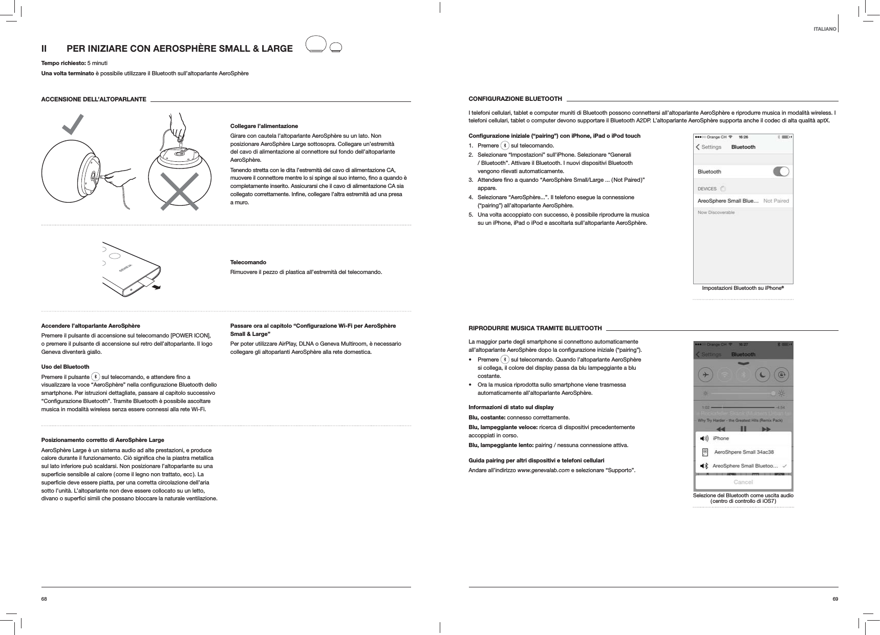 6968CONFIGURAZIONE BLUETOOTHI telefoni cellulari, tablet e computer muniti di Bluetooth possono connettersi all&rsquo;altoparlante AeroSph&egrave;re e riprodurre musica in modalit&agrave; wireless. I telefoni cellulari, tablet o computer devono supportare il Bluetooth A2DP. L&rsquo;altoparlante AeroSph&egrave;re supporta anche il codec di alta qualit&agrave; aptX.Conﬁgurazione iniziale (&ldquo;pairing&rdquo;) con iPhone, iPad o iPod touch1. Premere   sul telecomando.2.  Selezionare &ldquo;Impostazioni&rdquo; sull&rsquo;iPhone. Selezionare &ldquo;Generali / Bluetooth&rdquo;. Attivare il Bluetooth. I nuovi dispositivi Bluetooth vengono rilevati automaticamente. 3. appare.4.  Selezionare &ldquo;AeroSph&egrave;re...&rdquo;. Il telefono esegue la connessione (&ldquo;pairing&rdquo;) all&rsquo;altoparlante AeroSph&egrave;re.5.  Una volta accoppiato con successo, &egrave; possibile riprodurre la musica su un iPhone, iPad o iPod e ascoltarla sull&rsquo;altoparlante AeroSph&egrave;re.Impostazioni Bluetooth su iPhone&reg;RIPRODURRE MUSICA TRAMITE BLUETOOTHLa maggior parte degli smartphone si connettono automaticamente  Premere   sul telecomando. Quando l&rsquo;altoparlante AeroSph&egrave;re si collega, il colore del display passa da blu lampeggiante a blu costante.  Ora la musica riprodotta sullo smartphone viene trasmessa automaticamente all&rsquo;altoparlante AeroSph&egrave;re.Informazioni di stato sul displayBlu, costante: connesso correttamente.Blu, lampeggiante veloce: ricerca di dispositivi precedentemente accoppiati in corso.Blu, lampeggiante lento: pairing / nessuna connessione attiva.Guida pairing per altri dispositivi e telefoni cellulariAndare all&rsquo;indirizzo www.genevalab.com e selezionare &ldquo;Supporto&rdquo;.Selezione del Bluetooth come uscita audio ( centro di controllo di iOS7 )II  PER INIZIARE CON AEROSPH&Egrave;RE SMALL &amp; LARGE Tempo richiesto: 5 minutiUna volta terminato &egrave; possibile utilizzare il Bluetooth sull&rsquo;altoparlante AeroSph&egrave;reACCENSIONE DELL&rsquo;ALTOPARLANTECollegare l&rsquo;alimentazioneGirare con cautela l&rsquo;altoparlante AeroSph&egrave;re su un lato. Non posizionare AeroSph&egrave;re Large sottosopra. Collegare un&rsquo;estremit&agrave; del cavo di alimentazione al connettore sul fondo dell&rsquo;altoparlante AeroSph&egrave;re. Tenendo stretta con le dita l&rsquo;estremit&agrave; del cavo di alimentazione CA, completamente inserito. Assicurarsi che il cavo di alimentazione CA sia a muro.TelecomandoRimuovere il pezzo di plastica all&rsquo;estremit&agrave; del telecomando.Accendere l&rsquo;altoparlante AeroSph&egrave;rePremere il pulsante di accensione sul telecomando [POWER ICON], o premere il pulsante di accensione sul retro dell&rsquo;altoparlante. Il logo Geneva diventer&agrave; giallo.Uso del BluetoothPremere il pulsante   smartphone. Per istruzioni dettagliate, passare al capitolo successivo musica in modalit&agrave; wireless senza essere connessi alla rete Wi-Fi.Passare ora al capitolo &ldquo;Conﬁgurazione Wi-Fi per AeroSph&egrave;re Small &amp; Large&rdquo;Per poter utilizzare AirPlay, DLNA o Geneva Multiroom, &egrave; necessario collegare gli altoparlanti AeroSph&egrave;re alla rete domestica. Posizionamento corretto di AeroSph&egrave;re LargeAeroSph&egrave;re Large &egrave; un sistema audio ad alte prestazioni, e produce sul lato inferiore pu&ograve; scaldarsi. Non posizionare l&rsquo;altoparlante su una sotto l&rsquo;unit&agrave;. L&rsquo;altoparlante non deve essere collocato su un letto,  ventilazione.ITALIANO