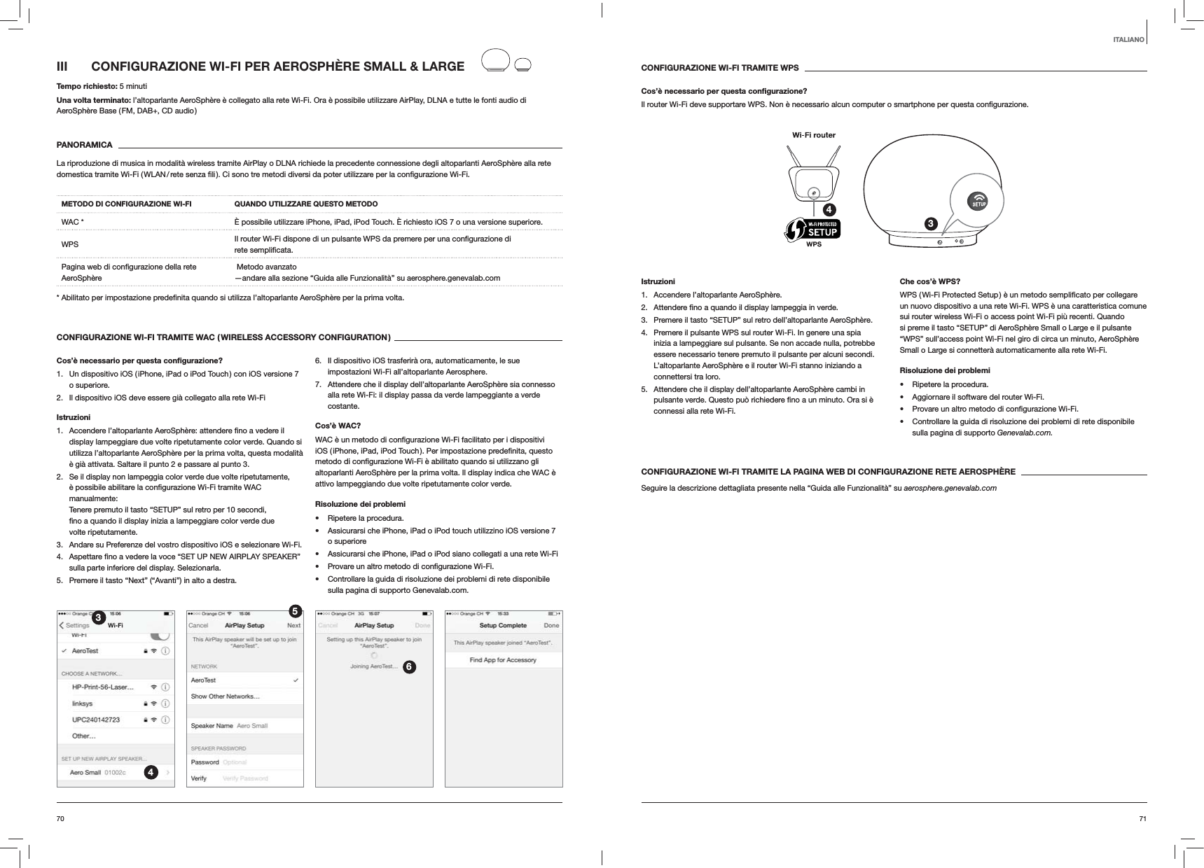 7170CONFIGURAZIONE WI-FI TRAMITE WPSCos&rsquo;&egrave; necessario per questa conﬁgurazione?Il router Wi-Fi deve supportare WPS. Non &egrave; necessario alcun computer o smartphone per questa 34Istruzioni1.  Accendere l&rsquo;altoparlante AeroSph&egrave;re.2.  verde.3.  Premere il tasto &ldquo;SETUP&rdquo; sul retro dell&rsquo;altoparlante AeroSph&egrave;re.4.  Premere il pulsante WPS sul router Wi-Fi. In genere una spia inizia a lampeggiare sul pulsante. Se non accade nulla, potrebbe essere necessario tenere premuto il pulsante per alcuni secondi. L&rsquo;altoparlante AeroSph&egrave;re e il router Wi-Fi stanno iniziando a connettersi tra loro.5.  Attendere che il display dell&rsquo;altoparlante AeroSph&egrave;re cambi in connessi alla rete Wi-Fi. Che cos&rsquo;&egrave; WPS?un nuovo dispositivo a una rete Wi-Fi. WPS &egrave; una caratteristica comune sui router wireless Wi-Fi o access point Wi-Fi pi&ugrave; recenti. Quando si preme il tasto &ldquo;SETUP&rdquo; di AeroSph&egrave;re Small o Large e il pulsante &ldquo;WPS&rdquo; sull&rsquo;access point Wi-Fi nel giro di circa un minuto, AeroSph&egrave;re Small o Large si connetter&agrave; automaticamente alla rete Wi-Fi.Risoluzione dei problemi Ripetere la procedura. Aggiornare il software del router Wi-Fi.  Controllare la guida di risoluzione dei problemi di rete disponibile sulla pagina di supporto Genevalab.com.CONFIGURAZIONE WI-FI TRAMITE LA PAGINA WEB DI CONFIGURAZIONE RETE AEROSPH&Egrave;RESeguire la descrizione dettagliata presente nella &ldquo;Guida alle Funzionalit&agrave;&rdquo; su aerosphere.genevalab.comIII  CONFIGURAZIONE WI-FI PER AEROSPH&Egrave;RE SMALL &amp; LARGETempo richiesto: 5 minutiUna volta terminato: l&rsquo;altoparlante AeroSph&egrave;re &egrave; collegato alla rete Wi-Fi. Ora &egrave; possibile utilizzare AirPlay, DLNA e tutte le fonti audio di AeroSph&egrave;re Base ( FM, DAB+, CD audio )PANORAMICALa riproduzione di musica in modalit&agrave; wireless tramite AirPlay o DLNA richiede la precedente connessione degli altoparlanti AeroSph&egrave;re alla rete METODO DI CONFIGURAZIONE WI-FI QUANDO UTILIZZARE QUESTO METODOWAC * &Egrave; possibile utilizzare iPhone, iPad, iPod Touch. &Egrave; richiesto iOS 7 o una versione superiore.WPS rete AeroSph&egrave;re  Metodo avanzato &mdash;andare alla sezione &ldquo;Guida alle Funzionalit&agrave;&rdquo; su aerosphere.genevalab.com volta.CONFIGURAZIONE WI-FI TRAMITE WAC ( WIRELESS ACCESSORY CONFIGURATION )Cos&rsquo;&egrave; necessario per questa conﬁgurazione?1.  Un dispositivo iOS ( iPhone, iPad o iPod Touch ) con iOS versione 7 o superiore.2.  Il dispositivo iOS deve essere gi&agrave; collegato alla rete Wi-FiIstruzioni1. display lampeggiare due volte ripetutamente color verde. Quando si utilizza l&rsquo;altoparlante AeroSph&egrave;re per la prima volta, questa modalit&agrave; &egrave; gi&agrave; attivata. Saltare il punto 2 e passare al punto 3.2.  Se il display non lampeggia color verde due volte ripetutamente, manualmente:  Tenere premuto il tasto &ldquo;SETUP&rdquo; sul retro per 10 secondi, volte ripetutamente.3.  Andare su Preferenze del vostro dispositivo iOS e selezionare Wi-Fi.4. sulla parte inferiore del display. Selezionarla.5.  Premere il tasto &ldquo;Next&rdquo; (&ldquo;Avanti&rdquo;) in alto a destra.6.  Il dispositivo iOS trasferir&agrave; ora, automaticamente, le sue impostazioni Wi-Fi all&rsquo;altoparlante Aerosphere.7.  Attendere che il display dell&rsquo;altoparlante AeroSph&egrave;re sia connesso alla rete Wi-Fi: il display passa da verde lampeggiante a verde costante. Cos&rsquo;&egrave; WAC?altoparlanti AeroSph&egrave;re per la prima volta. Il display indica che WAC &egrave; attivo lampeggiando due volte ripetutamente color verde.Risoluzione dei problemi Ripetere la procedura. Assicurarsi che iPhone, iPad o iPod touch utilizzino iOS versione 7 o superiore Assicurarsi che iPhone, iPad o iPod siano collegati a una rete Wi-Fi  Controllare la guida di risoluzione dei problemi di rete disponibile sulla pagina di supporto Genevalab.com.3456ITALIANO
