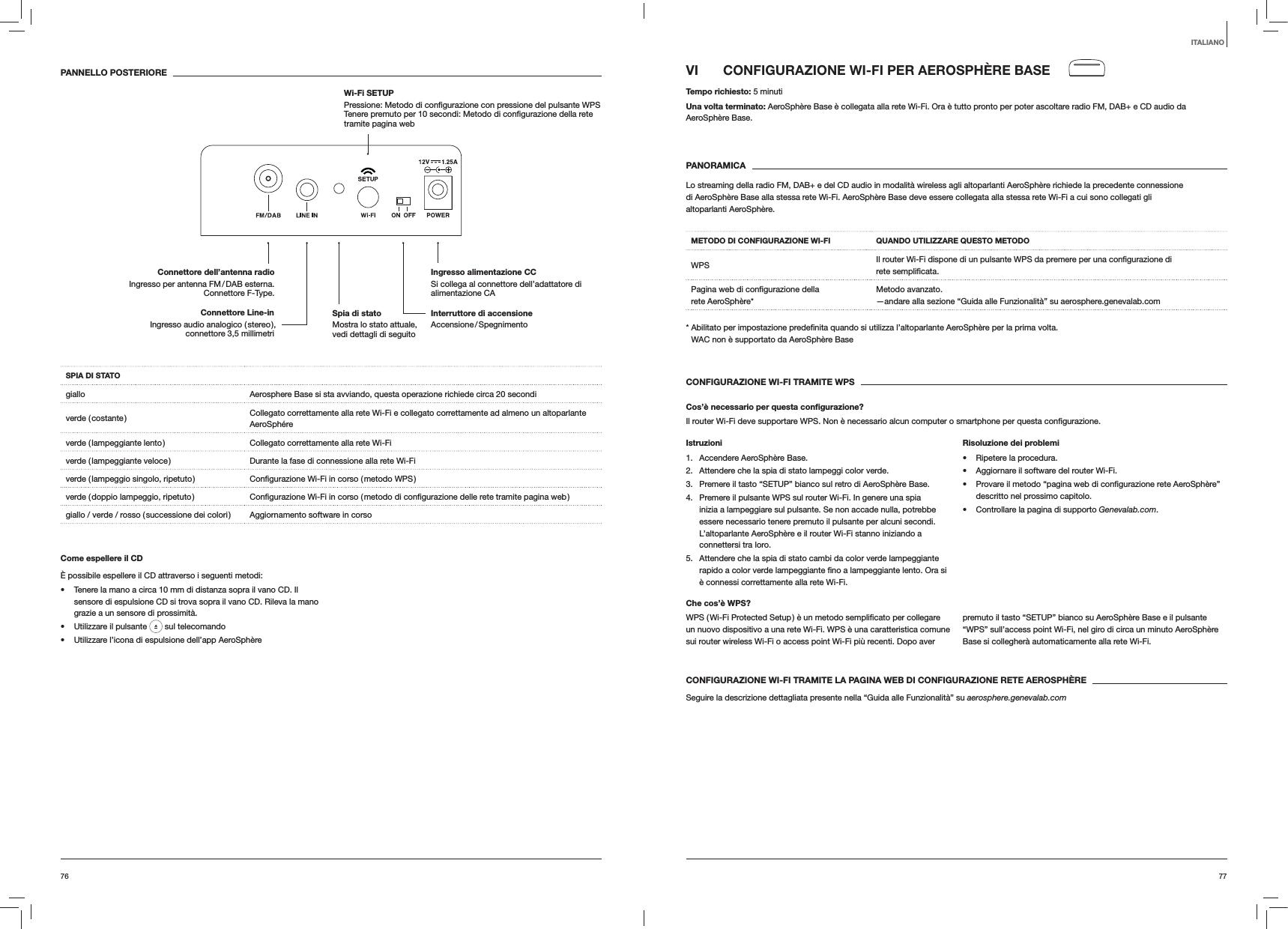 7776VI  CONFIGURAZIONE WI-FI PER AEROSPH&Egrave;RE BASETempo richiesto: 5 minutiUna volta terminato: AeroSph&egrave;re Base &egrave; collegata alla rete Wi-Fi. Ora &egrave; tutto pronto per poter ascoltare radio FM, DAB+ e CD audio da AeroSph&egrave;re Base. PANORAMICALo streaming della radio FM, DAB+ e del CD audio in modalit&agrave; wireless agli altoparlanti AeroSph&egrave;re richiede la precedente connessione di AeroSph&egrave;re Base alla stessa rete Wi-Fi. AeroSph&egrave;re Base deve essere collegata alla stessa rete Wi-Fi a cui sono collegati gli altoparlanti AeroSph&egrave;re.METODO DI CONFIGURAZIONE WI-FI QUANDO UTILIZZARE QUESTO METODOWPS rete rete AeroSph&egrave;re*Metodo avanzato. &mdash;andare alla sezione &ldquo;Guida alle Funzionalit&agrave;&rdquo; su aerosphere.genevalab.com volta. WAC non &egrave; supportato da AeroSph&egrave;re BaseCONFIGURAZIONE WI-FI TRAMITE WPSCos&rsquo;&egrave; necessario per questa conﬁgurazione?Il router Wi-Fi deve supportare WPS. Non &egrave; necessario alcun computer o smartphone per questa Istruzioni1. Accendere AeroSph&egrave;re Base.2.  Attendere che la spia di stato lampeggi color verde.3.  Premere il tasto &ldquo;SETUP&rdquo; bianco sul retro di AeroSph&egrave;re Base.4.  Premere il pulsante WPS sul router Wi-Fi. In genere una spia inizia a lampeggiare sul pulsante. Se non accade nulla, potrebbe essere necessario tenere premuto il pulsante per alcuni secondi. L&rsquo;altoparlante AeroSph&egrave;re e il router Wi-Fi stanno iniziando a connettersi tra loro.5.  Attendere che la spia di stato cambi da color verde lampeggiante &egrave; connessi correttamente alla rete Wi-Fi.Risoluzione dei problemi Ripetere la procedura. Aggiornare il software del router Wi-Fi. descritto nel prossimo capitolo. Controllare la pagina di supporto Genevalab.com.Che cos&rsquo;&egrave; WPS?un nuovo dispositivo a una rete Wi-Fi. WPS &egrave; una caratteristica comune sui router wireless Wi-Fi o access point Wi-Fi pi&ugrave; recenti. Dopo aver premuto il tasto &ldquo;SETUP&rdquo; bianco su AeroSph&egrave;re Base e il pulsante &ldquo;WPS&rdquo; sull&rsquo;access point Wi-Fi, nel giro di circa un minuto AeroSph&egrave;re Base si collegher&agrave; automaticamente alla rete Wi-Fi.CONFIGURAZIONE WI-FI TRAMITE LA PAGINA WEB DI CONFIGURAZIONE RETE AEROSPH&Egrave;RESeguire la descrizione dettagliata presente nella &ldquo;Guida alle Funzionalit&agrave;&rdquo; su aerosphere.genevalab.comPANNELLO POSTERIORESPIA DI STATOgiallo Aerosphere Base si sta avviando, questa operazione richiede circa 20 secondiverde  ( costante ) Collegato correttamente alla rete Wi-Fi e collegato correttamente ad almeno un altoparlante AeroSph&eacute;reverde ( lampeggiante lento ) Collegato correttamente alla rete Wi-Fiverde ( lampeggiante veloce ) Durante la fase di connessione alla rete Wi-Fiverde ( lampeggio singolo, ripetuto ) verde ( doppio lampeggio, ripetuto ) giallo / verde / rosso ( successione dei colori ) Aggiornamento software in corsoCome espellere il CD&Egrave; possibile espellere il CD attraverso i seguenti metodi: Tenere la mano a circa 10 mm di distanza sopra il vano CD. Il sensore di espulsione CD si trova sopra il vano CD. Rileva la mano grazie a un sensore di prossimit&agrave;. Utilizzare il pulsante   sul telecomando Utilizzare l&rsquo;icona di espulsione dell&rsquo;app AeroSph&egrave;reITALIANOInterruttore di accensione Accensione / SpegnimentoIngresso alimentazione CC Si collega al connettore dell&rsquo;adattatore di alimentazione CAConnettore dell&rsquo;antenna radio Ingresso per antenna FM / DAB esterna. Connettore F-Type.Wi-Fi SETUP   tramite pagina webSpia di stato  Mostra lo stato attuale, vedi dettagli di seguitoConnettore Line-in Ingresso audio analogico ( stereo ), connettore 3,5 millimetri